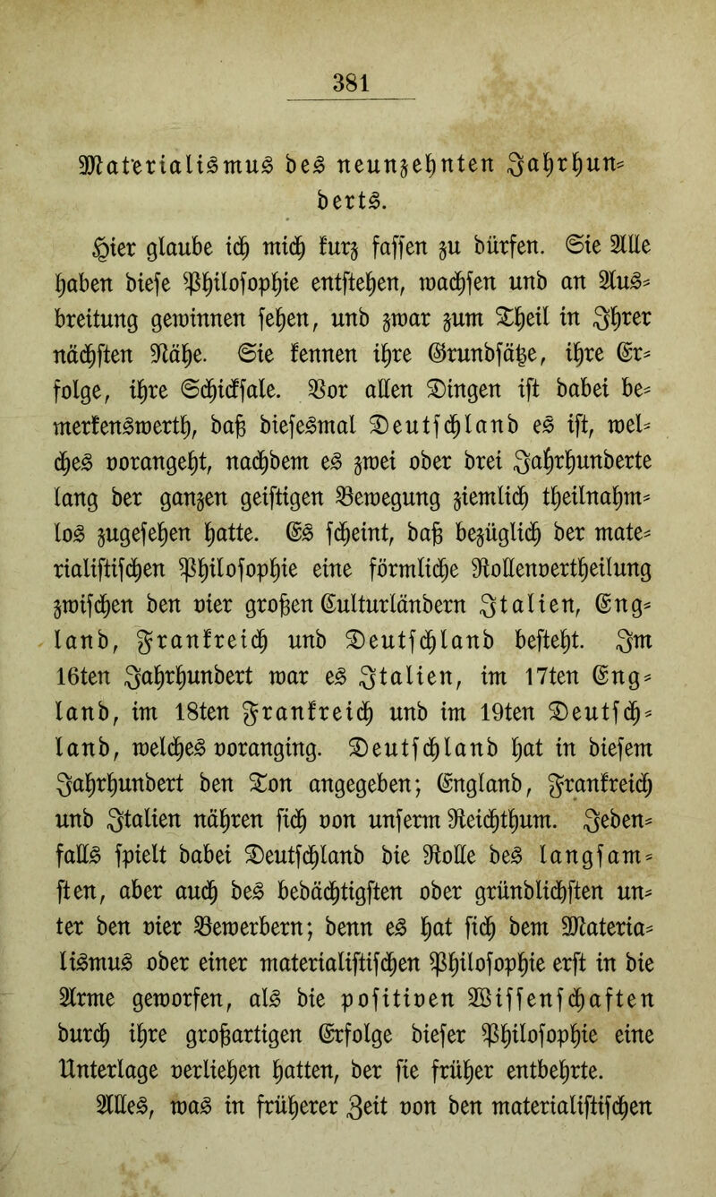 9Wat‘ertaU^Tnu^ be^ neunzehnten Qa^thun^ bert^. §ier glaube ich bürfen. ©ie 2lEe haben biefe ^h^^ofophi^ entftehen, raachfen unb an 2lu^^ breitung gewinnen fehen, unb z^cit zum Stheil in 3h^er nädhften 9^ähe. ©ie fennen ihre ©runbfäle, ihre @r^ folge, ihre ©dhicffale. 3Sor atten Gingen ift babei be^ merfen^merth, ba^ biefe^mal ^eutfdhlanb es ift, wel- che^ oorangeht, nac^bem e^ z«^^^ Sahrhunberte lang ber ganzen geiftigen Bewegung ziemlich theilnahm^ lo^ Zugefehen hatte. fcheint, bafe bezüglich ber mate^ rialiftifchen ^h^^^fophl^ ^iue förmliche 9toüenoertheilung Zmifchen ben oier großenMturlänbern Italien, @ng^ lanb, granfreidh unb ^eutfchlanb befteht. Qm I6ten Qahrhunbert mar e^ Qtalien, im I7ten @ng^ lanb, im 18ten granfreich unb im 19ten ^eutfch^ lanb, welche^ üoranging. ^eutfchlanb hat in biefem Qahrhunbert ben Xon angegeben; (^nglanb, granfreich unb Qtalien nähren fich oon unferm Eeichthum. Qeben^ faü^ fpielt babei ^eutfchlanb bie 9toHe be^ langfam^ ften, aber aud^ be^ bebächtigften ober grünblichften un^ ter ben oier Bewerbern; benn e^ hat fich Tlaima^ li§>mn§> ober einer materialiftifchen ^h^^afophie erft in bie Slrme geworfen, al§> bie pofitioen SBiffenfchaften burch ihre großartigen ©rfolge biefer ^h^^afophie eine Unterlage oerliehen hatten, ber fie früher entbehrte. 2llle^, wa^ in früherer 3ait oon ben materialiftifd^en