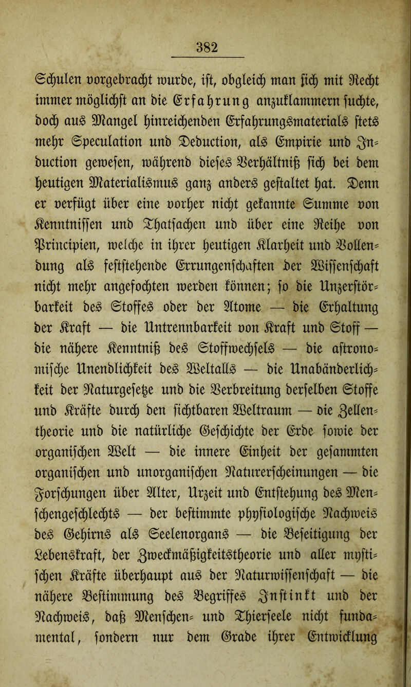 (Sd^ulen üorgebrad^t raurbe, ift, obgletd^ man mit 9te(^t immer mögli(^ft an bie ©rfaIrrung anguflammernfud)te, bo(^ au^ äliangel ^inreid^enben ©rfa^rung^material^ ftet^ me^r ©peculation unb 5Debuction, al^ Empirie unb Qn^ buction gewefen, mäijrenb biefe^ ^^er^ältnig fid^ bei bem l^eutigen 3Jtateriali^mu^ gang anber^ geftaltet l^at. ^enn er nerfügt über eine norl^er ni(^t gefannte ©umme non tontniffen unb ^^^atfad^en unb über eine 9flei^e non ^rincipien, voMjt in i^rer heutigen ^(ar^eit unb ^oEen^ bung a(g feftfte^enbe ©rrungenfdbaften ber Söiffenfd^aft ni(^t me^r angefod^ten merben fönnen; fo bie Ungerftör^ barfeit be^ ©toffe^ ober ber 2ltome — bie (Srl^altung ber ^raft — bie Untrennbarfeit non ^raft unb ©toff — bie nähere tontni^ be^ ©tofftned[)feI^ — bie aftrono- mif(^e Unenblid^feit be^ SBeltaü^ — bie Unabänberlid^^ feit ber 9^aturgefe|e unb bie Verbreitung berfelben ©toffe unb Kräfte burd^ ben fid^tbaren 2öeltraum — öie QtUen-' t^eorie unb bie natürlid[)e @efd^idi)te ber (Srbe fomie ber organifd^en SBelt — bie innere ©inl^eit ber gefammten organifd)en unb unorganifd^en S^aturerfc^einungen — bie gorfd^ungen über Sllter, Urgeit unb ©ntfte^ung be^ V?en=^ fd^engefd^le($t^ — ber beftimmte p^pfiologifd^e Vadjiinei^ be^ ©e^irn^ aU ©eelenorgan^ — bie Vefeitigung ber Seben^fraft, ber m^\tU fd^en Kräfte überhaupt au^ ber Vaturmiffenfcf)aft — bie nähere Veftimmung be^ Vegriffe^ gn ft in ft unb ber 9Ra($n)ei^, bab 3Jtenf(i)em unb ^f)ierfeele nicf)t funba= mental, fonbern nur bem @rabe i^rer ©ntmidtlung j