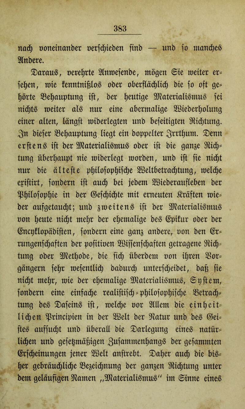 nad^ ooneinanber üerfd^ieben finb — unb fo manc^ie^ 5lnbere. ^arau^, rerel^rte Slnwefenbe, mögen @ie raeiter er== fe^en, mte fenntnijglo^ ober oberflädblid) bte fo oft ge=^ l^örte ^el^auptung ift, ber l^eutige SJtateriaH^mu^ fei nid^t^ weiter al^ nur eine abermalige 2Bieberl^olung einer alten, längft miberlegten unb befeitigten 9^id)tung. 3n biefer ^e^auptung liegt ein boppelter ^rrtl^um. ^enn erfteng ift ber ältaterialigmug ober ift bie gan^e D^lid^^ tung überhaupt nie miberlegt morben, unb ift fie nid^t nur bie ältefte ppofopl)if(^e 2Seltbetra($tung, raeld^e epiftirt, fonbern ift au(^ bei jebem Söieberaufleben ber ^^^^ilofopl^ie in ber ©efd)id^te mit erneuten Mften mie^ ber aufgetaud^t; unb gm eit eng ift ber 3Raterialigmug oon l^eute nid^t mel)r ber ehemalige beg ©pifur ober ber (^ncpflopäbiften, fonbern eine gang anbere, oon ben @r^ rungenfd^aften ber pofitioen 2öiffenf(Jaften getragene tung ober 3Jtetl)obe, bie fi(^ überbem oon il^ren ^or^ gängern fe^r mefentli(^ baburdi) unterfd^eibet, ba§ fie nid^t me^r, mie ber el^emalige 9?taterialigmug, Spftem, fonbern eine einfa(^e realiftifd^ ^ p^ilofop^ifd^e ^etrad^^ tung beg ^afeing ift, meldl;e oor Slllem bie ein^eit- lid^en ^rincipien in ber SBelt ber Statur unb beg ©ei^ fteg auffud^t unb überall bie Darlegung eineg natür- lid^en unb gefe|mä§igen gufammen^angg ber gefammten ©rfd^einungen jener 2Belt anftrebt. ^a^er aud^ bie big^ l^er gebräud^lid^e ^egeid^nung ber gangen Sftid^tung unter bem geläufigen SRamen „äJtaterialigmug'' im Sinne eineg