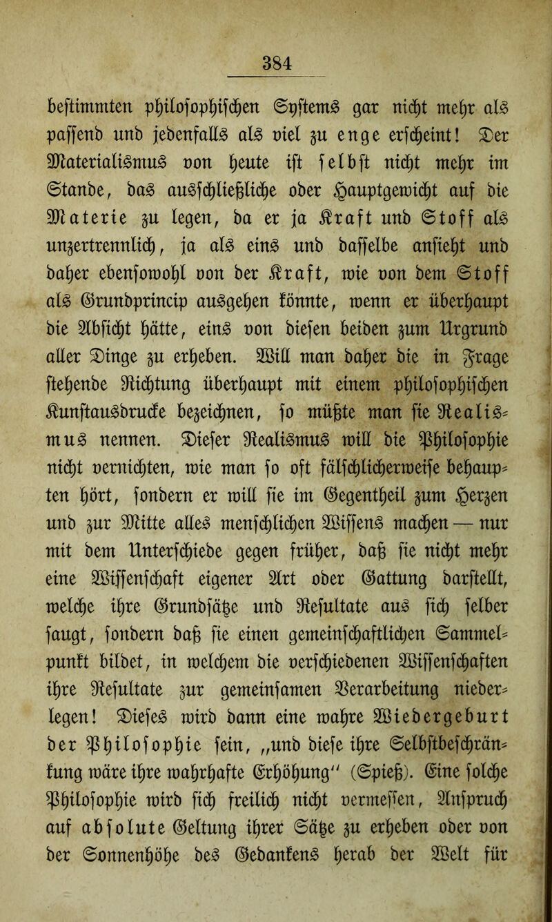 beflimmten p^ilofopl^if(^en ©pftem^ gar niä)t rm^)x aU paffenb unb jebenfaE^ al§> vid ju enge erfd^eint! ^er SEaterialt^mu^ non ^eute ift felbft nid^t nte^r int ©tanbe, ha§> au^fd^liejBltd^e ober §auptgen)id^t auf bie 3Eaterte p legen, ba er ja ^raft unb ©toff al^ unjertrennltd^, ja al^ ein^ unb baffelbe anfie^t unb ba^er ebenforao^ non ber .^raft, rate non bem Stoff al^ ©runbprmcip au^ge^en fönnte, wenn er überhaupt bie Slbfid^t l^ätte, ein^ non biefen beiben §um Urgrunb aEer ^tnge §u ergeben. äötE man halber bie in ^rage ftel^enbe Sflid^tung überhaupt mit einem p^ilofopl^ifd^en ^unftau^brucfe be§eid^nen, fo mügte man fie 9fleali§^ mu^ nennen, tiefer Sfleali^mu^ miE bie ^^ilofopl^ie nidbt nernid^ten, mie man fo oft fälfdj)lidöern)eife be^aup^ ten prt, fonbern er mill fie im ©egent^eil pm bergen unb pr 3Jtitte aEe^ menfd^lid^en SBiffen^ ma(^en — nur mit bem IXnterfd^iebe gegen früher, bajg fie nid[)t mel^r eine 2öiffenfdbaft eigener Slrt ober Gattung barfteEt, meld^e i^re ©runbfäge unb 9Xefultate au^ fid^ felber fangt, fonbern ba^ fie einen gemeinfd^aftlidben 6ammel= punft bilbet, in meld^em bie nerfijiebenen SBiffenfd^aften il^re 9Xefultate pr gemeinfamen Verarbeitung nieber^ legen! ®iefe^ rairb bann eine malere Söiebergeburt ber ^^ilofopl^ie fein, „unb biefe i^re ©elbftbefd^räm fung märe i^re Toabr^afte ©rböbung^' (Spiejs). ©inefold^e ^b^^öfopbie mirb fid^ freilich nid^t nermefien, 2lnfprudb auf ab fo lute Geltung ihrer Säge p erheben ober oon ber Sonnenhöhe be^ ©ebanfen^ öer SBelt für