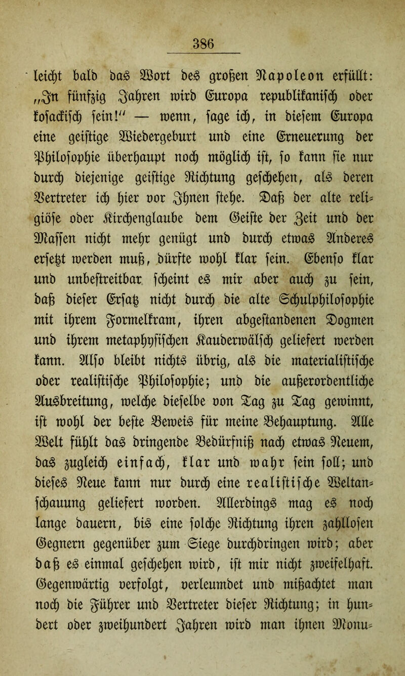 leicht halb ba^ Sßort be§ großen 9^lapo(eon erfüllt: ,,3n fünfzig Qa^rett wirb Europa republifatttf(^ ober fofa(lifd^ feinl — toenn, fage in biefem Europa eine geiftige Sßiebergeburt unb eine Erneuerung ber ^^ilofop^te überhaupt nod^ möglid^ ift, fo fann fte nur burd^ biejenige geiftige 9^i(^tung gefd^el^en^ al^ bereu Vertreter id^ l^ier oor 3^nen fte^e. ber alte reli^ giöfe ober ^ird^englaube bem ©elfte ber 3^it unb ber 3Jlaffen nid^t me^r genügt unb burd^ etraag Slnbere^ erfegt raerben mu§, bürfte roo^l flar fein. Ebenfo flar unb unbeftreitbar fd^eint e^ mir aber aud^ ^u fein, bag biefer Erfa| nid^t burd^ bie alte ©d^ulpl^ilofop^ie mit il^rem gormelfram, i^ren abgeftanbenen S)ogmen unb il^rem metap^pfifd^en .^aubermälfd^ geliefert merben fann. Sllfo bleibt nid^t^ übrig, al^ bie materialiftifd^e ober realiftifd^e ^^ilofop^ie; unb bie aufeerorbentlidbe Sfu^breitung, meli^e biefelbe oon Sag §u Sag gewinnt, ift mol^l ber befte ^emei^ für meine ^e^auptung. 3llle 2öelt fü^lt ba^ bringenbe ^ebürfnijg nad^ etwa§ ^Heuern, ba^ gugleid^ einfad^, flar unb toa^r fein foü; unb biefem 5Reue fann nur burd^ eine realiftifd^e SBeltan^ fd^auung geliefert raorben. Slüerbing^ mag e^ nod^ lange bauern, hi§> eine fol(^e 9fti(^tung i^ren ga^llofen ©egnern gegenüber gum Siege burd^bringen rairb; aber ba§ e^ einmal gefd^e^en wirb, ift mir nid^t zweifelhaft, ©egenwärtig oerfolgt, oerleumbet unb mijgadhtet man nodh bie gül^rer unb S^ertreter biefer B^id^tung; in hun^ bert ober zn)eihunbert Qa^ren wirb man ihnen 3}tonu^