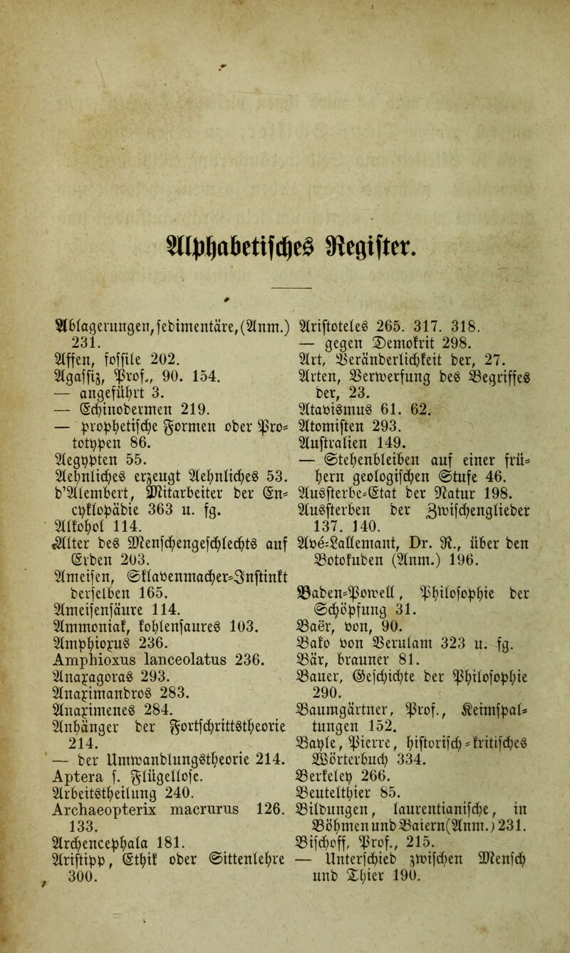 5U|)^ttBctifc^c§ Siegiftcr, 5l61agevungen, febimentäre, (21 nm.) 231. 2iffen/Mfile 202. 21gaf[iä, 90. 154. — angeführt 3. — ©chtnobennen 219. — fjioüh^tifche formen ober ^ro=* tot^f^en 86. 21egt?:bten 55. 21ehnti(heö erjjeugt 2lehnli(heg 53. b’2ltembert, äliitarbeiter ber (Sn« cbllobäbie 363 n. fg. 2atohot 114. ^tter be6 Slienfchengefbhledht^ auf (Svben 203. 2(metfen, @Ha0emna(^her«3nftinft beifelben 165. 2tmeifenfäure 114. 2lmmonia!, fohtenfaureg 103. 236. Amphioxus lanceolatus 236. 21nayagorag 293. 2lnoyimanbrog 283. 21napmeneg 284. 2lnhänger ber ^ortfchrittätheorie 214. ’ — ber Umtoanblunggtheorie 214. Aptera f. gtügeltofe. 2lr6eit§theüung 240. Archaeopterix macrurus 126. 133. 2lr^encephö(a IBl. 2lriftipp, @thif ober ©ittenUhre , 300. 2(riftotete^ 265. 317. 318. — gegen 3)emofrit 298. 2Irt, il^eränbertic^feit ber, 27. 21rten, 2Sertoerfung be§ ^egriffeg ber, 23. 21taOtgmu6 61. 62. 2ltomiften 293. ^ 2luftraUen 149. — @tehenbteiben auf einer frü« hern geologifchen @tufe 46. 2tu§fterbe«@tat ber 97atur 198. 21u6fterben ber 137. 140. 2lbe:$?aüemant, Dr. 9t., über ben 2Sotofuben (2tnm.) 196. 93aben«^oiret(, ^^hilofophi^ ber ©chöpfnng 31. 23aer, oon, 90. ^alo bon SSerutam 323 u. fg. 8är, brauner 81. 23auer, @efd;tchte ber 290. SSaumgärtner, ^rof., ^eimfpal« tnngen 152. 23able, ^ierre, hiftorifd;)«fritifdjeö Wörterbuch 334. 23erfete^ 266. ^eutelthier 85. Gilbungen, taurentianifche, in 23öhm en unb 2Saiern(2lnm.) 231. 23ifchoff, ^;U-of., 215. — Unterfd)ieb ^^loifd|)en 3Jienfdh nnb £hier 190.