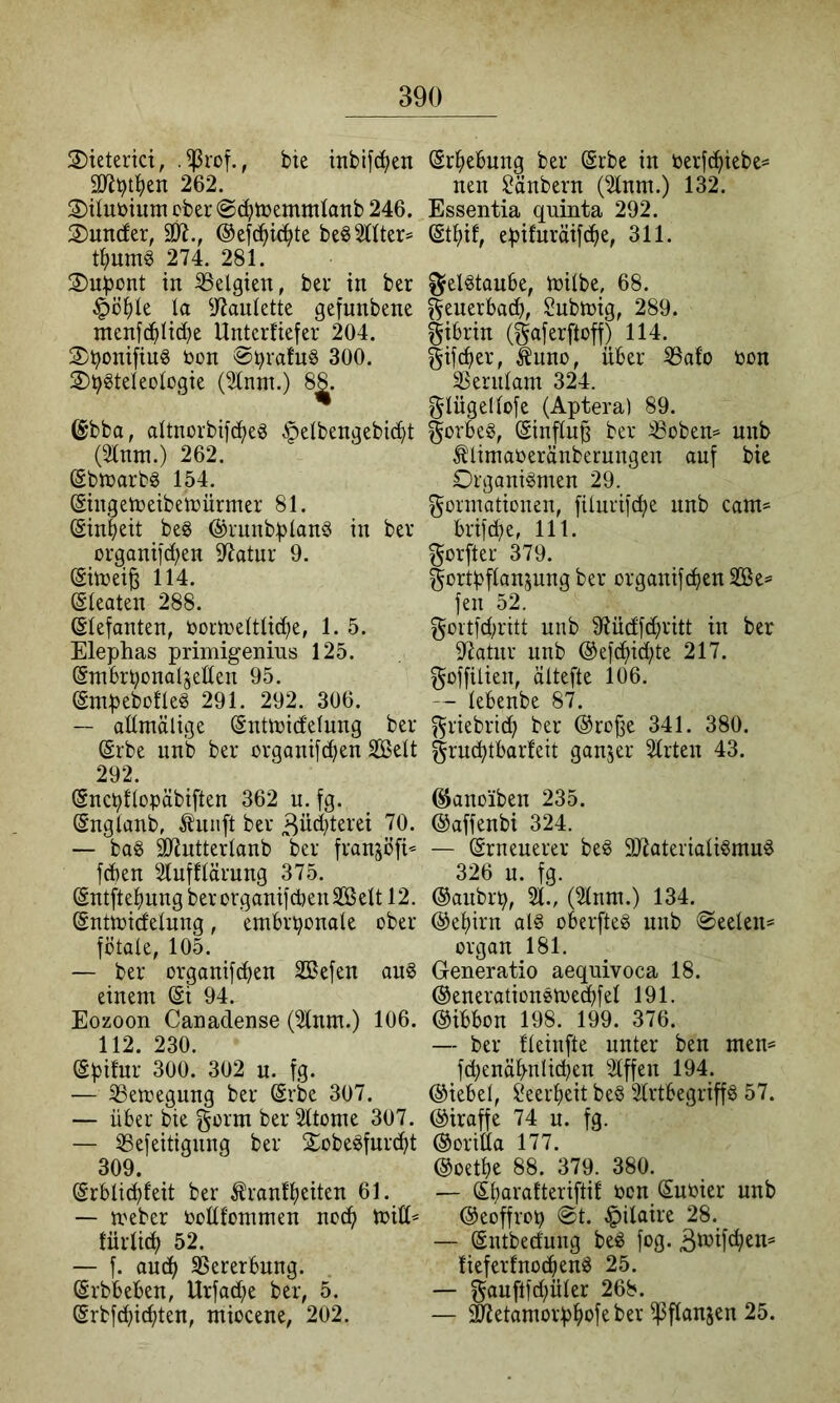 3)ieterici, .^rof., bie inbifc^en 3«bt^>en 262. 2)tluöium ober @(i^tt)emmtanb 246. 2) uncfer, 3R., ®efc(>^te beö2ttter= 274. 281. iit felgten, ber in ber §ö^)k k 97aulette gefunbene menfc^Itdje Unterfiefer 204. 3) boniftug bon 300. 3)bgteIeoIogte (21nm.) 8^. ©bba, dtnorbif^eg §elbengebi^t (Slnni.) 262. ©bkarbö 154. (Singekeibekürmer 81. ©nbeit beg @runb:bknö in ber organtid;en 9^atur 9. ©tbeife 114. ßleaten 288. Elefanten, borkettlid^e, 1. 5. Elephas primigenius 125. (Smbrbonaljeden 95. ßmpebofleg 291. 292. 306. — admälige (Sntkidelung ber (Srbe unb ber orgaiiifc^ien Seit 292. (SncbOopäbiften 362 u. fg. (Sngknb, ^unft ber ßüdjterei 70. — ba§ SJiutterknb ber franjofi’^ [eben 2tufflärung 375. (Sntfte^ungberorgamfd)en2öeItl2. Snttbidelung, embrijoitole ober fötale, 105. — ber organifefjen Sßefen au§ einem 94. Eozoon Canadense (2lnm.) 106. 112. 230. Spifur 300. 302 u. fg. — ^emegung ber Srbe 307. — über bie gorm ber 2ltome 307. — iBefeitigiing ber 2obe^furd>t 309. (Srblicöfeit ber Äranfpeiten 61. — meber boüfommen neep mitt* türlid; 52. — f. auep SSererbung. ^rbbeben, Urfad;e ber, 5. ©rbfepiepten, miocene, 202. (Erhebung ber ($rbe in berfeptebe^ neu ^änbern (2lnm.) 132. Essentia quinta 292. Stpif, epifurätfe^e, 311. gektaube, milbe, 68. ^euerbaep, $?ubtbig, 289. gtbrin (gaferftoff) 114. gifeper, luno, über ^afo bon 33eriitam 324. glügelkfe (Aptera) 89. ^orbeS, @inftu^ ber iBobem unb ^limaberänberungen auf bie Organkmen 29. Formationen, füurifcpe unb cam= brifepe, 111. Forfter 379. Fortpflanzung ber organifepen SBe^ fen 52. Fortfd;ritt unb 9?üdf(pritt in ber 97atnr unb ®ef(pidüe 217. Foffilien, ältefte 106. — tebenbe 87. Friebriep ber ©rojse 341. 380. Frncptbarleit ganzer Stilen 43. ^anoiben 235. ©affenbi 324. — (Srneuerer be^ 9J7ateriatkmud 326 n. fg. ©anbrp. St., (Stnm.) 134. @epirn ak oberfteg unb @eelen= Organ 181. Generatio aequivoca 18. ©enerationömedbfet 191. ©ibbon 198. 199. 376. — ber tteinfte unter ben mem fd)enäpnlicpen Stffen 194. ©iebet, Seerpeit be§ Strtbegrip 57. ©iraffe 74 u. fg. ©oritta 177. ©oetpe 88. 379. 380. — Sparatteriftif bon Subier unb ©eoffrop @t. ^ilaire 28. — (Sntbedung bed fog. 3kifcpen= !ieferfno(penö 25. — Fauftfepüter 268. — ^etamorppofeber ipftanzen 25.