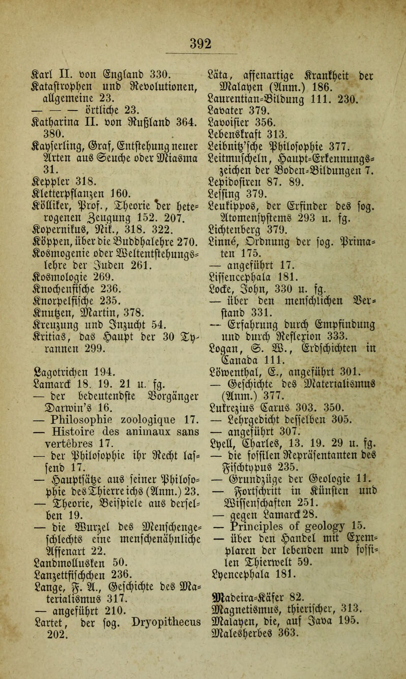 ^arl II. öon (Sng(anb 330. S^ebolutionen, attgemeine 23. örtli^e 23. tatbarina II. öon 9^u^Ianb 364. 380. Äa^ferling, ®raf, (gntftel^ung neuer ^rten au8 @eu(^e ober SÄta^ma 31. ^eb))Ier 318. ^letterljftan^en 160. Äöttifer, ^rof., S^l^eorie ^er ^ete= rogenen 3^u6ung 152. 207. Äo:berm!u3, 318. 322. über bie ^nbb^ialel^re 270. Äogmogenie ober 3öeltentftel^uugg= leiere ber 3uben 261. ^ogmologte 269. ^no(^enftfcbe 236. Änorbelfifc^ie 235. Änu^en, äRartin, 378. ^reujung unb Snjuc^t 54. ÄritiaS, baS ^an:bt ber 30 Sch- rannen 299. Sagotrtcben 194. ?amard 18. 19. 21 u. fg. — ber bebeutenbfte 35orgänger S)arn3in’§ 16. — Philosophie zoologique 17. — Histoire des animaux saus vertebres 17. — ber fenb 17. — ^auhtfä^e aug feiner ^.PhÜofo^ phte beS£^)terret(i)§ (2lnm.) 23. — SC^eorie, 35eifpteie au§ berfeh ben 19. — bie iffiur^ei be§ 9)7enfd)enge^ fdhled^tg eine menfdhenä^nti^e 21ffenart 22. Sanbmottu^ten 50. ^anjettfifdachen 236. ?ange, ©efc^ic^te be§ äfla= teriaü§mu§ 317. — angeführt 210. ü?artet, ber fog. Dryopithecus 202. Säta, affenartige tonlheit ber 307alahen (2tnm.) 186. $?aurentian=s8ilbnng 111. 230. ^aoater 379. Saooifier 356. Seben§!raft 313. ü^eibni^’fdhe iPbÜofohhi^ 377. ü^eitmnfd^etn, §aupt=(Srfennnngg^ seichen ber S3oben*33iIbungen 7. ^ehibofiren 87. 89. ü^effing 379. Seufippog, ber ©rfinber beS fog, 2ttomenfhftem§ 293 u. fg. üHdhtenberg 379. Sinne, Orbnnng ber fog. fprima» ten 175. — angeführt 17. Siffencephaia 181- Sode, Sohn, 330 n. fg. — über ben ntenfchlidh^tt ftanb 331. — (Erfahrung burch (Empfinbung nnb burch '9teftepion 333. Sogan, 0. 2Ö., ©rbfcpichten in Sanaba 111. Sötoenthal, (E., angeführt 301. — ©efcpichi^ be§ äRateriali^mn« (Slntn.) 377. SutresiuS fcuS 303. 350. — Sehrgebicpt beffelben 305. — angeführt 307. Speü, (Eharleö, 13. 19. 29 u. fg. ~ bie foffüen 9tepräfentanten be§ gifdti;pn§ 235. — (Erunbsüge ber Geologie 11. — ^ortfcpritt in .fünften unb Siffenf(haften 251. — gegen Samar(f28. — Priiiciples of geology 15. — über ben ^anbel mit ©pem^^ plaren ber lebenben unb foffi^ len SChiermelt 59. Spencephala 181. SHabeira^^äfer 82. SÖtagneti^mug, thierifdber, 313. Stalapen, bie, auf Saoa 195. MegherbeS 363.