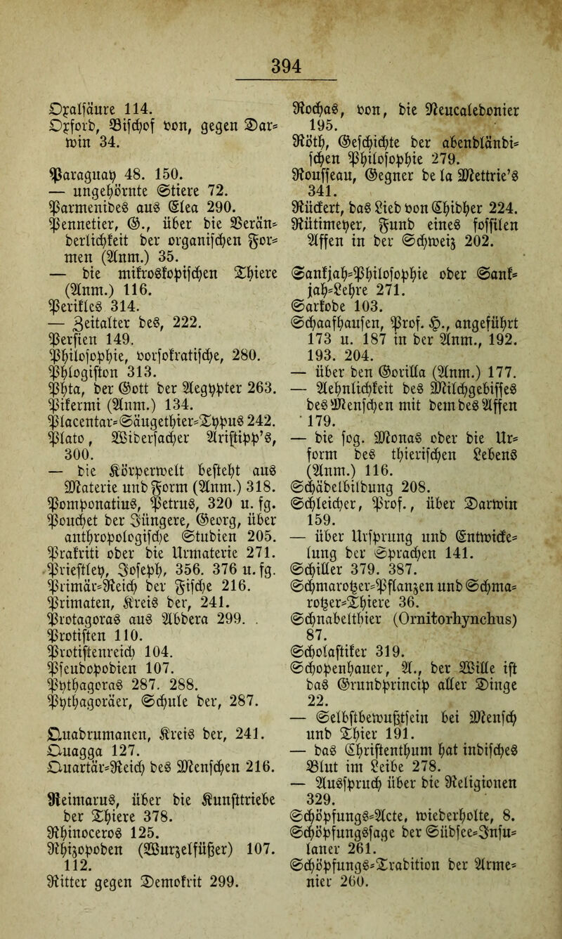 Djalfäure 114. Ojcforb, 33ifc^of bon, gegen 2)ar= tnin 34. ^aragual? 48. 150. — unge^)örnte @tiere 72. ^armentbe^ au§ (Slea 290. $ennetier, über bte SSerän^ berlicbleit ber organifcben gor== men (51nm.) 35. — bte mürogfo^ifc^en X^tere (ta.) 116. ^erüleö 314. — 222. Werften 149. ^btlofobbte, üorfolratif^e, 280. ^blogifton 313. ber ®ütt ber Slegb^t^r 263. ^tfermt (^nm.) 134. $Iocentar=@ängetbter=$bbii^ 242. $lato, Siberfad;er Slrtftiü^’ö, 300. — bie Ä'ör:pertt)elt beftebt auö äJiaterie unbgorm (21nm.) 318. ^ombonatiuö, $etrng, 320 u. fg. $ou(i)et ber jüngere, ®eorg, über antbrobo(ogifd;e ©tubien 205. ^ralriti über bie Urmaterte 271. $rieft(eb, 3ofebb. 356. 376 u. fg. $rimär*^eicb ber f^ifd)e 216. Primaten, Äreig ber, 241. ^rotagorad aug Slbbera 299. . irotiften HO. ißrütiftenreid) 104. $fcubobobien 107. ^l?tbagcrad 287. 288. ^^tbagoräer, @d>nk ber, 287. jQuabrnmanen, ^reig ber, 241. Ouagga 127. £Luartär^9iei^ beö 207enf(ben 216. 9leintaru§, über bie ^nnfttriebe ber 2btere 378. 9?bii^ocerod 125. ^btjob'^ben (SBurjelfü^er) 107. 112. Flitter gegen 2)emo!rit 299. 9io{bog, üün, bie 97encolebonier 195 9iötb, @efcbi(bk ber abenbtänbk f(ben 279. 91ouffean, ©egner be la äl^ettrie’g 341. 9iücfert, bag Sieb öon Sbibber 224. 91ütime^er, eineg foffüen Riffen in ber ©(bkeij 202. <San!iab=^bikfobbis ober @ank job^Sebre 271. ©arfobe 103. @(baafbaufen, ^rof. |)., ongefübrt 173 u. 187 in ber 2tnm., 192. 193. 204. — über ben ®oriüa (2lnm.) 177. — Stebnlicbfeit beg ^Ücbgebiffeg begiKenfcben mit bembegriffen • 179. — bie fog. älionag ober bie Ur= form beg tbieriftben Sebeng (21nm.) 116. ©(bäbelbilbung 208. ©(bleicher, ^rof., über 2)artoin 159. — über Uvfbmng nnb @nüoi(fe= lung ber ©praßen 141. ©(biüer 379. 387. ©(bmaro^er^iPflanjen nnb ©cbma* ro^er=$bici‘e 36. ©(bnabettbier (Ornitorhynchus) 87. ©(boloftifer 319. ©(bobenbaner, 51., ber Sille ift bag ®rnnb!princib aüer 2)inge 22. — ©elbftbeton^tfein bei 9)?enf(b nnb Sb^^f 191. — bag Sbriftentbum b<tt inbifdbeg 53lnt im Seibe 278. — 5lngfbrudb über bie ^Religionen 329. ©(böbfungg=2lcte, mieberbolte, 8. ©^öbfnnggfage ber ©übfee=3nfu= laner 261. ©(bbbfnngg*2robition ber 5lrme* nier 260.