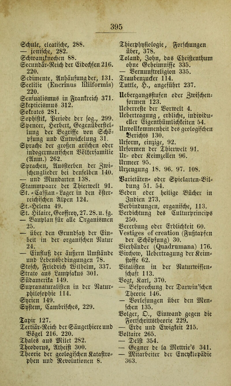 eleotiici)e, 288. — jcnifd^e, 282. 0(^)tran5fnoc^en 88. @ecunbär=9'^eic^ ber ©bed)fen216. 220. ©ebimente, 5lnl^äufuitÖ 131. ©eelilte (Eucrinus liliiformis) 220. @enfuaü«mu6 in 371. @!e^3tici§mug 312. ©olrateö 281. 0o)3^)iftif, beliebe ber fog., 299. ©)3encer, Herbert, @egenüberftel= lung ber begriffe ton ©d^ö; ^fnng nnb (Sntotcfelnng 31. ©))rad;e ber großen arijdjen ober inbogermanifeben SSöU'erfamtlte (2tnm.) 262. ©:jpracben, Sln^fterben ber 3i^^i= fd^engüeber bei benfelben 140. — nnb 9}innbarten 138. ©tammpaare ber $^ieiloeIt 91. ©t. s Saffian ^ager in ben öfter* reic^ifeben 2Uf)en 124. ©t.*§etena 49. ©t. |)itaire,®eoffrob,27.28.n. fg. — SSanblan für aüe Organismen 25. — über ben ©rnnbfa^ ber Sin= beit in ber organifc^en Statur 24. — Sinftn^ ber äußern Umftänbe nnb ^ebensbebingnngen 78. ©tofeb, f^riebricb SiUb^elm, 337. ©trato ans SampfafuS 301. ©übamerifa 149. ©nbranaturatiften in ber 97atnr= fjbitofobt)ie 114. ©brien 149. ©Aftern, Sambrifc^eS, 229. %apix 127. £ertiär*9iei^ ber©änget^)ierennb SSöget 216. 220. StiateS ans SRUet 282. SbeobornS, 2tt^)eift 300. Sjjeorie ber geologifd^en ^ataftro^ f)ben nnb 9?etoIntionen 8. 2^)ierf)]^t^fiotogie, gorfc^mngen über, 378. S^olanb, Sol^n, baS S^riftentl()um o^jne ©e^eimniffe 335. — SSernnnftretigion 335. 2:roubenp(fer 114. Snttte, angeführt 237. UebergangSftnfen ober formen 123. Ueberrefte ber SSortoett 4. Uebertragnng, erbtidfie, inbitibn= etter Sigentbümlicbteiten 54. Untottfommenbeit beS geotogifct;en 53eri(^tS 130. Urform, einzige, 92. Urformen ber Sbieitoelt 91. Ur* ober ^eirnjetten 96. Urmeer 95. Urjeugnng 18. 96. 97. 108. S5arietäten* ober ©bielarten*8it= bnng 51. 54. SSeben ober ^ücber in Snbien 273. SSerbinbnngen, organifebe, 113. 3$erbi(btnng beS SutturbrincibS 250. ^Bererbung ober Srbtiebfeit 60. Vestiges of creation (gn^tabfen ber ©cböbfung) 30. SSierbänber (Quadrumana) 176. 35ird)om, Uebertragnng ber^eim= ftoffe 62. SSitaliften in ber S^atnrtoiffen^ febaft 113. SSogt, ,^art, 370. — 33efbre(bung ber Oartoin’fdben Sbeorie 146. — Sßortefungen über ben älJem feben 135. SSotger, O., Sintoanb gegen bie gortf^rittStbeorie 229. — Srbe nnb Smigfeit 215. SSottaire 265. — Oeift 354. — ©egner be ta äJiettrie’S 341. — Mitarbeiter ber Sncbftobäbie 363.