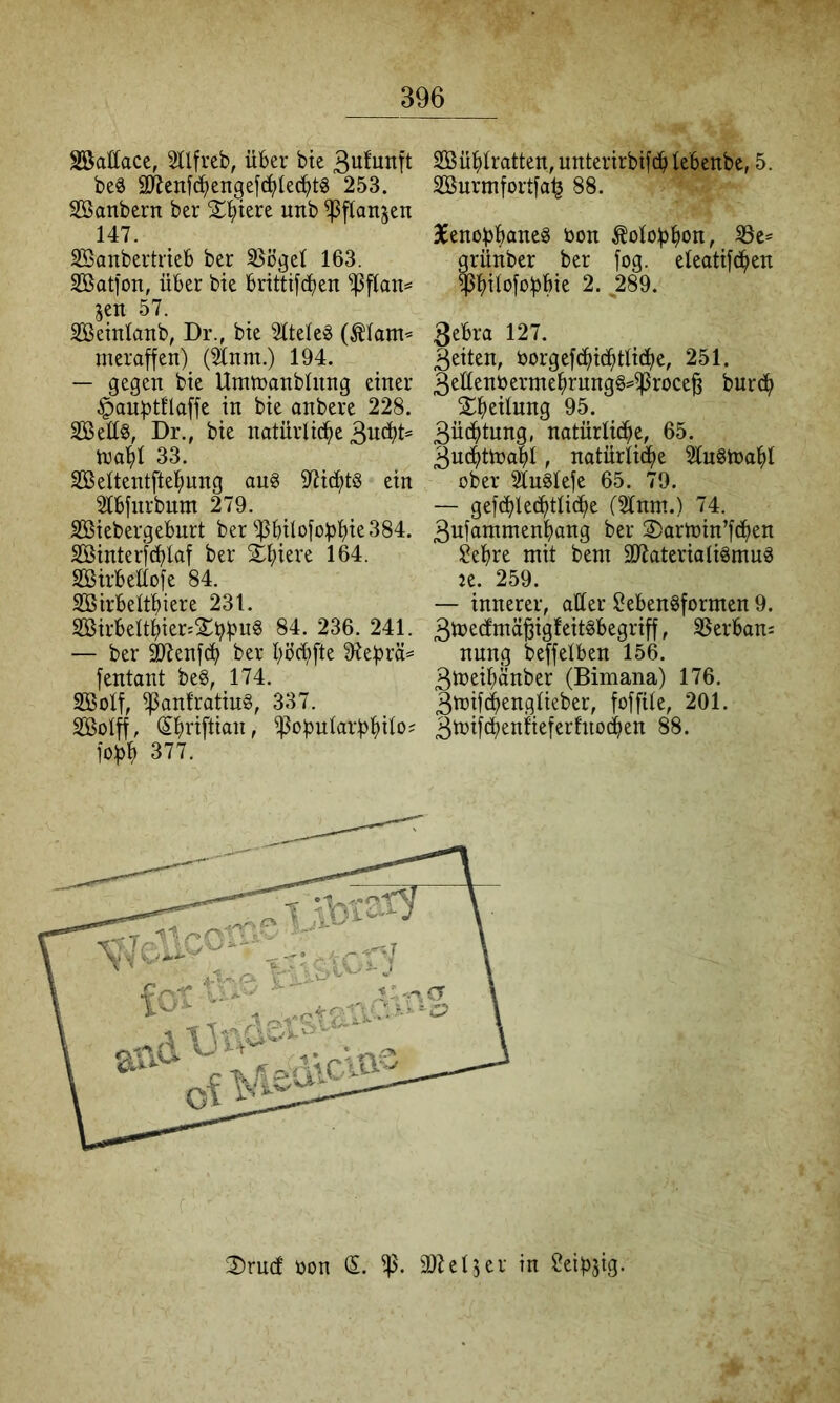 Söattace, SÜfrcb, über bie be6 äRenfc^en^efc^Iec^tg 253. Söanbern ber S^l^iere unb ^flanjen 147. Söanbertrieb ber 33ögel 163. SBatfon, über bie brittifdben ^[tan=* jen 57. Sßemlanb, Dr., bie 2ttele§ (^lam’= ineraffen) (^nm.) 194. — gegen bie Umtnanblung einer §anl)tflaffe in bie anbere 228. 2Bet[§, Dr., bie natürliche n3ahl 33. SBeltentftehung ang S^ichtS ein 2lbfnrbnm 279. SBiebergebnrt ber ^bilofobht^384. SÖinter}rf)laf ber Schiere 164. SSirbeüofe 84. SBirbelthiere 231. S05irbeltbier:^£b^^n§ 84. 236. 241. — ber ^enfch ber böd;fte 9iebrä= fentant beg, 174. SBoIf, ^anfratiu§, 337. Sßolff, (Shnftian, ^obnlarbhüo^ jobh 377. SBühlratten, unterirbifcb lebenbc, 5. Söurmfortfa^ 88. 36enobbane§ bon ^olobhon, grünber ber fog. eleatifd^en $hÜofobbie 2. ^289. 3ebra 127. Beiten, öorgefdhichtliche, 251. Be£tenbermehrnng§==iproce^ b^r(^h ^hciiung 95. Büchtnng, natürliche, 65. Buchtnjahl, natürli^e HnSlbahl ober Slnglefe 65. 79. — gefchlec^tli^e (Sinnt.) 74. Bufammenhang ber ©artnin’fc^en ülehre mit bem äRaterialiSmuä Je. 259. — innerer, aller Lebensformen 9. Btnecfmä^igfeitSbegriff, SSerbans nung beffelben 156. Bb)eihänber (Bimana) 176. Btbifc^englieber, foffile, 201. Btbif^entieferfnodhen 88. 2)rucf üon ip. aiZeljer in LeibJtg.