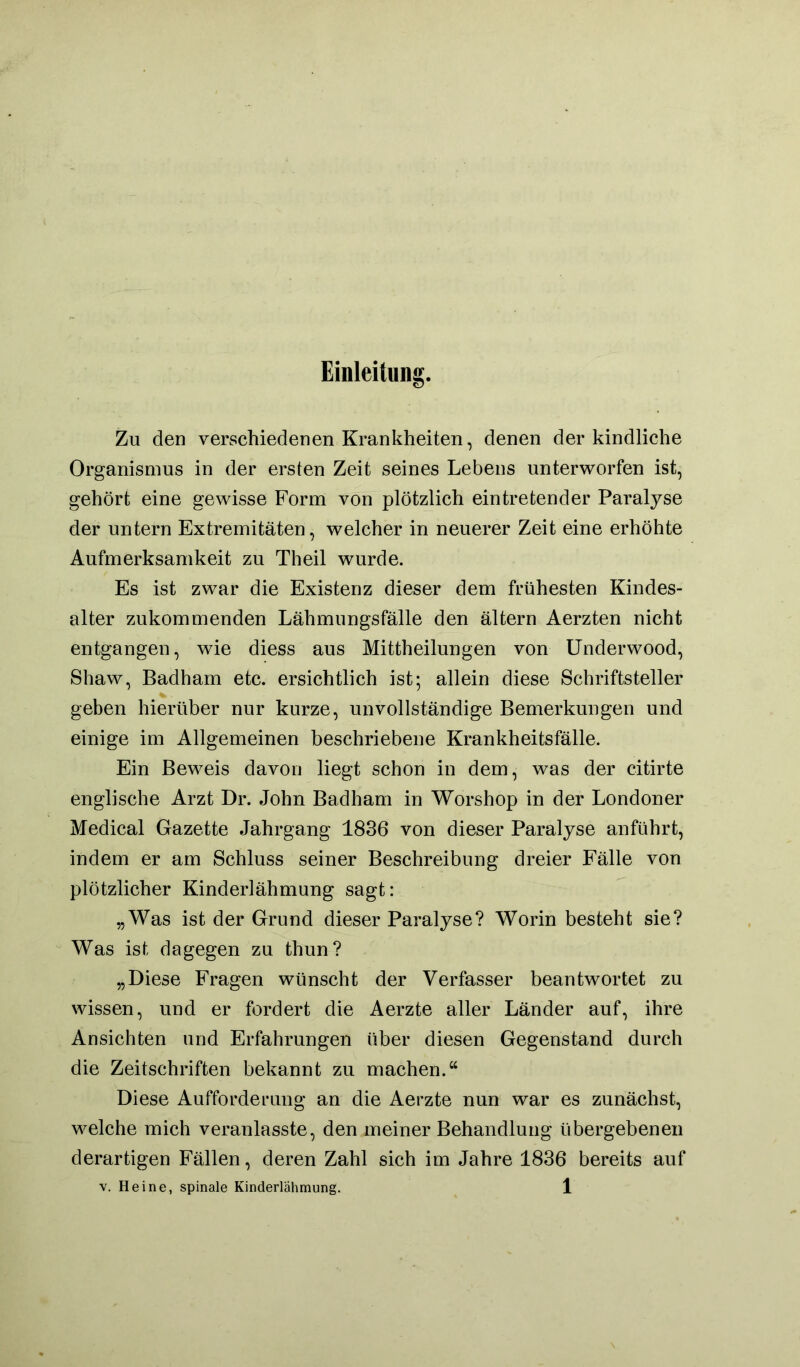 Einleitnng. Zu den verschiedenen Krankheiten, denen der kindliche Organismus in der ersten Zeit seines Lebens unterworfen ist, gehört eine gewisse Form von plötzlich eintretender Paralyse der untern Extremitäten, welcher in neuerer Zeit eine erhöhte Aufmerksamkeit zu Theil wurde. Es ist zwar die Existenz dieser dem frühesten Kindes- alter zukommenden Lähmungsfälle den ältern Aerzten nicht entgangen, wie diess aus Mittheilungen von ünderwood, Shaw, Badham etc. ersichtlich ist; allein diese Schriftsteller geben hierüber nur kurze, unvollständige Bemerkungen und einige im Allgemeinen beschriebene Krankheitsfälle. Ein Beweis davon liegt schon in dem, was der citirte englische Arzt Dr. John Badham in Worshop in der Londoner Medical Gazette Jahrgang 1836 von dieser Paralyse anführt, indem er am Schluss seiner Beschreibung dreier Fälle von plötzlicher Kinderlähmung sagt: „Was ist der Grund dieser Paralyse? Worin besteht sie? Was ist dagegen zu thun? „Diese Fragen wünscht der Verfasser beantwortet zu wissen, und er fordert die Aerzte aller Länder auf, ihre Ansichten und Erfahrungen über diesen Gegenstand durch die Zeitschriften bekannt zu machen.“ Diese Auffordemng an die Aerzte nun war es zunächst, welche mich veranlasste, den meiner Behandlung übergebenen derartigen Fällen, deren Zahl sich im Jahre 1836 bereits auf