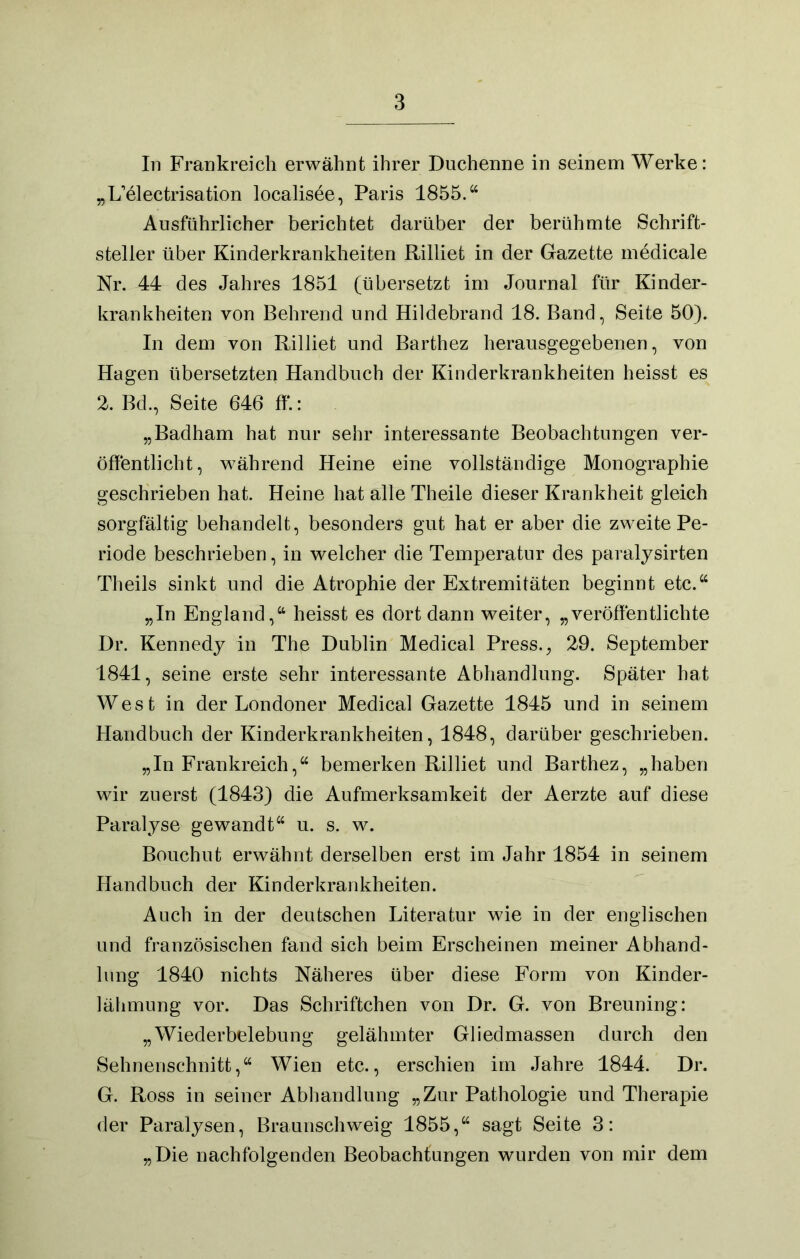 In Frankreich erwähnt ihrer Duchenne in seinem Werke: „L’electrisation localisee, Paris 1855.“ Ausführlicher berichtet darüber der berühmte Schrift- steller über Kinderkrankheiten Rilliet in der Gazette medicale Nr. 44 des Jahres 1851 (übersetzt im Journal für Kinder- krankheiten von Behrend und Hildebrand 18. Band, Seite 50). In dem von Rilliet und Barthez herausgegebenen, von Hagen übersetzten Handbuch der Kinderkrankheiten heisst es 2. Bd., Seite 646 ff.: „Badham hat nur sehr interessante Beobachtungen ver- öffentlicht, während Heine eine vollständige Monographie geschrieben hat. Heine hat alle Theile dieser Krankheit gleich sorgfältig behandelt, besonders gut hat er aber die zweite Pe- riode beschrieben, in welcher die Temperatur des paralysirten Theils sinkt und die Atrophie der Extremitäten beginnt etc.“ „In England,“ heisst es dort dann weiter, „veröffentlichte Dr. Kennedy in The Dublin Medical Press., 29. September 1841, seine erste sehr interessante Abhandlung. Später hat West in der Londoner Medical Gazette 1845 und in seinem Handbuch der Kinderkrankheiten, 1848, darüber geschrieben. „In Frankreich,“ bemerken Rilliet und Barthez, „haben wir zuerst (1843) die Aufmerksamkeit der Aerzte auf diese Paralyse gewandt“ u. s. w. Bouchut erwähnt derselben erst im Jahr 1854 in seinem Handbuch der Kinderkrankheiten. Auch in der deutschen Literatur wie in der englischen und französischen fand sich beim Erscheinen meiner Abhand- lung 1840 nichts Näheres über diese Form von Kinder- lähmung vor. Das Schriftchen von Dr. G. von Breuning: „Wiederbelebung gelähmter Gliedmassen durch den Sehnenschnitt,“ Wien etc., erschien im Jahre 1844. Dr. G. Ross in seiner Abhandlung „Zur Pathologie und Therapie der Paralysen, Braunschweig 1855,“ sagt Seite 3: „Die nachfolgenden Beobachtungen wurden von mir dem