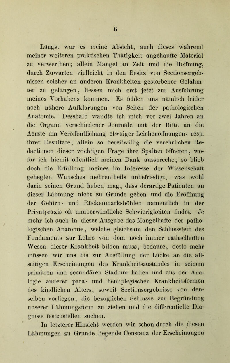 Längst war es meine Absicht, auch dieses während meiner weiteren praktischen Thätigkeit angehäiifte Material zu verwerthen; allein Mangel an Zeit und die Hoffnung, durch Zuwarten vielleicht in den Besitz von Sectionsergeb- nissen solcher an anderen Krankheiten gestorbener Gelähm- ter zu gelangen, Hessen mich erst jetzt zur Ausführung meines Vorhabens kommen. Es fehlen uns nämlich leider noch nähere Aufklärungen von Seiten der pathologischen Anatomie. Desshalb wandte ich mich vor zwei Jahren an die Organe verschiedener Journale mit der Bitte an die Aerzte um Veröffentlichung etwaiger Leichenöffnungen, resp. ihrer Resultate; allein so bereitwillig die verehrlichen Re- dactionen dieser wichtigen Frage ihre Spalten öffneten, wo- für ich hiemit öffentlich meinen Dank ausspreche, so blieb doch die Erfüllung meines im Interesse der Wissenschaft gehegten Wunsches mehrentheils unbefriedigt, was wohl darin seinen Grund haben mag, dass derartige Patienten an dieser Lähmung nicht zu Grunde gehen und die Eröffnung der Gehirn- und Rückenmarkshöhlen namentlich in der Privatpraxis oft unüberwindliche Schwierigkeiten findet. Je mehr ich auch in dieser Ausgabe das Mangelhafte der patho- logischen Anatomie, welche gleichsam den Schlussstein des Fundaments zur Lehre von dem noch immer räthselhaften Wesen dieser Krankheit bilden muss, bedaure, desto mehr müssen wir uns bis zur Ausfüllung der Lücke an die all- seitigen Erscheinungen des Krankheitszustandes in seinem primären und secundären Stadium halten und aus der Ana- logie anderer para- und hemiplegischen Krankheitsformen des kindlichen Alters, soweit Sectionsergebnisse von den- selben vorliegen, die bezüglichen Schlüsse zur Begründung unserer Lähmungsform zu ziehen und die differentielle Dia- gnose festzustellen suchen. In letzterer Hinsicht werden wir schon durch die diesen Lähmungen zu Grunde liegende Constanz der Erscheinungen
