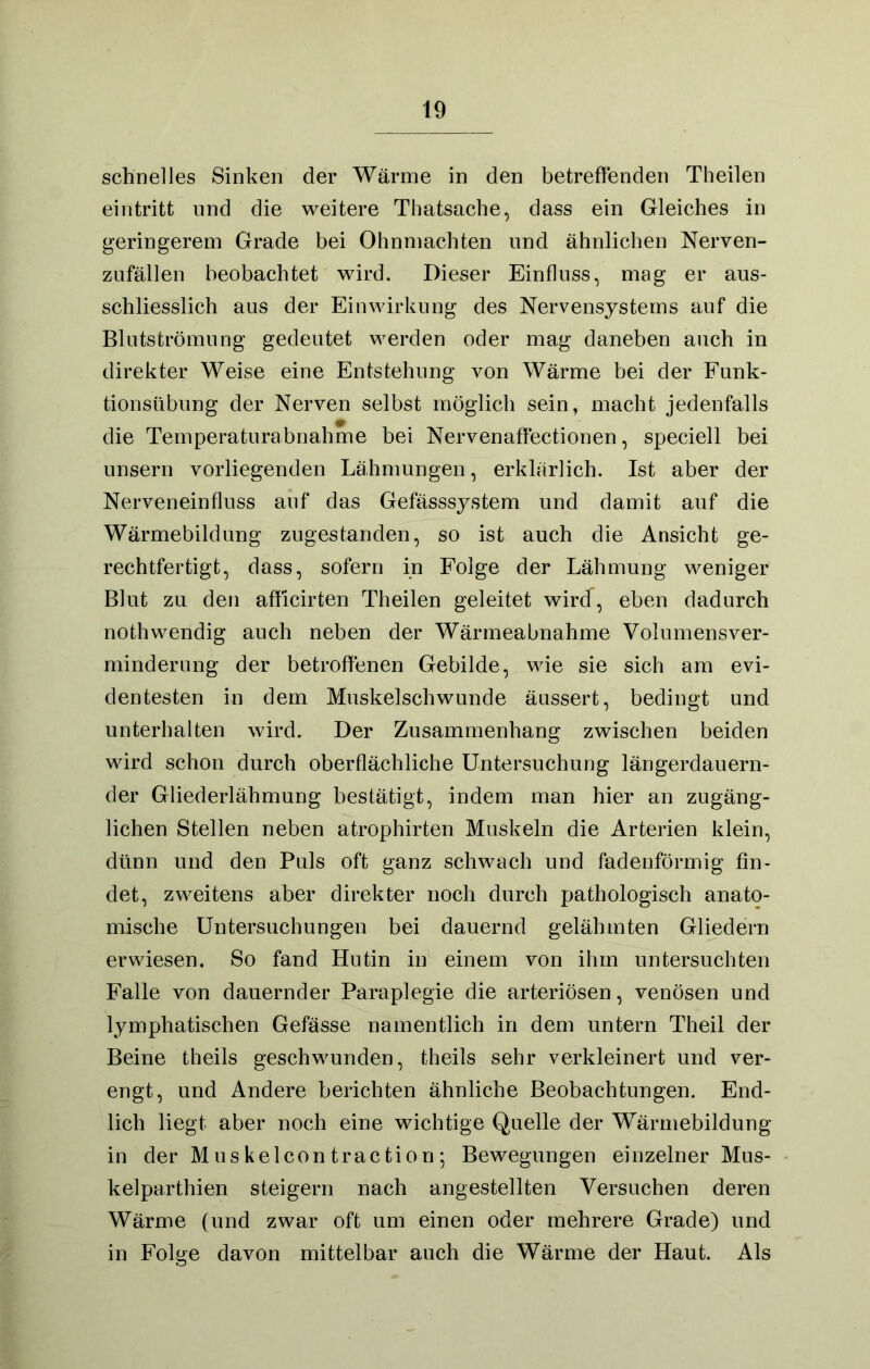 schnelles Sinken der Wärnie in den betreffenden Theilen eintritt und die weitere Thatsache, dass ein Gleiches in geringerem Grade bei Ohnmächten und ähnlichen Nerven- zufällen beobachtet wird. Dieser Einfluss, mag er aus- schliesslich aus der Einwirkung des Nervensystems auf die Blutströmung gedeutet werden oder mag daneben auch in direkter Weise eine Entstehung von Wärme bei der Funk- tionsübung der Nerven selbst möglich sein, macht jedenfalls die Temperaturabnahme bei Nervenaffectionen, speciell bei unsern vorliegenden Lähmungen, erklärlich. Ist aber der Nerveneinfluss auf das Gefässsystem und damit auf die Wärmebildung zugestanden, so ist auch die Ansicht ge- rechtfertigt, dass, sofern in Folge der Lähmung weniger Blut zu den afficirten Theilen geleitet wird, eben dadurch nothwendig auch neben der Wärmeabnahme Volumensver- minderung der betroffenen Gebilde, wie sie sich am evi- dentesten in dem Muskelschwunde äussert, bedingt und unterhalten wird. Der Zusammenhang zwischen beiden wird schon durch oberflächliche Untersuchung längerdauern- der Gliederlähmung bestätigt, indem man hier an zugäng- lichen Stellen neben atrophirten Muskeln die Arterien klein, dünn und den Puls oft ganz schwach und fadenförmig fin- det, zweitens aber direkter noch durch pathologisch anato- mische Untersuchungen bei dauernd gelähmten Gliedern erwiesen. So fand Hutin in einem von ihm untersuchten Falle von dauernder Paraplegie die arteriösen, venösen und lymphatischen Gefässe namentlich in dem untern Theil der Beine theils geschwunden, theils sehr verkleinert und ver- engt, und Andere berichten ähnliche Beobachtungen. End- lich liegt aber noch eine wichtige Quelle der Wärmebildung in der Muskelcontraction; Bewegungen einzelner Mus- kelparthien steigern nach angestellten Versuchen deren Wärme (und zwar oft um einen oder mehrere Grade) und in Folge davon mittelbar auch die Wärme der Haut. Als