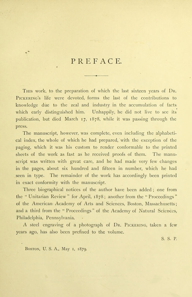 PREFACE. This work, to the preparation of which the last sixteen years of Dr. Pickering’s life were devoted, forms the last of the contributions to knowledge due to the zeal and industry in the accumulation of facts which early distinguished him. Unhappily, he did not live to see its publication, but died March 17, 1878, while it was passing through the press. The manuscript, however, was complete, even including the alphabeti- cal index, the whole of which he had prepared, with the exception of the paging, which it was his custom to render conformable to the printed sheets of the work as fast as he received proofs of them. The manu- script was written with great care, and he had made very few changes in the pages, about six hundred and fifteen in number, which he had seen in type. The remainder of the work has accordingly been printed in exact conformity with the manuscript. Three biographical notices of the author have been added ; one from the “ Unitarian Review” for April, 1878; another from the “Proceedings” of the American Academy of Arts and Sciences, Boston, Massachusetts; and a third from the “ Proceedings” of the Academy of Natural Sciences, Philadelphia, Pennsylvania. A steel engraving of a photograph of Dr. Pickering, taken a few years ago, has also been prefixed to the volume. S. S. P. Boston, U. S. A., May 1, 1879.