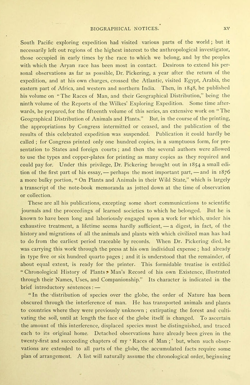 South Pacific exploring expedition had visited various parts of the world ; but it necessarily left out regions of the highest interest to the anthropological investigator, those occupied in early times by the race to which we belong, and by the peoples with which the Aryan race has been most in contact. Desirous to extend his per- sonal observations as far as possible, Dr. Pickering, a year after the return of the expedition, and at his own charges, crossed the Atlantic, visited Egypt, Arabia, the eastern part of Africa, and western and northern India. Then, in 1848, he published his volume on “The Races of Man, and their Geographical Distribution,” being the ninth volume of the Reports of the Wilkes’ Exploring Expedition. Some time after- wards, he prepared, for the fifteenth volume of this series, an extensive work on “The Geographical Distribution of Animals and Plants.” But, in the course of the printing, the appropriations by Congress intermitted or ceased, and the publication of the results of this celebrated expedition was suspended. Publication it could hardly be called ; for Congress printed only one hundred copies, in a sumptuous form, for pre- sentation to States and foreign courts ; and then the several authors were allowed to use the types and copper-plates for printing as many copies as they required and could pay for. Under this privilege, Dr. Pickering brought out in 1854 a small edi- tion of the first part of his essay,— perhaps the most important part, — and in 1876 a more bulky portion, “ On Plants and Animals in their Wild State,” which is largely a transcript of the note-book memoranda as jotted down at the time of observation or collection. These are all his publications, excepting some short communications to scientific journals and the proceedings of learned societies to which he belonged. But he is known to have been long and laboriously engaged upon a work for which, under his exhaustive treatment, a lifetime seems hardly sufficient, — a digest, in fact, of the history and migrations of all the animals and plants with which civilized man has had to do from the earliest period traceable by records. When Dr. Pickering died, he was carrying this work through the press at his own individual expense ; had already in type five or six hundred quarto pages ; and it is understood that the remainder, of about equal extent, is ready for the printer. This formidable treatise is entitled “ Chronological History of Plants • Man’s Record of his own Existence, illustrated through their Names, Uses, and Companionship.” Its character is indicated in the brief introductory sentences : — “In the-distribution of species over the globe, the order of Nature has been obscured through the interference of man. He has transported animals and plants to countries where they were previously unknown ; extirpating the forest and culti- vating the soil, until at length the face of the globe itself is changed. To ascertain the amount of this interference, displaced species must be distinguished, and traced each to its original home. Detached observations have already been given in the twenty-first and succeeding chapters of my ‘ Races of Man ; ’ but, when such obser- vations are extended to all parts of the globe, the accumulated facts require some plan of arrangement. A list will naturally assume the chronological order, beginning