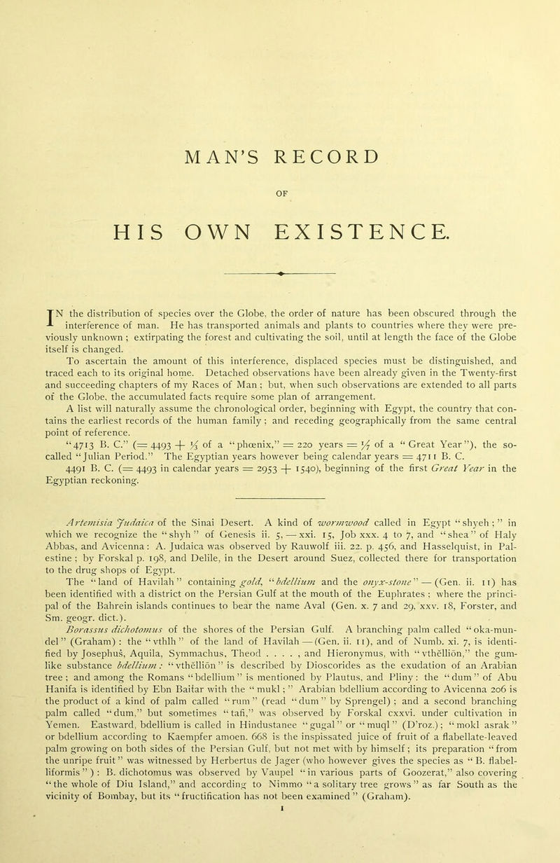 MAN’S RECORD OF HIS OWN EXISTENCE. TN the distribution of species over the Globe, the order of nature has been obscured through the interference of man. He has transported animals and plants to countries where they were pre- viously unknown ; extirpating the forest and cultivating the soil, until at length the face of the Globe itself is changed. To ascertain the amount of this interference, displaced species must be distinguished, and traced each to its original home. Detached observations have been already given in the Twenty-first and succeeding chapters of my Races of Man ; but, when such observations are extended to all parts of the Globe, the accumulated facts require some plan of arrangement. A list will naturally assume the chronological order, beginning with Egypt, the country that con- tains the earliest records of the human family: and receding geographically from the same central point of reference. “4713 B. C.” (=4493 -|- Jj °f a “phoenix,” = 220 years = J/7 of a “ Great Year”), the so- called “Julian Period.” The Egyptian years however being calendar years = 4711 B. C. 4491 B. C. (= 4493 in calendar years = 2953 -)- 1540), beginning of the first Great Year in the Egyptian reckoning. Artemisia Judaica of the Sinai Desert. A kind of wormwood called in Egypt “shyeh; ” in which we recognize the “ shyh ” of Genesis ii. 5, — xxi. 15, Job xxx. 4 to 7, and “shea” of Haly Abbas, and Avicenna: A. Judaica was observed by Rauwolf iii. 22. p. 456, and Hasselquist, in Pal- estine ; by Forskal p. 198, and Delile, in the Desert around Suez, collected there for transportation to the drug shops of Egypt. The “land of Havilah ” containing gold, “ bdellium and the onyx-stone”—-(Gen. ii. 11) has been identified with a district on the Persian Gulf at the mouth of the Euphrates ; where the princi- pal of the Bahrein islands continues to bear the name Aval (Gen. x. 7 and 29, xxv. 18, Forster, and Sm. geogr. diet.). Borassus dichotomies of the shores of the Persian Gulf. A branching palm called “oka-mun- del ” (Graham) : the “vthlh” of the land of Havilah—(Gen. ii. 11), and of Numb. xi. 7, is identi- fied by Josephus, Aquila, Symmachus, Theod . . . . , and Hieronymus, with “vthellibn,” the gum- like substance bdellium: “ vthellion ” is described by Dioscorides as the exudation of an Arabian tree; and among the Romans “bdellium” is mentioned by Plautus, and Pliny: the “dum” of Abu Hanifa is identified by Ebn Baitar with the “ mukl; ” Arabian bdellium according to Avicenna 206 is the product of a kind of palm called “rum” (read “dum” by Sprengel) ; and a second branching palm called “dum,” but sometimes “tafi,” was observed by Forskal exxvi. under cultivation in Yemen. Eastward, bdellium is called in Hindustanee “gugal” or “ muql ” (D’roz.); “ mokl asrak ” or bdellium according to Kaempfer amoen. 668 is the inspissated juice of fruit of a flabellate-leaved palm growing on both sides of the Persian Gulf, but not met with by himself; its preparation “from the unripe fruit ” was witnessed by Herbertus de Jager (who however gives the species as “ B. flabel- liformis ” ) : B. dichotomus was observed by Vaupel “in various parts of Goozerat,” also covering “the whole of Diu Island,” and according to Nimmo “ a solitary tree grows ” as far South as the vicinity of Bombay, but its “fructification has not been examined” (Graham).