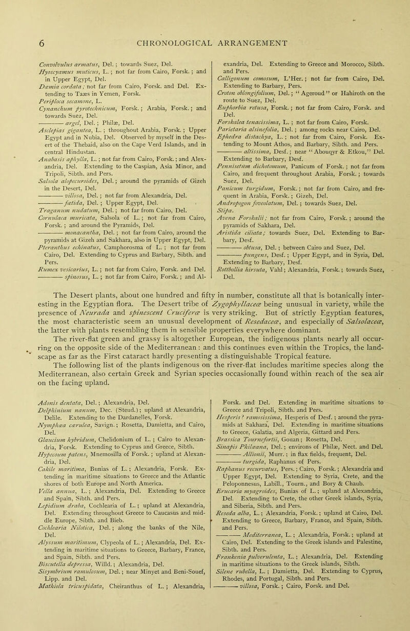 Convolvulus armatus, Del. ; towards Suez, Del. Hyoscyamus muticus, L. ; not far from Cairo, Forsk. ; and in Upper Egypt, Del. Dcemia cordata; not far from Cairo, Forsk. and Del. Ex- tending to Tates in Yemen, Forsk. Periploca secamone, L. Cynanchum pyrotechnicinn, Forsk. ; Arabia, Forsk. ; and towards Suez, Del. argcl, Del. ; Philte, Del. Asclepias gigantea, L. ; throughout Arabia. Forsk. ; Upper Egypt and in Nubia, Del. Observed by myself in the Des- ert of the Thebaid, also on the Cape Verd Islands, and in central Hindustan. Anabasis aphylla, L. ; not far from Cairo, Forsk.; and Alex- andria, Del. Extending to the Caspian, Asia Minor, and Tripoli, Sibth. and Pers. Salsola alopemroid.es, Del.; around the pyramids of Gizeh in the Desert, Del. -—— villosa, Del. ; not far from Alexandria, Del. fcetida, Del. ; Upper Egypt, Del. Tragajium nuddtum, Del.; not far from Cairo, Del. Cornulaca mttricata, Salsola of L. ; not far from Cairo, Forsk. ; and around the Pyramids, Del. monacantha, Del. ; not far from Cairo, around the pyramids at Gizeh and Sakhara, also in Upper Egypt, Del. Pteranthus echinatus, Camphorosma of L. ; not far from Cairo, Del. Extending to Cyprus and Barbary, Sibth. and Pers. Rumex vesicarius, L. ; not far from Cairo, Forsk. and Del. spinosus, L. ; not far from Cairo, Forsk.; and Al- exandria, Del. Extending to Greece and Morocco, Sibth. and Pers. Calligonum comosum, L’Her. ; not far from Cairo, Del. Extending to Barbary, Pers. Croton oblongifolium, Del.; “ Ageroud” or Hahiroth on the route to Suez, Del. Euphorbia retusa, Forsk. ; not far from Cairo, Forsk. and Del. Forskalea teiiacissima, L. ; not far from Cairo, Forsk. Parietaria alsinefolia, Del. ; among rocks near Cairo, Del. Ephedra distachya, L. ; not far from Cairo, Forsk. Ex- tending to Mount Athos, and Barbary, Sibth. and Pers. altissima, Desf. ; near “ Abouqyr & Etkou,” Del. Extending to Barbary, Desf. Pennisetilm dicliotomum, Panicum of Forsk. ; not far from Cairo, and frequent throughout Arabia, Forsk. ; towards Suez, Del. Panicum turgidum, Forsk. ; not far from Cairo, and fre- quent in Arabia, Forsk. ; Gizeh, Del. Andropogon foveolatum, Del. ; towards Suez, Del. Stipa. Avena Forskalii; not far from Cairo, Forsk. ; around the pyramids of Sakhara, Del. Aristida ciliata; towards Suez, Del. Extending to Bar- bary, Desf. obtusa, Del. ; between Cairo and Suez, Del. pungens, Desf. ; Upper Egypt, and in Syria, Del. Extending to Barbary, Desf. Rottbollia hirsuta, Vahl; Alexandria, Forsk.; towards Suez, Del. The Desert plants, about one hundred and fifty in number, constitute all that is botanically inter- esting in the Egyptian flora. The Desert tribe of Zygophyllacetz being unusual in variety, while the presence of Neurada and spinescent Cruciferce is very striking. But of strictly Egyptian features, the most characteristic seem an unusual development of Resedacece, and especially of Salsolacea, the latter with plants resembling them in sensible properties everywhere dominant. The river-flat green and grassy is altogether European, the indigenous plants nearly all occur- ring on the opposite side of the Mediterranean : and this continues even within the Tropics, the land- scape as far as the First cataract hardly presenting a distinguishable Tropical feature. The following list of the plants indigenous on the river-flat includes maritime species along the Mediterranean, also certain Greek and Syrian species occasionally found within reach of the sea air on the facing upland. Adonis dentata, Del.; Alexandria, Del. Delphinium nanum, Dec. (Steud.); upland at Alexandria, Delile. Extending to the Dardanelles, Forsk. Nymphcea ccendea, Savign.; Rosetta, Damietta, and Cairo, Del. Glaucium hybridum, Chelidonium of L. ; Cairo to Alexan- dria, Forsk. Extending to Cyprus and Greece, Sibth. Hypecoum patens, Mnemosilla of Forsk. ; upland at Alexan- dria, Del. Cakile maritima, Bunias of L. ; Alexandria, Forsk. Ex- tending in maritime situations to Greece and the Atlantic shores of both Europe and North America. Vella annua, L. ; Alexandria, Del. Extending to Greece and Spain, Sibth. and Pers. Lepidium draba, Cochlearia of L.; upland at Alexandria, Del. Extending throughout Greece to Caucasus and mid- dle Europe, Sibth. and Bieb. Cochlearia Nilotica, Del. ; along the banks of the Nile, Del. Alyssum maritimum, Clypeola of L. ; Alexandria, Del. Ex- tending in maritime situations to Greece, Barbary, France, and Spain, Sibth. and Pers. Biscutella depressa, Willd.; Alexandria, Del. Sisymbrium ramulosum, Del.; near Minyet and Beni-Souef, Lipp. and Del. Mathiola tricaspidata, Cheiranthus of L. ; Alexandria, Forsk. and Del. Extending in maritime situations to Greece arid Tripoli, Sibth. and Pers. Hesperis ? ramosissima, Hesperis of Desf. ; around the pyra- mids at Sakhara, Del. Extending in maritime situations to Greece, Galatia, and Algeria, Gittard and Pers. Brassica Tourncfortii, Gouan; Rosetta, Del. Sinapis Philceana, Del. ; environs of Philaj, Nect. and Del. Allionii, Murr. ; in flax fields, frequent, Del. turgida, Raphanus of Pers. Raphamcs recurvatus, Pers.; Cairo, Forsk. ; Alexandria and Upper Egypt, Del. Extending to Syria, Crete, and the Peloponnesus, Labill., Tourn., and Bory & Chaub. Erucaria myagroides, Bunias of L.; upland at Alexandria, Del. Extending to Crete, the other Greek islands, Syria, and Siberia, Sibth. and Pers. Reseda alba, L.; Alexandria, Forsk.; upland at Cairo, Del. Extending to Greece, Barbary, France, and Spain, Sibth. and Pers. Mediterranea, L. ; Alexandria, Forsk.; upland at Cairo, Del. Extending to the Greek islands and Palestine, Sibth. and Pers. Frankenia pulvendenta, L. ; Alexandria, Del. Extending in maritime situations to the Greek islands, Sibth. Silene rubella, L. ; Damietta, Del. Extending to Cyprus, Rhodes, and Portugal, Sibth. and Pers. — villosa, Forsk. ; Cairo, Forsk. and Del.