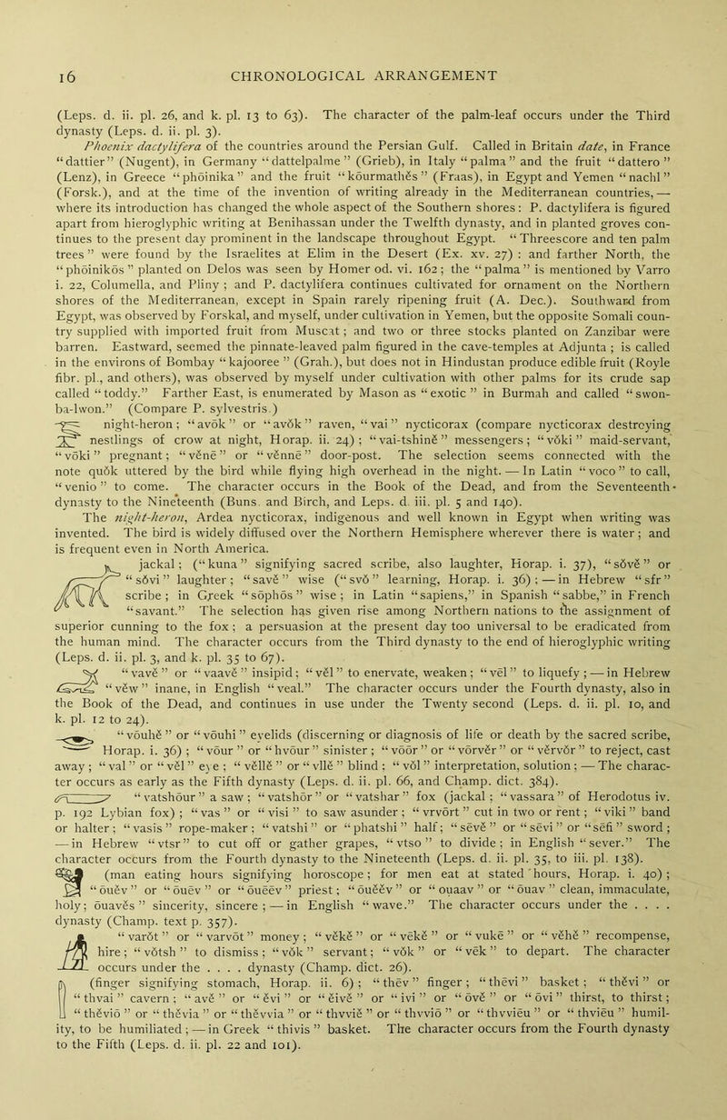 (Leps. d. ii. pi. 26, and k. pi. 13 to 63). The character of the palm-leaf occurs under the Third dynasty (Leps. d. ii. pi. 3). Phoenix dactylifera of the countries around the Persian Gulf. Called in Britain date, in France “dattier” (Nugent), in Germany “ dattelpalme ” (Grieb), in Italy “ palma ” and the fruit “dattero” (Lenz), in Greece “phdinika” and the fruit “kourmath£s” (Fraas), in Egypt and Yemen “ nachl ” (Forsk.), and at the time of the invention of writing already in the Mediterranean countries,— where its introduction has changed the whole aspect of the Southern shores: P. dactylifera is figured apart from hieroglyphic writing at Benihassan under the Twelfth dynasty, and in planted groves con- tinues to the present day prominent in the landscape throughout Egypt. “Threescore and ten palm trees” were found by the Israelites at Elim in the Desert (Ex. xv. 27) : and farther North, the “phoinikds” planted on Delos was seen by Homer od. vi. 162; the “palma” is mentioned by Varro i. 22, Columella, and Pliny ; and P. dactylifera continues cultivated for ornament on the Northern shores of the Mediterranean, except in Spain rarely ripening fruit (A. Dec.). Southward from Egypt, was observed by Forskal, and myself, under cultivation in Yemen, but the opposite Somali coun- try supplied with imported fruit from Muscat; and two or three stocks planted on Zanzibar were barren. Eastward, seemed the pinnate-leaved palm figured in the cave-temples at Adjunta ; is called in the environs of Bombay “kajooree ” (Grah.), but does not in Hindustan produce edible fruit (Royle fibr. pi., and others), was observed by myself under cultivation with other palms for its crude sap called “toddy.” Farther East, is enumerated by Mason as “exotic ” in Burmah and called “swon- ba-lwon.” (Compare P. sylvestris.) night-heron; “avok” or “av6k” raven, “vai” nycticorax (compare nycticorax destroying nestlings of crow at night, Horap. ii. 24); “vai-tshinS” messengers; “vdki” maid-servant, “voki” pregnant; “vSne” or “v£nne” door-post. The selection seems connected with the note qudk uttered by the bird while flying high overhead in the night. — In Latin “voco” to call, “venio” to come. The character occurs in the Book of the Dead, and from the Seventeenth- dynasty to the Nineteenth (Buns and Birch, and Leps. d iii. pi. 5 and 140). The night-heron, Ardea nycticorax, indigenous and well known in Egypt when writing was invented. The bird is widely diffused over the Northern Hemisphere wherever there is water; and is frequent even in North America. jackal; (“kuna” signifying sacred scribe, also laughter, Horap. i. 37), “ s6v£ ” or “ s6vi ” laughter; “sav£” wise (“sv6” learning, Horap. i. 36);—in Hebrew “ sfr ” scribe; in Gpeek “sophos” wise; in Latin “sapiens,” in Spanish “ sabbe,” in French “savant.” The selection has given rise among Northern nations to the assignment of superior cunning to the fox ; a persuasion at the present day too universal to be eradicated from the human mind. The character occurs from the Third dynasty to the end of hieroglyphic writing (Leps. d. ii. pi. 3, and k. pi. 35 to 67). ^ “vav£” or “ vaavS ” insipid; “ vSl” to enervate, weaken; “vel” to liquefy ; — in Hebrew /SCXX “v5w” inane, in English “veal.” The character occurs under the Fourth dynasty, also in the Book of the Dead, and continues in use under the Twenty second (Leps. d. ii. pi. 10, and k. pi. 12 to 24). “vouh£ ” or “ vouhi ” eyelids (discerning or diagnosis of life or death by the sacred scribe, Horap. i. 36) ; “ v5ur ” or “ hvour ” sinister ; “ vo5r ” or “ vorv&r ” or “ v£rvdr ” to reject, cast away ; “ val ” or “ v£l ” eye ; “ vSllS ” or “ vll£ ” blind ; “ v61 ” interpretation, solution ; — The charac- ter occurs as early as the Fifth dynasty (Leps. d. ii. pi. 66, and Champ, diet. 384). ^7 “ vatshour ” a saw ; “vatshor”or “vatshar” fox (jackal; “vassara”of Herodotus iv. p. 192 Lybian fox); “vas” or “ visi ” to saw asunder ; “ vrvort ” cut in two or rent; “viki” band or halter; “vasis” rope-maker; “vatshi” or “phatshi” half; “ sev£ ” or “ sevi ” or “sefi ” sword ; -—in Hebrew “vtsr” to cut off or gather grapes, “ vtso ” to divide; in English “sever.” The character occurs from the Fourth dynasty to the Nineteenth (Leps. d. ii. pi. 35, to iii. pi. 138). (man eating hours signifying horoscope; for men eat at stated hours, Horap. i. 40); “ou£v” or “ouev” or “oueev” priest; “ouS2v” or “ ouaav ” or “ ouav ” clean, immaculate, holy; ouavSs ” sincerity, sincere;—in English “wave.” The character occurs under the . . . . dynasty (Champ, text p. 357). “ varfit ” or “ varvSt ” money ; “ vSkS ” or “ vekS ” or “ vuke ” or “ v£hS ” recompense, “ vdtsh ” to dismiss; “v6k” servant; “ v6k ” or “ vek ” to depart. The character occurs under the .... dynasty (Champ, diet. 26). (finger signifying stomach, Horap. ii. 6); “ thev ” finger; “thevi” basket; “ thSvi ” or “ thvai ” cavern; “ av£ ” or “ £vi ” or “ SivS ” or “ ivi ” or “ ovS ” or “ ovi ” thirst, to thirst; “ thSviS ” or “ thSvia ” or “ thevvia ” or “ thvviS ” or “ thvvio ” or “ thvvieu ” or “ thvieu ” humil- , ii m hire; -LJl. occur ity, to be humiliated; — in Greek “thivis” basket, to the Fifth (Leps. d. ii. pi. 22 and 101). The character occurs from the Fourth dynasty