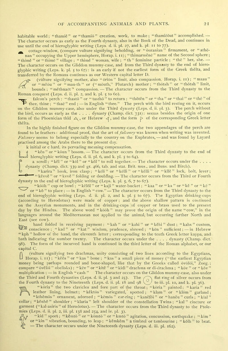 habitable world; “thamiS” or“thamio” creation, work, to make; “thamieout” accomplished.— The character occurs as early as the Fourth dynasty, also in the Book of the Dead, and continues in use until the end of hieroglyphic writing (Leps. d. ii. pi. 27, and k. pi. n to 77). _ cottage-window, (compare vulture signifying beholding, or “ ouranian ” firmament, or “ athe- nan ” occupying the Upper hemisphere, Horap. i. 11); “ thimarmSne ” name of the Second sphere ; “ t’nim£ ” or “ thime ” village ; “ thimS ” woman, wife ; “ th ” feminine particle ; “ the ” her, she. — The character occurs on the Gliddon mummy-case, and from the Third dynasty to the end of hiero- glyphic writing (Leps. k. pi. 5 to 67): is an early if not the earliest form of the Greek thfilta, and transferred by the Romans continues as our Western capital letter D. wjk (vulture signifying mother, also “orion” limit, also compassion, Horap. i. 11) ; “ maau ” fr/ or “ mSou ” or “ mau-th ” or (“mouth,” Plutarch) mother; “ thotsh ” or “ thdtsh ” limit, bounds; “ mSthnaet ” compassion. — The character occurs from the Third dynasty to the Roman conquest (Leps. d. ii. pi. 2, and k. pi. 5 to 60). falcon’s perch : “ thasto ” or “ tasthS ” to return ; “ th6t£n ” or “ tha ” or “ thai ” or “ the ” of thee, thine ; “ thae” end ; —in English “thee.” The perch with the bird resting on it, occurs on the Gliddon mummy-case, also under the Third dynasty (Leps. d. ii. pi. 3). The perch without the bird, occurs as early as the .... dynasty (Champ, diet. 331): seems besides the origin of one form of the Phoenician thld A^, or Hebrew <f, and the form i> of the corresponding Greek letter thHta. In the highly finished figure on the Gliddon mummy-case, the two appendages of the perch are found to be feathers : additional proof, that the art of falconry was known when writing was invented. Falcomy seems to belong especially to the country on the Euphrates, — and was found by Layard practised among the Arabs there to the present day. k initial or c hard, its pervading meaning compensation. “k£n”or “ koun ” bosom. — The character occurs from the Third dynasty to the end of hieroglyphic writing (Leps. d. ii. pi. 6, and k. pi. 5 to 64). a scroll; “kSl ” or “kol” or “kbl” to roll together.-—The character occurs under the .... dynasty (Champ, diet. 339 and gr. 466, tab. and stat. Brit, mus., and Buns, and Birch). “karira” hook, iron clasp; “ keli ” or “ kelli ” or “ k£lli ” or “ kll§ ” lock, bolt, lever; ^ “ kSvvS ” or “ kvv£ ” folding or doubling. — The character occurs from the Third or Fourth dynasty to the end of hieroglyphic writing (Leps. k. pi. 5, 6, 7 to 67). “ k5oh ” cup or bowl ; “ k£161 ” or “ kaji ” water-bucket; “ kaa ” or “ ka ” or “ k£ ” or “ ke ” or “ k6 ” to place ; —- in English “ cow.” — The character occurs from the Third dynasty to the end of hieroglyphic writing (Leps. d. ii. pi. 2, and k. pi. 5 to 67). The Egyptian drinking-cups (according to Herodotus) were made of copper ; and the above shallow pattern is continued on the Assyrian monuments, and in the drinking-cups of copper or brass used to the present day by the Hindus. The above word “ kooh ” may prove the origin of the name “cow,” in the languages around the Mediterranean not applied to the animal, but occurring farther North and East (see cow). hand folded in receiving payment: “ kah ” or “kahi” or “ kShi ” dust; “ kahs ” custom, conscience; “ kad ” or “kat” wisdom, prudence, shrewd; “ken” sufficient; — in Hebrew “ kph ” hollow of the hand, the eleventh letter ; corresponding to the tenth Greek letter kappa, and both indicating the number twenty. The character occurs under the .... dynasty (Champ, diet. 98). The form of the incurved hand is continued in the third letter of the Roman alphabet, or our capital C. (vulture signifying two drachmas, unity consisting of two lines according to the Egyptians, Horap. i. 11) ; “k££s” or “ kas ” bone ; “ kas ” a small piece of money (“the earliest Egyptian money being perhaps rounded and bone-shaped, like that by the Greeks called ovoloi,” Zoeg. ; compare “ ovSloi ” obelisks) ; “ kev ” or “ kitS ” or “ kidi ” drachma or di-drachma ; “ kov ” or “ kdv ” multiplication ; — in English “cash ” The character occurs on the Gliddon mummy-case, also under the Third and Fourth dynasties (Leps. d. ii. pi. 3 and 25). The flat ring of silver occurs from the Fourth dynasty to the Nineteenth (L.eps. d. ii. pi. 18 and 98 VIA to pi- 10, and k. pi. 36). “koria” the two clavicles and fore part of the throat; “koria” painted; “ karia ” red leather lining, helmet; “ kSktos ” variegated, spotted; “ klarn ” or “ kl5m ” garland; “kthSmos” ornament, adorned; “ kemos ” ear-ring; “kan£f6i” or “ hangu ” curls ; “klal” collar; “kSnhS” shoulder; “klaria” left shoulder of the constellation Twins ; “ kal ” cincture or garment (“ kal-asiris ” of Herodotus). — The character occurs from the Third dynasty to the Ptole- f“ kid ” sport; “ k&mto ” or “ komto ” or “ kmto ” agitation, concussion, earthquake ; “ kim ” or “kin ” vibration, bounding, to leap ; “ k£mkSm ” a timbrel or tambourine ; “ k61h ” to beat. — The character occurs under the Nineteenth dynasty (Leps. d. iii. pi. 162). 0