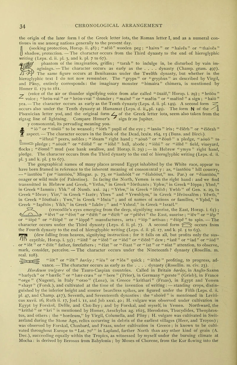 the origin of the later form I of the Greek letter iota, the Roman letter I, and as a numeral con- tinues in use among nations generally to the present day. (seeking protection, Horap. ii. 48) ; “a£i6” wooden peg; “haivs” or “haivgs” or “thaivgs” shadow, protection.—The character occurs from the Third dynasty to the end of hieroglyphic writing (Leps. d. ii. pi. 3, and k. pi. 7 to 67). phantom of the imagination, griffin; “tarah” to indulge in, be disturbed by vain im- aginings.— The character occurs as early as the .... dynasty (Champ, gram. 497). The same figure occurs at Benihassan under the Twelfth dynasty, but whether in the hieroglyphic text I do not now remember. The “gryps” or “gryphus” as described by Virgil, and Pliny, entirely corresponds: the imaginary monster “himaira” chimera, is mentioned by Homer il. 179 to 181. _ (voice of the air or thunder signifying voice from afar called “ 5uaig,” Horap. i. 29) ; “hroou” voice ; “ hrou-vai ” or “ hrou-vvai ” thunder ; “ maing ” or “ magin ” or “ making ” a sign ; “ haio ’’ yea.—-The character occurs as early as the Tenth dynasty (Leps. d. ii. pi. 149). A second form occurs also under the Tenth dynasty at Hamamat (Leps. d. ii_.pl. 149). The form N of the Phoenician letter yod, and the original form / , of the Greek letter iota, seem also taken from the zigzag line of lightning. Compare Homer’s * sign from Jupiter, y consonantal, its pervading meaning you. f“ io ” or “ tbuio ” to be weaned ; “ iorh ” pupil of the eye ; “ iands ” iris ; “ gigrh ” or “ gi6rah ” aspect. — The character occurs in the Book of the Dead, Ixxix. 164, 13 (Buns, and Birch). _ “ ighrai ” peers, nobles; “ idnam ” right hand; “ aou6 ” or “ goud ” a pledge, “ aouo ” to c- pledge ; “ aouot ” or “ gidhd ” or “ iohg ” hall, abode; “idhi” or “i6hg” field, vineyard, flocks; “giomg” mud (see bank swallow, and Horap. ii. 29) ; — in Hebrew “ymyn” right hand, pledge. The character occurs from the Third dynasty to the end of hieroglyphic writing (Leps. d. ii. pi. 3 and k. pi. 5 to 67). The geographical names of many places around Egypt inhabited by the White race, appear to have been framed in reference to the inherent meaning of consonantal y : as, “iantddu ” hill country, — “ iantddu ” (or “ iantodu,” Mingar. p. 73, or “ ianhoot ” or “giahoout,” ms. Par.) or “giantoou,” onager or wild mule (of Palestine). In facing the North, Yemen is on the right hand : and we find transmitted in Hebrew and Greek, “ Yrthn,” in Greek “ Iorthanes ; Yphw,” in Greek “ Ioppa ; Ybng,” in Greek “Iamnia; Ybk ” of Numb. xxi. 24; “Yrhw,” in Greek “Igrihd; Ywbb” of Gen. x. 29, in Greek “Idvav; Yizr,” in Greek “Iazer; Ybws ” and “ Yrwshlym,” in Greek “ Igrousalem ; Ygwth,” in Greek “ Iouthaia ; Ywn,” in Greek “Idnia”; and of names of nations or families, “ Ypbd,” in Greek “ Iapgtos ; Yikb,” in Greek “ Iakdv ; ” and “ Yshral,” in Greek “ Israel.” (crocodile’s eyes emerging from the deep, signifying sunrise, the East, Horap. i. 65) ; ■ ^ “igvt” or “givt” or “gigft” or “gieft” or ‘‘pgigvt” the East, sunrise; “igv” or “igp” or “ iope ” or “ giopg ” or “ioppg” manufactures, arts; “ iop ” artisan ; “ giopg ” to spin. — The character occurs under the Third dynasty (Leps. d. ii. pi. 7). A second form occurs from the Fourth dynasty to the end of hieroglyphic writing (Leps. d. ii. pi. 17, and k. pi. 5 to 63). WJjI (dew falling from heaven, signifying instruction ; for it falls on all, but profits only the sus- ' J) f ceptible, Horap. i. 35) ; “ iotg ” or “ idtg ” or “ idd ” or “ gidtg ” dew ; “ iatg ” or “ iad ” or “ iod ” or “ idt ” or “ gidt ” father, forefathers ; “ giat ” or “ giaat ” or “ iat ” or “ niat ” attention, to observe, mark, consider, perceive. — The character occurs under the Nineteenth? dynasty (Rosellin. m. real. 108). “idt” or “idt” barley; “ ies ” or “ids” quick; “ igthe ” profiting, to progress, ad- vance. — The character occurs as early as the .... dynasty (Rosellin. m. civ. 23). Hordeum vulgare of the Tauro-Caspian countries. Called in Britain barley, in Anglo-Saxon “barlych” or “baerlic ” or “baer-crass ” or “ bere ” (Prior), in Germany “gerste ” (Grieb), in France “orge” (Nugent), in Italy “orzo” (Lenz), in Greece “krithari” (Fraas), in Egypt and Yemen “ shayr ” (Forsk.), and cultivated at the time of the invention of writing :—standing crops, distin- guished by the inferior height and stouter beardless spikes, are figured under the Fifth (Leps. d. ii. pi. 47, and Champ. 417), Seventh, and Seventeenth dynasties : the “ shoirg ” is mentioned in Leviti- cus xxvii. 16, Ruth ii. 17, Joel i. 11, and Job xxxi. 40; H. vulgare was observed under cultivation in Egypt by Forskol, Delile, and Clot-Bey; and by Forskal, and myself, in Yemen. Northward, the “krithe’1’ or “kri” is mentioned by Homer, Aeschylus ag. 1625, Herodotus, Thucydides, Theophras- tus, and others ; the “hordeum,” by Virgil, Columella, and Pliny ; H. vulgare was cultivated in Swit- zerland during the Stone Age, relics occurring in debris of the earliest villages (Heer, and Troyon) ; was observed by Forskal, Chaubard, and Fraas, under cultivation in Greece ; is known to be culti- vated throughout Europe to “ Lat. 70° ” in Lapland, farther North than any other kind of grain (A. Dec.), succeeding equally within the Tropics, as witnessed by myself under the burning climate at Mocha: is derived by Berosus from Babylonia ; by Moses of Chorene, from the Kur flowing into the