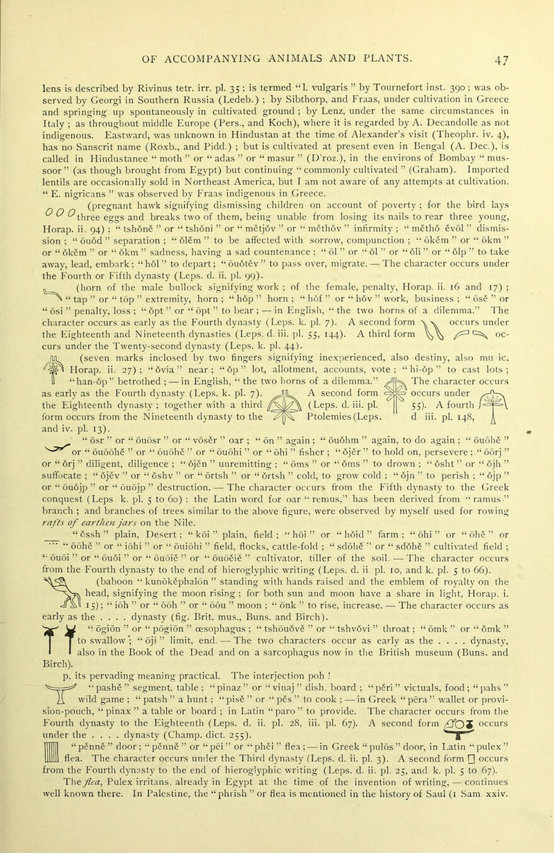 The character occurs occurs under 55). A fourth d iii. pi. 148, lens is described by Rivinus tetr. irr. pi. 35 ; is termed “1. vulgaris ” by Tournefort inst. 390 ; was ob- served by Georgi in Southern Russia (Ledeb.) ; by Sibthorp, and Fraas, under cultivation in Greece and springing up spontaneously in cultivated ground ; by Lenz, under the same circumstances in Italy ; as throughout middle Europe (Pers., and Koch), where it is regarded by A. Decandolle as not indigenous. Eastward, was unknown in Hindustan at the time of Alexander’s visit (Theophr. iv. 4), has no Sanscrit name (Roxb., and Pidd.) ; but is cultivated at present even in Bengal (A. Dec.), is called in Hindustanee “ moth ” or “ adas ” or “ masur ” (D’roz.), in the environs of Bombay “ mus- soor” (as though brought from Egypt) but continuing “commonly cultivated ” (Graham). Imported lentils are occasionally sold in Northeast America, but I am not aware of any attempts at cultivation. “ E. nigricans ” was observed by Fraas indigenous in Greece. (pregnant hawk signifying dismissing children on account of poverty ; for the bird lays ^ O O three eggs and breaks two of them, being unable from losing its nails to rear three young, Horap. ii 94) ; “ tsh6n6 ” or “ tshdni ” or “ mMjSv ” or “ mSthdv ” infirmity ; “ m6th6 6vol ” dismis- sion ; “ ou6d ” separation ; “616m” to be affected with sorrow, compunction ; “ okSm ” or “ okm ” or “ 6kSm ” or “ 6km ” sadness, having a sad countenance ; “ 61 ” or “ 61 ” or “ 61i ” or “ 61p ” to take away, lead, embark; “h61” to depart; “ ou6t£v ” to pass over, migrate. — The character occurs under the Fourth or Fifth dynasty (Leps. d. ii. pi. 99). (horn of the male bullock signifying work ; of the female, penalty, Horap. ii. 16 and 17) ; ' “ tap ” or “ top ” extremity, horn ; “ h6p ” horn ; “ h6f ” or “ h6v ” work, business ; “ os6 ” or “ osi ” penalty, loss ; “ 6pt ” or “ opt ” to bear ; — in English, “ the two horns of a dilemma.” The character occurs as early as the Fourth dynasty (Leps. k. pi. 7). A second form \ v occurs under the Eighteenth and Nineteenth dynasties (Leps. d. iii. pi. 55, 144). A third form oc- curs under the Twenty-second dynasty (Leps. k. pi. 44). t (seven marks inclosed by two fingers signifying inexperienced, also destiny, also mu ic, Horap. ii. 2 7); “ 6via ” near; “ 6p ” lot, allotment, accounts, vote; “ hi-6p ” to cast lots; “han-6p” betrothed ; — in English, “the two horns of a dilemma.” as early as the Fourth dynasty (Leps. k. pi. 7). JIL A second form the Eighteenth dynasty ; together with a third (Leps. d. iii. pi. form occurs from the Nineteenth dynasty to the FqjA Ptolemies (Leps. and iv. pi. 13). “ osr ” or “ ouosr ” or “ vos6r ” oar ; “ on ” again ; “ ou6hm ” again, to do again ; “ 6uoh6 ” or “ 6u5oh6 ” or “ 6uoh6 ” or “ ouohi ” or “ ohi ” fisher ; “ 6j6r ” to hold on, persevere ; “ oorj ” or “ 6rj ” diligent, diligence ; “ 6j6n ” unremitting ; “ oms ” or “ 6ms ” to drown ; “ 6sht ” or “ 6jh ” suffocate ; “ 6j6v ” or “ 6shv ” or “ ortsh ” or “ 6rtsh ” cold, to grow cold ; “ 6jn ” to perish ; “ 6jp ” or “ ou6jp ” or “ ouojp ” destruction. — The character occurs from the Fifth dynasty to the Greek conquest (Leps. k. pi. 5 to 60) : the Latin word for oar “ remus,” has been derived from “ramus ” branch ; and branches of trees similar to the above figure, were observed by myself used for rowing rafts of earthen jars on the Nile. “ 6ssh ” plain, Desert ; “ koi ” plain, field ; “ hoi ” or “ h6id ” farm ; “ ohi ” or “ ohg ” or “ ooh6 ” or “ iohi ” or “ ouiohi ” field, flocks, cattle-fold ; “ sdohS ” or “ sd6h6 ” cultivated field ; “ ou5i ” or “ ou6i ” or “ ouoi6 ” or “ ouo6i6 ” cultivator, tiller of the soil.—The character occurs from the Fourth dynasty to the end of hieroglyphic writing (Leps. d. ii. pi. 10, and k. pi. 5 to 66). (baboon “ kunokSphalon ” standing with hands raised and the emblem of royalty on the head, signifying the moon rising ; for both sun and moon have a share in light, Horap. i. 4fs>I 15); “ ioh ” or “ 5oh ” or “ oou ” moon ; “ onk ” to rise, increase. — The character occurs as early as the .... dynasty (fig. Brit, mus., Buns, and Birch). ''2c' W “ ogion ” or “ pogion ” oesophagus ; “ tshou6v£ ” or “ tshvdvi ” throat; “ omk ” or “ 6mk ” | to swallow'; “ oji ” limit, end. — The two characters occur as early as the .... dynasty, I I also in the Book of the Dead and on a sarcophagus now in the British museum (Buns, and Birch). p, its pervading meaning practical. The interjection poh ! '^====^' “pashS” segment, table; “pinaz” or “vinaj” dish, board ; “pSri” victuals, food; “pahs” Ii wild game ; “ patsh ” a hunt; “ pis£ ” or “ p6s ” to cook ; — in Greek “ pera ” wallet or provi- sion-pouch, “ pinax ” a table or board ; in Latin “ paro ” to provide. The character occurs from the Fourth dynasty to the Eighteenth (Leps. d. ii. pi. 28, iii. pi. 67). A second form ffOS occurs under the .... dynasty (Champ, diet. 255). y ^ “ pSnnS ” door; “ pSnnS ” or “ pei ” or “ phSi ” flea ; — in Greek “ pulos ” door, in Latin “ pulex ” flea. The character occurs under the Third dynasty (Leps. d. ii. pi. 3). A second form [] occurs from the Fourth dynasty to the end of hieroglyphic writing (Leps. d. ii. pi. 25, and k. pi. 5 to 67). The flea, Pulex irritans, already in Egypt at the time of the invention of writing, — continues well known there. In Palestine, the “phiish ” or flea is mentioned in the history of Saul (1 Sam xxiv.