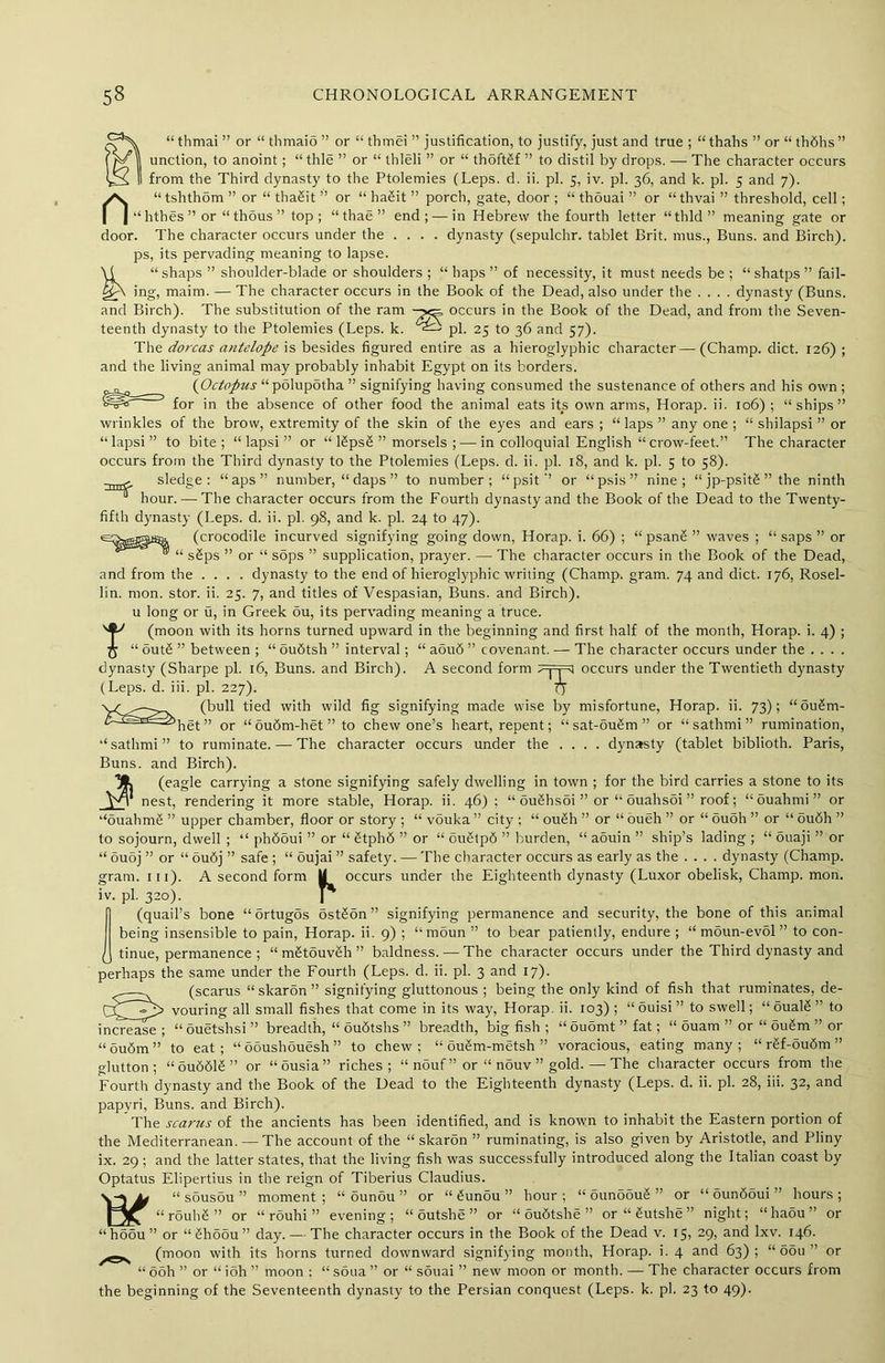 “ thmai ” or “ thmaio ” or “ thmei ” justification, to justify, just and true ; “ thahs ” or “ thfihs ” unction, to anoint; “thle ” or “ thleli ” or “ thoft£f ” to distil by drops. — The character occurs from the Third dynasty to the Ptolemies (Leps. d. ii. pi. 5, iv. pi. 36, and k. pi. 5 and 7). n“tshth5m ” or “ thaSit ” or “ haSit ” porch, gate, door ; “ thouai ” or “thvai ” threshold, cell; “hthes”or “thdus” top; “ thae ” end; — in Hebrew the fourth letter “thld” meaning gate or door. The character occurs under the .... dynasty (sepulchr. tablet Brit, mus., Buns, and Birch), ps, its pervading meaning to lapse. \1 “shaps ” shoulder-blade or shoulders ; “ haps ” of necessity, it must needs be ; “shatps ” fail- ing, maim. — The character occurs in the Book of the Dead, also under the .... dynasty (Buns, and Birch). The substitution of the ram occurs in the Book of the Dead, and from the Seven- teenth dynasty to the Ptolemies (Leps. k. pi. 25 to 36 and 57). The dorcas antelope is besides figured entire as a hieroglyphic character — (Champ, diet. 126) ; and the living animal may probably inhabit Egypt on its borders. {Octopus “ polupotha ” signifying having consumed the sustenance of others and his own; for in the absence of other food the animal eats its own arms, Horap. ii. 106) ; “ships” wrinkles of the brow, extremity of the skin of the eyes and ears ; “ laps ” any one ; “ shilapsi ” or “lapsi” to bite; “ lapsi ” or “ RpsS ” morsels ; — in colloquial English “ crow-feet.” The character occurs from the Third dynasty to the Ptolemies (Leps. d. ii. pi. 18, and k. pi. 5 to 58). sledge: “aps” number, “ daps ” to number; “psit” or “psis” nine; “ jp-psitS ” the ninth hour. — The character occurs from the Fourth dynasty and the Book of the Dead to the Twenty- fifth dynasty (Leps. d. ii. pi. 98, and k. pi. 24 to 47). (crocodile incurved signifying going down, Horap. i. 66) ; “ psanS ” waves ; “ saps ” or “ s£ps ” or “ sops ” supplication, prayer. — The character occurs in the Book of the Dead, and from the .... dynasty to the end of hieroglyphic writing (Champ, gram. 74 and diet. 176, Rosel- lin. mon. stor. ii. 25. 7, and titles of Vespasian, Buns, and Birch), u long or u, in Greek ou, its pervading meaning a truce. T(moon with its horns turned upward in the beginning and first half of the month, Horap. i. 4) ; “ out£ ” between ; “ oudtsh ” interval ; “ aou<5 ” covenant. — The character occurs under the .... dynasty (Sharpe pi. 16, Buns, and Birch). A second form ^Fpl occurs under the Twentieth dynasty (Leps. d. iii. pi. 227). 77 (bull tied with wild fig signifying made wise by misfortune, Horap. ii. 73); “ou£m- het ” or “ ou6m-het ' to chew one’s heart, repent; character occurs under the sat-ou§m ” or “ sathmi ” rumination, . . . dynasty (tablet biblioth. Paris, “sathmi” to ruminate. — The Buns, and Birch). (eagle carrying a stone signifying safely dwelling in town ; for the bird carries a stone to its Vt nest, rendering it more stable, Horap. ii. 46) ; “ ouShsSi ” or “ ouahsoi ” roof; “ ouahmi ” or “ouahmS ” upper chamber, floor or story ; “ vouka ” city ; “ ou£h ” or “ oueh ” or “ ouoh ” or “ ou6h ” to sojourn, dwell ; “ ph65ui ” or “ Stphd ” or “ ouStpd ” burden, “ aduin ” ship’s lading ; “ ouaji ” or “ ouoj ” or “ oudj ” safe ; “ oujai ” safety. — The character occurs as early as the .... dynasty (Champ, gram. 111). A second form U occurs under the Eighteenth dynasty (Luxor obelisk, Champ, mon. iv. pi. 320). 1* (quail’s bone “Srtugos ostdon” signifying permanence and security, the bone of this animal being insensible to pain, Horap. ii. 9) ; “ moun ” to bear patiently, endure ; “ moun-evol ” to con- tinue, permanence ; “ mdtouveh” baldness. — The character occurs under the Third dynasty and perhaps the same under the Fourth (Leps. d. ii. pi. 3 and 17). —(scarus “skaron” signifying gluttonous ; being the only kind of fish that ruminates, de- ry Vp vouring all small fishes that come in its way, Horap. ii. 103) ; “ “ nnptdiqi ” breadth. “ oubtshs ” breadth, biv fish : “ouomt” to swell; ouam ” or oualS ” to ouSm ” or ■ outsi increase; “ouetshsi” breadth, “ oubtshs ” breadth, big fish ; “ouomt” fat; ‘ “ ou6m ” to eat; “ooushouesh” to chew; “ oubm-metsh ” voracious, eating many; “ rdf-oudm ” glutton; “oubblS” or “ousia” riches; “ nouf ” or “ n5uv ” gold. — The character occurs from the Fourth dynasty and the Book of the Dead to the Eighteenth dynasty (Leps. d. ii. pi. 28, iii. 32, and papyri, Buns, and Birch). The scarus of the ancients has been identified, and is known to inhabit the Eastern portion of the Mediterranean. — The account of the “skaron ” ruminating, is also given by Aristotle, and Pliny ix. 29; and the latter states, that the living fish was successfully introduced along the Italian coast by Optatus Elipertius in the reign of Tiberius Claudius. v-j ^ “ sousou ” moment; “ 5unou ” or “ bunbu ” hour; “ ounoduS ” or “ ounboui ” hours; “rouhS” or “ rouhi ” evening; “ outshe ” or “ oudtshe ” or “ Sutshe ” night; “haou” or “hodu” or “ShSou” day. — The character occurs in the Book of the Dead v. 15, 29, and lxv. 146. (moon with its horns turned downward signifying month, Horap. i. 4 and 63); “ oou ” or “ ooh ” or “ ioh ” moon : “ soua ” or “ souai ” new moon or month. — The character occurs from the beginning of the Seventeenth dynasty to the Persian conquest (Leps. k. pi. 23 to 49).