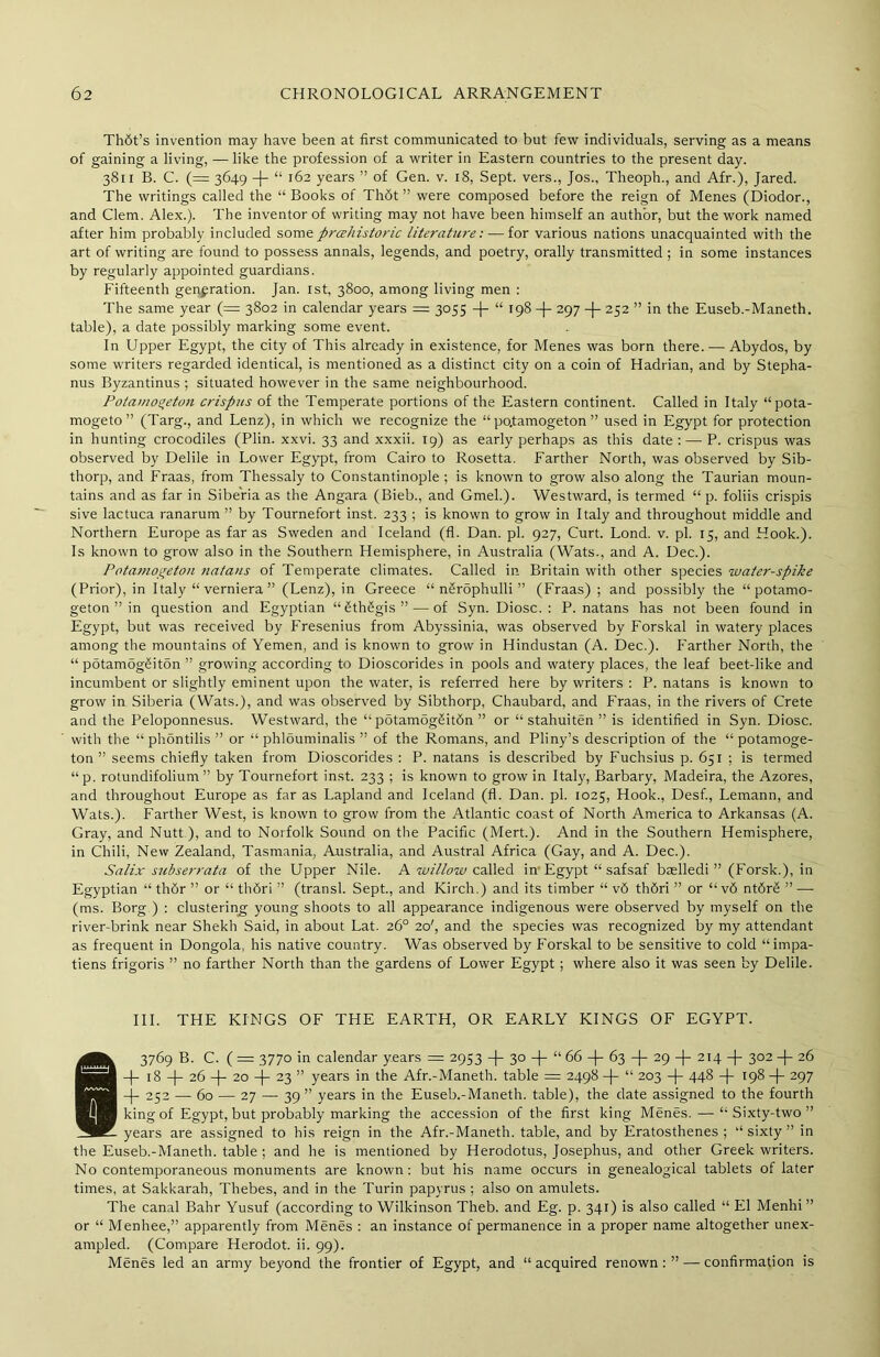 Th6t’s invention may have been at first communicated to but few individuals, serving as a means of gaining a living, —like the profession of a writer in Eastern countries to the present day. 3811 B. C. (= 3649 -|- “ 162 years ” of Gen. v. 18, Sept, vers., Jos., Theoph., and Afr.), Jared. The writings called the “ Books of Th6t ” were composed before the reign of Menes (Diodor., and Clem. Alex.). The inventor of writing may not have been himself an author, but the work named after him probably included some prehistoric literature: — for various nations unacquainted with the art of writing are found to possess annals, legends, and poetry, orally transmitted ; in some instances by regularly appointed guardians. Fifteenth generation. Jan. 1st, 3800, among living men : The same year (= 3802 in calendar years = 3055 -j- “ 198 + 297 -f- 252 ” in the Euseb.-Maneth. table), a date possibly marking some event. In Upper Egypt, the city of This already in existence, for Menes was born there. — Abydos, by some writers regarded identical, is mentioned as a distinct city on a coin of Hadrian, and by Stepha- nus Byzantinus ; situated however in the same neighbourhood. Potamo^eton crispus of the Temperate portions of the Eastern continent. Called in Italy “pota- mogeto” (Targ., and Lenz), in which we recognize the “ po.tamogeton ” used in Egypt for protection in hunting crocodiles (Plin. xxvi. 33 and xxxii. 19) as early perhaps as this date : — P. crispus was observed by Delile in Lower Egypt, from Cairo to Rosetta. Farther North, was observed by Sib- thorp, and Fraas, from Thessaly to Constantinople ; is known to grow also along the Taurian moun- tains and as far in Siberia as the Angara (Bieb., and Gmel.). Westward, is termed “ p. foliis crispis sive lactuca ranarum ” by Tournefort inst. 233 ; is known to grow in Italy and throughout middle and Northern Europe as far as Sweden and Iceland (fl. Dan. pi. 927, Curt. Lond. v. pi. 15, and Hook.). Is known to grow also in the Southern Hemisphere, in Australia (Wats., and A. Dec.). Potamogeton natans of Temperate climates. Called in Britain with other species water-spike (Prior), in Italy “ verniera ” (Lenz), in Greece “ n§rophulli ” (Fraas) ; and possibly the “ potamo- geton ” in question and Egyptian “£th£gis”— of Syn. Diosc. : P. natans has not been found in Egypt, but was received by Fresenius from Abyssinia, was observed by Forskal in watery places among the mountains of Yemen, and is known to grow in Hindustan (A. Dec.). Farther North, the “ potamogSiton ” growing according to Dioscorides in pools and watery places, the leaf beet-like and incumbent or slightly eminent upon the water, is referred here by writers : P. natans is known to grow in Siberia (Wats.), and was observed by Sibthorp, Chaubard, and Fraas, in the rivers of Crete and the Peloponnesus. Westward, the “ potamog£it6n ” or “ stahuiten ” is identified in Syn. Diosc. witli the “ phontilis ” or “ phlouminalis ” of the Romans, and Pliny’s description of the “ potamoge- ton ” seems chiefly taken from Dioscorides : P. natans is described by Fuchsius p. 651 ; is termed “p. rotundifolium ” by Tournefort inst. 233 ; is known to grow in Italy, Barbary, Madeira, the Azores, and throughout Europe as far as Lapland and Iceland (fl. Dan. pi. 1025, Hook., Desf., Lemann, and Wats.). Farther West, is known to grow from the Atlantic coast of North America to Arkansas (A. Gray, and Nutt ), and to Norfolk Sound on tire Pacific (Mert.). And in the Southern Hemisphere, in Chili, New Zealand, Tasmania, Australia, and Austral Africa (Gay, and A. Dec.). Salix subserrata of the Upper Nile. A willow called in Egypt “ safsaf baelledi ” (Forsk.), in Egyptian “ thdr ” or “ thdri ” (transl. Sept., and Kirch.) and its timber “ v6 thdri ” or “ v6 ntdrS ” —- (ms. Borg ) : clustering young shoots to all appearance indigenous were observed by myself on the river-brink near Shekh Said, in about Lat. 26° 20', and the species was recognized by my attendant as frequent in Dongola, his native country. Was observed by Forskal to be sensitive to cold “impa- tiens frigoris ” no farther North than the gardens of Lower Egypt; where also it was seen by Delile. III. THE KINGS OF THE EARTH, OR EARLY KINGS OF EGYPT. 83769 B. C. ( = 3770 in calendar years =: 2953 30 -|- “ 66 -(- 63 -f- 29 -f- 214 -J- 302 -{- 26 18 -f- 26 -|- 20 -)- 23 ” years in the Afr.-Maneth. table = 2498 -)- “ 203 -f- 448 -f- 198 -(- 297 -j- 252 — 60 — 27 — 39 ” years in the Euseb.-Maneth. table), the date assigned to the fourth king of Egypt, but probably marking the accession of the first king Menes.-—“Sixty-two” years are assigned to his reign in the Afr.-Maneth. table, and by Eratosthenes; “sixty” in the Euseb.-Maneth. table ; and he is mentioned by Herodotus, Josephus, and other Greek writers. No contemporaneous monuments are known: but his name occurs in genealogical tablets of later times, at Sakkarah, Thebes, and in the Turin papyrus ; also on amulets. The canal Bahr Yusuf (according to Wilkinson Theb. and Eg. p. 341) is also called “ El Menhi ” or “ Menhee,” apparently from Menes : an instance of permanence in a proper name altogether unex- ampled. (Compare Herodot. ii. 99). Menes led an army beyond the frontier of Egypt, and “acquired renown:” — confirmation is