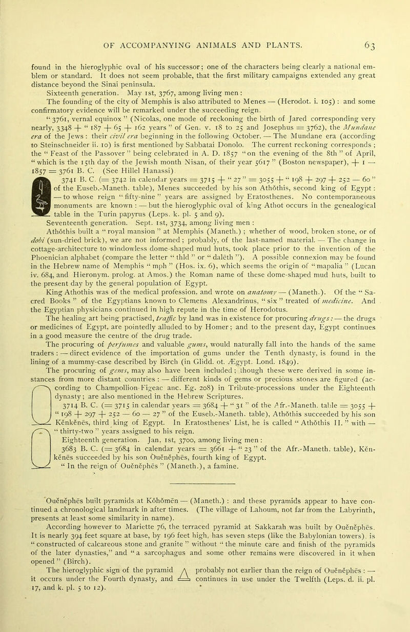 found in the hieroglyphic oval of his successor; one of the characters being clearly a national em- blem or standard. It does not seem probable, that the first military campaigns extended any great distance beyond the Sinai peninsula. Sixteenth generation. May ist, 3767, among living men : The founding of the city of Memphis is also attributed to Menes — (Herodot. i. 105) : and some confirmatory evidence will be remarked under the succeeding reign. “ 3761, vernal equinox ” (Nicolas, one mode of reckoning the birth of Jared corresponding very nearly, 3348 -|- “ 187 —)— 65 —(— 162 years ” of Gen. v. 18 to 25 and Josephus = 3762), the Mundane era of the Jews : their civil era beginning in the following October. —The Mundane era (according to Steinschneider ii. 10) is first mentioned by Sabbatai Donolo. The current reckoning corresponds ; the “ Feast of the Passover ” being celebrated in A. D. 1857 “on the evening of the 8th ” of April, “which is the 15th day of the Jewish month Nisan, of their year 5617 ” (Boston newspaper), 1 — 1857 = 3761 B. C. (See Hillel Hanassi) 3741 B. C. (= 3742 in calendar years = 3715 “ 27 ” = 3055 -\- “ 198 -)- 297 -(- 252 — 60” of the Euseb.-Maneth. table), Menes succeeded by his son AthSthis, second king of Egypt : — to whose reign “fifty-nine” years are assigned by Eratosthenes. No contemporaneous monuments are known : —but the hieroglyphic oval of k:ng Athot occurs in the genealogical table in the Turin papyrus (Leps. k. pi. 5 and 9). Seventeenth generation. Sept. 1st, 3734, among living men : Athdthis built a “ royal mansion ” at Memphis (Maneth.) ; whether of wood, broken stone, or of dobi (sun-dried brick), we are not informed ; probably, of the last-named material. — The change in cottage-architecture to windowless dome-shaped mud huts, took place prior to the invention of the Phoenician alphabet (compare the letter “ thld ” or “ daleth ”). A possible connexion may be found in the Hebrew name of Memphis “ mph ” (Hos. ix. 6), which seems the origin of “mapalia ” (Lucan iv. 684, and Hieronym. prolog. at Amos.) the Roman name of these dome-shaped mud huts, built to the present day by the general population of Egypt. King Athothis was of the medical profession, and wrote on anatomy — (Maneth.). Of the “ Sa- cred Books ” of the Egyptians known to Clemens Alexandrinus, “ six ” treated of medicine. And the Egyptian physicians continued in high repute in the time of Herodotus. The healing art being practised, traffic by land was in existence for procuring drugs: — the drugs or medicines of Egypt, are pointedly alluded to by Homer; and to the present day, Egypt continues in a good measure the centre of the drug trade. The procuring of perfumes and valuable gunis, would naturally fall into the hands of the same traders direct evidence of the importation of gums under the Tenth dynasty, is found in the lining of a mummy-case described by Birch (in Glidd. ot. AEgypt. Lond. 1849). The procuring of gems, may also have been included; though these were derived in some in- stances from more distant countries : —different kinds of gems or precious stones are figured (ac- cording to Champollion-Figeac anc. Eg. 208) in Tribute-processions under the Eighteenth dynasty; are also mentioned in the Hebrew Scriptures. 3714 B. C. (= 3715 in calendar years = 3684 -J- “ 31 ” of the Afr.-Maneth. table = 3055 -f- “ 198 -j- 297 -}- 252 — 60 — 27 ” of the Euseb.-Maneth. table), Athdthis succeeded by his son K£nk£nes, third king of Egypt. In Eratosthenes’ List, he is called “ Athdthis II. ” with — “ thirty-two ” years assigned to his reign. Eighteenth generation. Jan. ist, 3700, among living men : 3683 B. C. (= 3684 in calendar years = 3661 -)- “ 23 ” of the Afr.-Maneth. table), Ken- kSnes succeeded by his son Ou§n6phes, fourth king of Egypt. “ In the reign of OuSnSphes ” (Maneth.), a famine. Ou£nephes built pyramids at Kdhdmen— (Maneth.) : and these pyramids appear to have con- tinued a chronological landmark in after times. (The village of Lahoum, not far from the Labyrinth, presents at least some similarity in name). According however to Mariette 76, the terraced pyramid at Sakkarah was built by OuSnsIphes. It is nearly 394 feet square at base, by 196 feet high, has seven steps (like the Babylonian towers), is “ constructed of calcareous stone and granite ” without “ the minute care and finish of the pyramids of the later dynasties,” and “ a sarcophagus and some other remains were discovered in it when opened” (Birch). The hieroglyphic sign of the pyramid A probably not earlier than the reign of OugnSphes : —- it occurs under the Fourth dynasty, and £==j continues in use under the Twelfth (Leps. d. ii. pi.