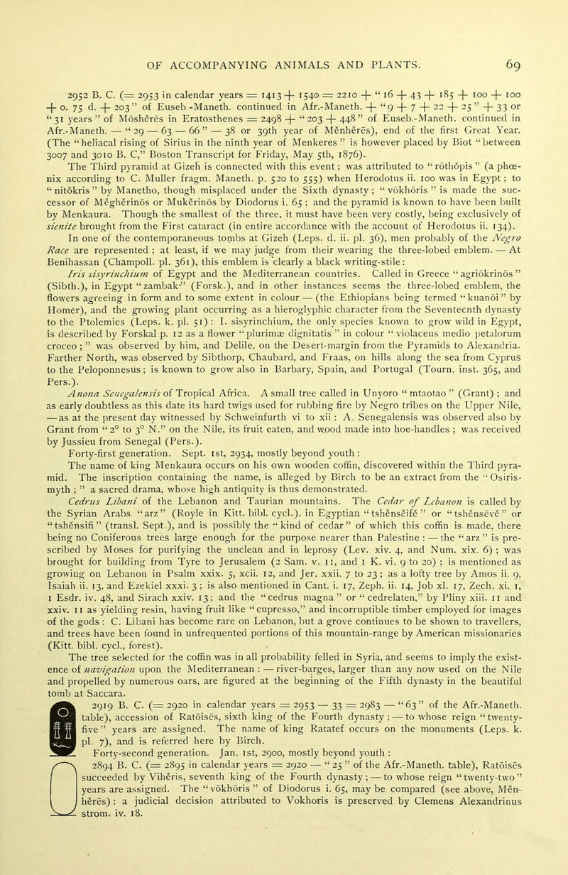 2952 B. C. (= 2953 in calendar years = 1413-4- I54° = 2210 —(— t£ 16 —{— 43 —(— 185 -)- 100 -}- 100 -f- o. 75 d. -f- 203” of Euseb.-Maneth. continued in Afr.-Manetb. + “9 -j- 7 -f- 22 -|- 25 ” -)- 33 or “31 years” of Mosh§res in Eratosthenes = 2498 -j- “203 -)- 448” of Euseb.-Maneth. continued in Afr.-Maneth. — “29 — 63 — 66” — 38 or 39th year of M£nh£res), end of the first Great Year. (The “heliacal rising of Sirius in the ninth year of Menkeres ” is however placed by Biot “between 3007 and 3010 B. C,” Boston Transcript for Friday, May 5th, 1876). The Third pyramid at Gizeh is connected with this event; was attributed to “ rdthdpis ” (a phoe- nix according to C. Muller fragm. Maneth. p. 520 to 555) when Herodotus ii. 100 was in Egypt; to “ nitdkris ” by Manetbo, though misplaced under the Sixth dynasty ; “ vokhoris ” is made the suc- cessor of M£gh£rinos or MukSrinds by Diodorus i. 65 ; and the pyramid is known to have been built by Menkaura. Though the smallest of the three, it must have been very costly, being exclusively of sienite brought from the First cataract (in entire accordance with the account of Herodotus ii. 134). In one of the contemporaneous tombs at Gizeh (Leps. d. ii. pi. 36), men probably of the Negro Race are represented ; at least, if we may judge from their wearing the three-lobed emblem. — At Benihassan (Champoll. pi. 361), this emblem is clearly a black writing-stile: Iris sisyrinchium of Egypt and the Mediterranean countries. Called in Greece “ agriokrinbs ” (Sibth.), in Egypt “ zambak-” (Forsk.), and in other instances seems the three-lobed emblem, the flowers agreeing in form and to some extent in colour— (the Ethiopians being termed “kuanoi” by Homer), and the growing plant occurring as a hieroglyphic character from the Seventeenth dynasty to the Ptolemies (Leps. k. pi. 51) : I. sisyrinchium, the only species known to grow wild in Egypt, is described by Forskal p. 12 as a flower “plurimae dignitatis ” in colour “ violaceus medio petalorum croceo ; ” was observed by him, and Delile, on the Desert-margin from the Pyramids to Alexandria. Farther North, was observed by Sibthorp, Chaubard, and Fraas, on hills along the sea from Cyprus to the Peloponnesus; is known to grow also in Barbary, Spain, and Portugal (Tourn. inst. 365, and Pers.). Anona Senegalensis of Tropical Africa. A small tree called in Unyoro “ mtaotao ” (Grant) ; and as early doubtless as this date its hard twigs used for rubbing fire by Negro tribes on the Upper Nile, — as at the present day witnessed by Schweinfurth vi to xii : A. Senegalensis was observed also by Grant from “2° to 30 N.” on the Nile, its fruit eaten, and wood made into hoe-handles ; was received by Jussieu from Senegal (Pers.). Forty-first generation. Sept. 1st, 2934, mostly beyond youth : The name of king Menkaura occurs on his own wooden coffin, discovered within the Third pyra- mid. The inscription containing the name, is alleged by Birch to be an extract from the “Osiris- myth ; ” a sacred drama, whose high antiquity is thus demonstrated. Cedrus Libani of the Lebanon and Taurian mountains. The Cedar of Lebanon is called by the Syrian Arabs “arz” (Royle in Kitt. bibl. cycl.). in Egyptian “ tsh£ns2if<5 ” or “tsh6n-sev£” or “ tshfinsifi ” (transl. Sept ), and is possibly the “kind of cedar” of which this coffin is made, there being no Coniferous trees large enough for the purpose nearer than Palestine : — the “arz” is pre- scribed by Moses for purifying the unclean and in leprosy (Lev. xiv. 4, and Num. xix. 6) ; was brought for building from Tyre to Jerusalem (2 Sam. v. 11, and 1 K. vi. 9 to 20) ; is mentioned as growing on Lebanon in Psalm xxix. 5, xcii. 12, and Jer. xxii. 7 to 23 ; as a lofty tree by Amos ii. 9, Isaiah ii. 13, and Ezekiel xxxi. 3 ; is also mentioned in Cant. i. 17, Zeph. ii. 14, Job xl. 17, Zech. xi. 1, 1 Esdr. iv. 48, and Sirach xxiv. 13; and the “cedrus magna ” or “ cedrelaten,” by Pliny xiii. 11 and xxiv. 11 as yielding resin, having fruit like “cupresso,” and incorruptible timber employed for images of the gods : C. Libani has become rare on Lebanon, but a grove continues to be shown to travellers, and trees have been found in unfrequented portions of this mountain-range by American missionaries (Kitt. bibl. cycl., forest). The tree selected for the coffin was in all probability felled in Syria, and seems to imply the exist- ence of navigation upon the Mediterranean : —river-barges, larger than any now used on the Nile and propelled by numerous oars, are figured at the beginning of the Fifth dynasty in the beautiful tomb at Saccara. 2919 B. C. (= 2920 in calendar years = 2953 — 33 = 2983 — “63” of the Afr.-Maneth. table), accession of Ratoises, sixth king of the Fourth dynasty; — to whose reign “twenty- five” years are assigned. The name of king Ratatef occurs on the monuments (Leps. k. pi. 7), and is referred here by Birch. Forty-second generation. Jan. 1st, 2900, mostly beyond youth : 2894 B. C. (= 2895 in calendar years = 2920 — “ 25 ” of the Afr.-Maneth. table), Ratdises succeeded by VihSris, seventh king of the Fourth dynasty; — to whose reign “twenty-two” years are assigned. The “vokhoris ” of Diodorus i. 65, may be compared (see above, M£n- 1 h£res) : a judicial decision attributed to Vokhoris is preserved by Clemens Alexandrinus strom. iv. 18.