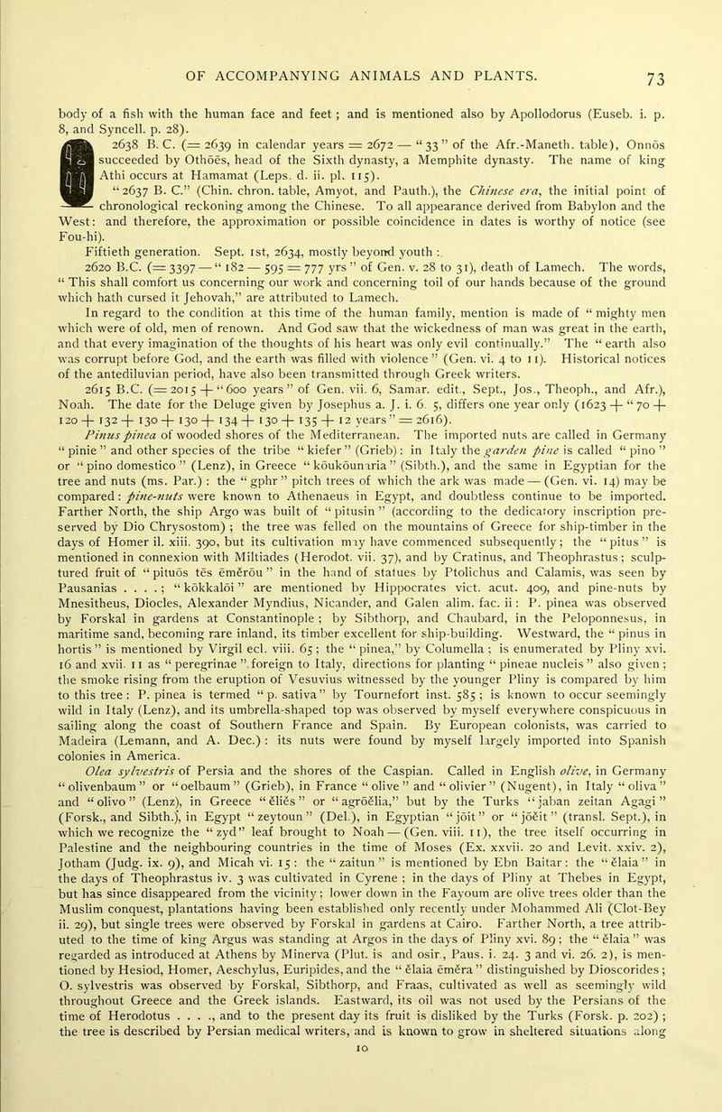 body of a fish with the human face and feet; and is mentioned also by Apollodorus (Euseb. i. p. 8, and Syncell. p. 28). 82638 B. C. (= 2639 in calendar years = 2672 — “33” of the Afr.-Maneth. table), Onnos succeeded by Othoes, head of the Sixth dynasty, a Memphite dynasty. The name of king Athi occurs at Hamamat (Leps. d. ii. pi. 115). “2637 B. C.” (Chin, chron. table, Amyot, and Pauth.), the Chinese era, the initial point of chronological reckoning among the Chinese. To all appearance derived from Babylon and the West: and therefore, the approximation or possible coincidence in dates is worthy of notice (see Fou-hi). Fiftieth generation. Sept. 1st, 2634, mostly beyond youth : 2620 B.C. (— 3397 — “ 182 ■— 595 = 777 yrs ” of Gen. v. 28 to 31), death of Lamech. The words, “ This shall comfort us concerning our work and concerning toil of our hands because of the ground which hath cursed it Jehovah,” are attributed to Lamech. In regard to the condition at this time of the human family, mention is made of “mighty men which were of old, men of renown. And God saw that the wickedness of man was great in the earth, and that every imagination of the thoughts of his heart was only evil continually.” The “ earth also was corrupt before God, and the earth was filled with violence ” (Gen. vi. 4 to 11). Historical notices of the antediluvian period, have also been transmitted through Greek writers. 2615 B.C. (= 20 r 5 -f- “ 600 years” of Gen. vii. 6, Samar, edit., Sept., Jos., Theoph., and Afr.), Noah. The date for the Deluge given by Josephus a. J. i. 6. 5, differs one year only (1623 -J- “ 70 -f- 120 —(- 132 —|— 130 —(— 130 —(— 134 —(- 130 -f- 135 -f- 12 years ” = 2616). Pinuspinea of wooded shores of the Mediterranean. The imported nuts are called in Germany “ pinie ” and other species of the tribe “ kiefer ” (Grieb): in Italy the garden pine is called “ pino ” or “pino domestico ” (Lenz), in Greece “ kSukounaria ” (Sibth.), and the same in Egyptian for the tree and nuts (ms. Par.) : the “ gphr ” pitch trees of which the ark was made — (Gen. vi. 14) may be compared: pi?ie-7iuts were known to Athenaeus in Egypt, and doubtless continue to be imported. Farther North, the ship Argo was built of “ pitusin ” (according to the dedicatory inscription pre- served by Dio Chrysostom) ; the tree was felled on the mountains of Greece for ship-timber in the days of Homer il. xiii. 390, but its cultivation may have commenced subsequently; the “pitus” is mentioned in connexion with Miltiades (Herodot. vii. 37), and by Cratinus, and Theophrastus; sculp- tured fruit of “ pituos tes em£rdu ” in the hand of statues by Ptolichus and Calamis, was seen by Pausanias . . . . ; “ kokkaloi ” are mentioned bv Hippocrates vict. acut. 409, and pine-nuts by Mnesitheus, Diodes, Alexander Myndius, Nicander, and Galen alim. fac. ii: P. pinea was observed by Forskal in gardens at Constantinople ; by Sibthorp, and Chaubard, in the Peloponnesus, in maritime sand, becoming rare inland, its timber excellent for ship-building. Westward, the “ pinus in hortis ” is mentioned by Virgil eel. viii. 65 ; the “ pinea,” by Columella ; is enumerated by Pliny xvi. 16 and xvii. 11 as “ peregrinae ” foreign to Italy, directions for planting “ pineae nucleis ” also given ; the smoke rising from the eruption of Vesuvius witnessed by the younger Pliny is compared by him to this tree: P. pinea is termed “ p. sativa” by Tournefort inst. 585 ; is known to occur seemingly wild in Italy (Lenz), and its umbrella-shaped top was observed by myself everywhere conspicuous in sailing along the coast of Southern France and Spain. By European colonists, was carried to Madeira (Lemann, and A. Dec.) : its nuts were found by myself largely imported into Spanish colonies in America. Olea sylvestris of Persia and the shores of the Caspian. Called in English olive, in Germany “ olivenbaum ” or “oelbaum” (Grieb), in France “olive” and “olivier” (Nugent), in Italy “oliva” and “olivo” (Lenz), in Greece “ £li£s ” or “ agroSlia,” but by the Turks “jaban zeitan Agagi ” (Forsk., and Sibth.)’, in Egypt “ zeytoun ” (Del.), in Egyptian “joit” or “ joSit ” (transl. Sept.), in which we recognize the “zyd” leaf brought to Noah—■ (Gen. viii. 11), the tree itself occurring in Palestine and the neighbouring countries in the time of Moses (Ex. xxvii. 20 and Levit. xxiv. 2), Jotham (Judg. ix. 9), and Micah vi. 15: the “ zaitun ” is mentioned by Ebn Baitar: the “Slaia” in the days of Theophrastus iv. 3 was cultivated in Cyrene ; in the days of Pliny at Thebes in Egypt, but has since disappeared from the vicinity; lower down in the Fayoum are olive trees older than the Muslim conquest, plantations having been established only recently under Mohammed Ali (Clot-Bey ii. 29), but single trees were observed by Forskal in gardens at Cairo. Farther North, a tree attrib- uted to the time of king Argus was standing at Argos in the days of Pliny xvi. 89; the “ £laia ” was regarded as introduced at Athens by Minerva (Pint, is and osir., Paus. i. 24. 3 and vi. 26. 2), is men- tioned by Hesiod, Homer, Aeschylus, Euripides, and the “ Slaia em£ra ” distinguished by Dioscorides ; O. sylvestris was observed by Forskal, Sibthorp, and Fraas, cultivated as well as seemingly wild throughout Greece and the Greek islands. Eastward, its oil was not used by the Persians of the time of Herodotus . . . ., and to the present day its fruit is disliked by the Turks (Forsk. p. 202) ; the tree is described by Persian medical writers, and is known to grow in sheltered situations along 10