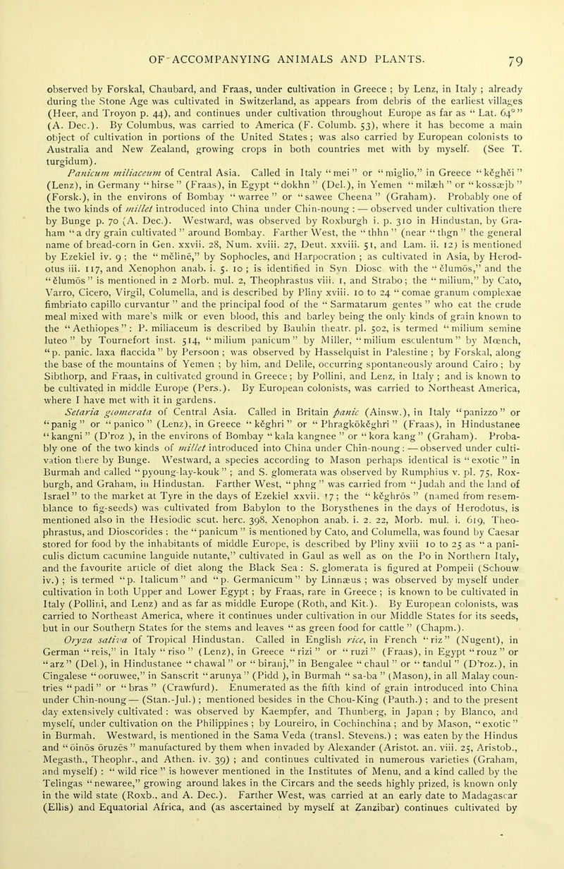 observed by Forskal, Chaubard, and Fraas, under cultivation in Greece ; by Lenz, in Italy ; already during the Stone Age was cultivated in Switzerland, as appears from debris of the earliest villages (Heer, and Troyon p. 44), and continues under cultivation throughout Europe as far as “ Lat. 64° ” (A. Dec.). By Columbus, was carried to America (F. Columb. 53), where it has become a main object of cultivation in portions of the United States ; was also carried by European colonists to Australia and New Zealand, growing crops in both countries met with by myself. (See T. turgidum). Panicum miliaceum of Central Asia. Called in Italy “ mei ” or “miglio,” in Greece “kbghbi” (Lenz), in Germany “hirse” (Fraas), in Egypt “ dokhn ” (Del.), in Yemen “ milaeh ” or “kossaejb” (Forsk.), in the environs of Bombay “ warree ” or “ sawee Cheena ” (Graham). Probably one of the two kinds of millet introduced into China under Chin-noung : — observed under cultivation there by Bunge p. 70 (A. Dec.). Westward, was observed by Roxburgh i. p. 310 in Hindustan, by Gra- ham “ a dry grain cultivated ” around Bombay. Farther West, the “ thhn ” (near “ thgn ” the general name of bread-corn in Gen. xxvii. 28, Num. xviii. 27, Deut. xxviii. 51, and Lam. ii. 12) is mentioned by Ezekiel iv. 9 ; the “meline,” by Sophocles, anci Harpocration ; as cultivated in Asia, by Herod- otus iii. 117, and Xenophon anab. i. 5. 10 ; is identified in Svn Diosc with the ‘‘ blumos,” and the “Slumos” is mentioned in 2 Morb. mul. 2, Theophrastus viii. 1, and Strabo; the “milium,” by Cato, Varro, Cicero, Virgil, Columella, and is described by Pliny xviii. 10 to 24 “ comae granum compiexae fimbriato capillo curvantur ” and the principal food of the “ Sarmatarum gentes ” who eat the crude meal mixed with mare’s milk or even blood, this and barley being the only kinds of grain known to the “ Aethiopes ” : P. miliaceum is described by Baubin theatr. pi. 502, is termed “ milium semine luteo ” by Tournefort inst. 514, “milium panicum” by Miller, “milium esculentum ” by Moench, “p. panic, laxa flaccida” by Persoon ; was observed by Hasselquist in Palestine ; by Forskal, along the base of the mountains of Yemen ; by him, and Delile, occurring spontaneously around Cairo ; by Sibthorp, and Fraas, in cultivated ground in Greece; by Pollini, and Lenz, in Italy ; and is known to be cultivated in middle Europe (Pens.). By European colonists, was carried to Northeast America, where I have met with it in gardens. Setaria giomerata of Central Asia. Called in Britain panic (Ainsw.), in Italy “panizzo” or “panig” or “ panico ” (Lenz), in Greece “ kbghri ” or “ Phragkokbghri ” (Fraas), in Hindustanee “ kangni ” (D’roz ), in the environs of Bombay “ kala kangnee ” or “kora kang ” (Graham). Proba- bly one of the two kinds of millet introduced into China under Chin-noung : -—observed under culti- vation there by Bunge. Westward, a species according to Mason perhaps identical is “exotic” in Burmah and called “ pyoung-lay-kouk ” ; and S. giomerata was observed by Rumphius v. pi. 75, Rox- burgh, and Graham, in Hindustan. Farther West, “phng” was carried from “Judah and the land of Israel” to the market at Tyre in the days of Ezekiel xxvii. '7; the “ k£ghros ” (named from resem- blance to fig-seeds) was cultivated from Babylon to the Borysthenes in the days of Herodotus, is mentioned also in the Hesiodic scut. here. 398, Xenophon anab. i. 2. 22, Morb. mul. i. 619, Theo- phrastus, and Dioscorides ; the “ panicum ” is mentioned by Cato, and Columella, was found by Caesar stored for food by the inhabitants of middle Europe, is described by Pliny xviii 10 to 25 as “a pani- culis dictum cacumine languide nutante,” cultivated in Gaul as well as on the Po in Northern Italy, and the favourite article of diet along the Black Sea: S. giomerata is figured at Pompeii (Schouw iv.) ; is termed “p. Italicum” and “p. Germanicum ” by Linnaeus ; was observed by myself under cultivation in both Upper and Lower Egypt ; by Fraas, rare in Greece ; is known to be cultivated in Italy (Pollini, and Lenz) and as far as middle Europe (Roth, and Kit.). By European colonists, was carried to Northeast America, where it continues under cultivation in our Middle States for its seeds, but in our Southern States for the stems and leaves “ as green food for cattle ” (Chapm.). Oryza sativa of Tropical Hindustan. Called in English rice, in French “riz” (Nugent), in German “reis,” in Italy “ riso ” (Lenz), in Greece “ rizi ” or “ ruzi ” (Fraas), in Egypt “rouz” or “arz” (Del ), in Hindustanee “chawal” or “ biranj,” in Bengalee “ chaul ” or “ tandul ” (D’roz.), in Cingalese “ooruwee,” in Sanscrit “arunya” (Pidd ), in Burmah “ sa-ba ” (Mason), in all Malay coun- tries “ padi ” or “bras” (Crawfurd). Enumerated as the fifth kind of grain introduced into China under Chin-noung— (Stan.-Jul.) ; mentioned besides in the Chou-King (Pauth.) ; and to the present day extensively cultivated : was observed by Kaempfer, and Thunberg, in Japan ; by Blanco, and myself, under cultivation on the Philippines ; by Loureiro, in Cochinchina ; and by Mason, “exotic” in Burmah. Westward, is mentioned in the Sama Veda (transl. Stevens.) ; was eaten by the Hindus and “oinos brazes ” manufactured by them when invaded by Alexander (Aristot. an. viii. 25, Aristob., Megasth., Theophr., and Athen. iv. 39) ; and continues cultivated in numerous varieties (Graham, and myself) : “ wild rice ” is however mentioned in the Institutes of Menu, and a kind called by the Telingas “newaree,” growing around lakes in the Circars and the seeds highly prized, is known only in the wild state (Roxb., and A. Dec.). Farther West, was carried at an early date to Madagascar (Ellis) and Equatorial Africa, and (as ascertained by myself at Zanzibar) continues cultivated by