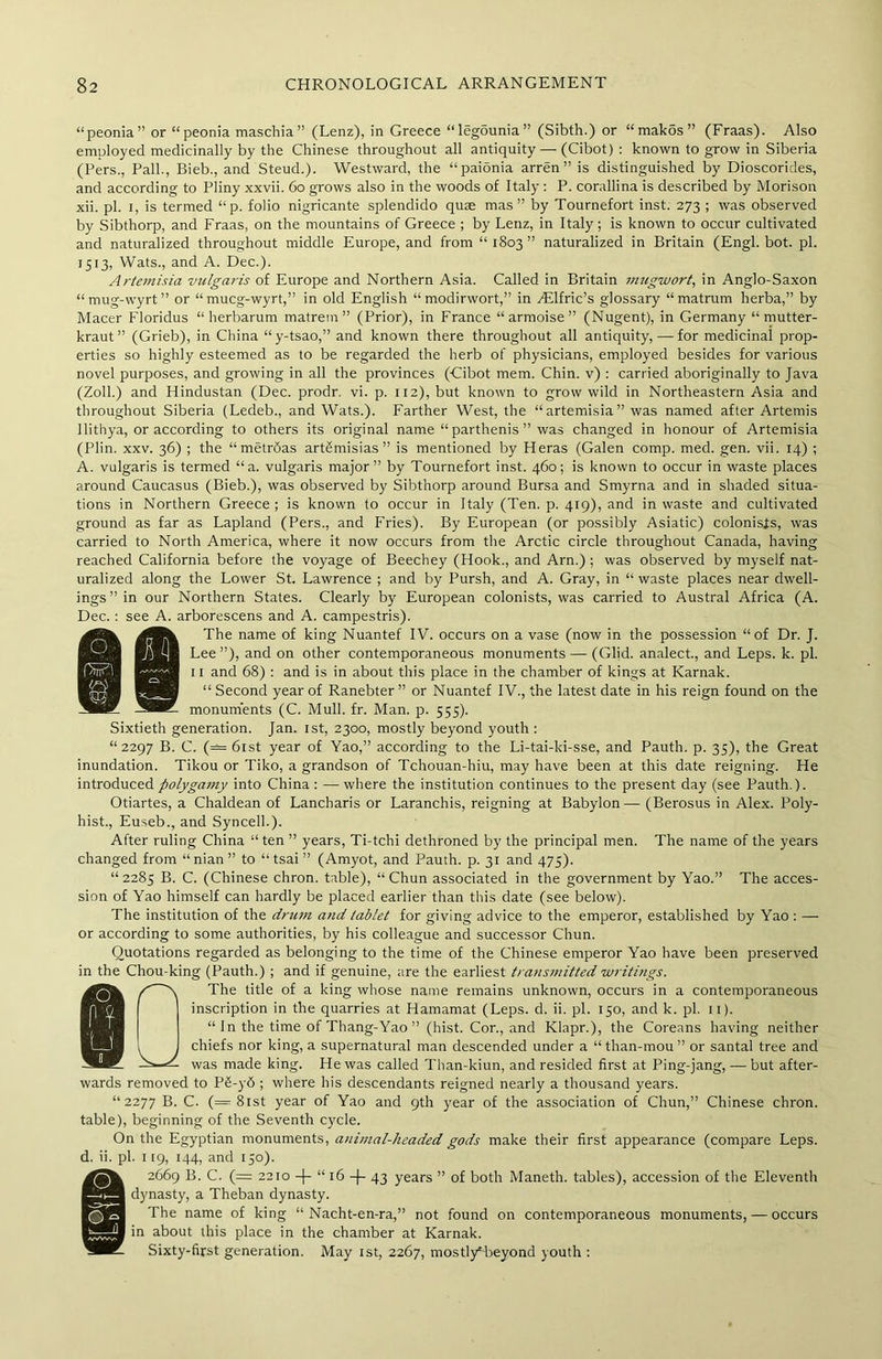 “peonia” or “peonia maschia” (Lenz), in Greece “legounia” (Sibth.) or “makos” (Fraas). Also employed medicinally by the Chinese throughout all antiquity — (Cibot) : known to grow in Siberia (Pers., Pall., Bieb., and Steud.). Westward, the “paionia arren” is distinguished by Dioscorides, and according to Pliny xxvii. 60 grows also in the woods of Italy : P. corallina is described by Morison xii. pi. I, is termed “ p. folio nigricante splendido quae mas” by Tournefort inst. 273 ; was observed by Sibthorp, and Fraas, on the mountains of Greece ; by Lenz, in Italy; is known to occur cultivated and naturalized throughout middle Europe, and from “1803” naturalized in Britain (Engl. bot. pi. 1513, Wats., and A. Dec.). Artemisia vtclgaris of Europe and Northern Asia. Called in Britain mugwort, in Anglo-Saxon “mug-wyrt” or “mucg-wyrt,” in old English “ modirwort,” in /Elfric’s glossary “ matrum herba,” by Macer Floridus “ herbarum matrem ” (Prior), in France “ armoise ” (Nugent), in Germany “mutter- kraut” (Grieb), in China “y-tsao,” and known there throughout all antiquity, — for medicinal prop- erties so highly esteemed as to be regarded the herb of physicians, employed besides for various novel purposes, and growing in all the provinces (Cibot mem. Chin, v) : carried aboriginally to Java (Zoll.) and Hindustan (Dec. prodr. vi. p. 112), but known to grow wild in Northeastern Asia and throughout Siberia (Ledeb., and Wats.). Farther West, the “artemisia” was named after Artemis llithya, or according to others its original name “parthenis” was changed in honour of Artemisia (Plin. xxv. 36) ; the “metrdas art£misias” is mentioned by Heras (Galen comp. med. gen. vii. 14) ; A. vulgaris is termed “a. vulgaris major” by Tournefort inst. 460; is known to occur in waste places around Caucasus (Bieb.), was observed by Sibthorp around Bursa and Smyrna and in shaded situa- tions in Northern Greece ; is known to occur in Italy (Ten. p. 419), and in waste and cultivated ground as far as Lapland (Pers., and Fries). By European (or possibly Asiatic) colonists, was carried to North America, where it now occurs from the Arctic circle throughout Canada, having reached California before the voyage of Beechey (Hook., and Arn.) ; was observed by myself nat- uralized along the Lower St. Lawrence ; and by Pursh, and A. Gray, in “ waste places near dwell- ings” in our Northern States. Clearly by European colonists, was carried to Austral Africa (A. Dec.: see A. arborescens and A. campestris). The name of king Nuantef IV. occurs on a vase (now in the possession “of Dr. J. Lee ”), and on other contemporaneous monuments — (Glid. analect., and Leps. k. pi. 11 and 68) : and is in about this place in the chamber of kings at Karnak. “ Second year of Ranebter ” or Nuantef IV., the latest date in his reign found on the monuments (C. Mull. fr. Man. p. 555). Sixtieth generation. Jan. 1st, 2300, mostly beyond youth : “2297 B. C. (= 61st year of Yao,” according to the Li-tai-ki-sse, and Pauth. p. 35), the Great inundation. Tikou or Tiko, a grandson of Tchouan-hiu, may have been at this date reigning. He introduced polygamy into China : —where the institution continues to the present day (see Pauth.). Otiartes, a Chaldean of Lancharis or Laranchis, reigning at Babylon— (Berosus in Alex. Poly- hist., Euseb., and Syncell.). After ruling China “ ten ” years, Ti-tchi dethroned by the principal men. The name of the years changed from “nian” to “ tsai ” (Amyot, and Pauth. p. 31 and 475). “2285 B. C. (Chinese chron. table), “Chun associated in the government by Yao.” The acces- sion of Yao himself can hardly be placed earlier than this date (see below). The institution of the drum and tablet for giving advice to the emperor, established by Yao : — or according to some authorities, by his colleague and successor Chun. Quotations regarded as belonging to the time of the Chinese emperor Yao have been preserved in the Chou-king (Pauth.) ; and if genuine, tire the earliest transmitted writings. The title of a king whose name remains unknown, occurs in a contemporaneous inscription in the quarries at Hamamat (Leps. d. ii. pi. 150, and k. pi. 11). “ In the time of Thang-Yao ” (hist. Cor., and Klapr.), the Coreans having neither chiefs nor king, a supernatural man descended under a “ than-mou ” or santal tree and was made king. He was called Than-kiun, and resided first at Ping-jang, — but after- wards removed to P£-y6 ; where his descendants reigned nearly a thousand years. “2277 B. C. (= 81st year of Yao and 9th year of the association of Chun,” Chinese chron. table), beginning of the Seventh cycle. On the Egyptian monuments, animal-headed gods make their first appearance (compare Leps. d. ii. pi. 1 [9, 144, and 150). @2669 B. C. (= 2210 —J— “16 —}— 43 years ” of both Maneth. tables), accession of the Eleventh dynasty, a Theban dynasty. The name of king “ Nacht-en-ra,” not found on contemporaneous monuments, — occurs in about this place in the chamber at Karnak. Sixty-first generation. May 1st, 2267, mostly5 beyond youth :
