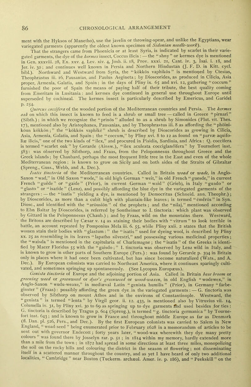 ment with the Hyksos of Manetho), use the javelin or throwing-spear, and unlike the Egyptians, wear variegated garments (apparently the oldest known specimen of Sidonian needle-work). That the strangers came from Phoenicia or at least Syria, is indicated by scarlet in their varie- gated garments, the dye of the kermes insect, Coccus ilicis : — the “ shny ” or kermes dye is mentioned in Gen. xxxviii. 28, Ex. xxv. 4, Lev. xiv. 4, Josh. ii. 18, Prov. xxxi. 21, Cant. iv. 3, Isai. i. 18, and Jer. iv. 30 ; and continues well known in Persia and Northern Hindustan (J. F. D. in Kitt. cycl. bibl.). Northward and Westward from Syria, the “kokkos vaphikos ” is mentioned by Ctesias, Theophrastus iii. 16, Pausanias, and Paulus Aegineta; by Dioscorides, as produced in Cilicia, Asia proper, Armenia, Galatia, and Spain; in the days of Pliny ix. 65 and xvi. 12, gathering “ coccum ” furnished the poor of Spain the means of paying half of their tribute, the best quality coming from Emeritam in Lusitania : and kermes dye continued in general use throughout Europe until superseded by cochineal. The kermes insect is particularly described by Emericus, and Garidel p. 254. Quercus coccifera of the wooded portion of the Mediterranean countries and Persia. The kermes oak on which this insect is known to feed is a shrub or small tree — called in Greece “pirnari” (Sibth.) ; in which we recognize the “prinos” alluded to as a shrub by Simonides (Plut. vit. Thes. 17), mentioned also by Aristophanes, Pausanias, and by Theophrastus iii. 8 as affording the “phoini- koun kokkon ; ” the “kokkos vaphike” shrub is described by Dioscorides as growing in Cilicia, Asia, Armenia, Galatia, and Spain ; the “coccum,” by Pliny xvi. 8 to 12 as found on “parvae aquifo- liae ilicis,” one of the two kinds of “ilex,” and procured in Pisidia, Sardinia, and Africa: 0. coccifera is termed “ scarlet oak ” by Gerarde (Ainsw.), “ilex aculeata cocciglandifera” by Tournefort inst. 583 : was observed by Sibthorp, and Fraas, from the Peloponnesus throughout Greece and the Greek islands; by Chaubard, perhaps the most frequent little tree in the East and even of the whole Mediterranean region ; is known to grow on Sicily and on both sides of the Straits of Gibraltar (Spreng., Guss., Webb, and A. Dec.). Isatis tinctoria of the Mediterranean countries. Called in Britain woad or wade, in Anglo- Saxon “ wad,” in Old Saxon “ wode,” in old high German “ weit,” in old French “ guesde,” in current French “guede” or “gaide” (Prior), in current German “ waid ” (Grieb), in Italy “guado” or “glasto” or “isatide” (Lenz), and possibly affording the blue dye in the variegated garments of the strangers:—the “isatis” yielding a dye, is mentioned by Democritus (Schneid. ann. Theophr.) ; by Dioscorides, as more than a cubit high with plantain-like leaves; is termed “ em£r5s ” in Syn. Diosc., and identified with the “arousion” of the prophets ; and the “nilaj,” mentioned according to Ebn Baitar by Dioscorides, is referred by Sontheimer to I. tinctoria : which plant was observed by Gittard in the Peloponnesus (Chaub.) ; and by Fraas, wild on the mountains there. Westward, the Britons are described by Caesar v. 14 as staining their bodies with “vitrum” to look terrible in battle, an account repeated by Pomponius Mela iii. 6. 55, while Pliny xxii. 2 states that the British women stain their bodies with “glastum : ” the “isatis ” used for dyeing wool, is described by Pliny xx. 25 as resembling in its leaves “ lapatho silvestri,” and possessing various medicinal properties; the “waisda” is mentioned in the capitularia of Charlemagne ; the “isatis” of the Greeks is identi- fied by Macer Floridus 55 with the “gaisdo ; ” I. tinctoria was observed by Lenz wild in Italy, and is known to grow in other parts of Southern Europe (Pers.) : was found by Gerarde p. 394 in Britain only in places where it had once been cultivated, but has since become naturalized (Wats., and A. Dec.). By European colonists was carried to Northeast America, where it continues sparingly culti- vated, and sometimes springing up spontaneously. (See Lycopus Europaeus). Genista tinctoria of Europe and the adjoining portion of Asia. Called in Britain base broom or greening weed or greenweed or dyer's greenweed or wood-waxen, in old English “ wodewex,” in Anglo-Saxon “ wudu-weaxe,” in mediaeval Latin “genista humilis ” (Prior), in Germany “ farbe- ginster ” (Fraas): possibly affording the green dye in the variegated garments: — G. tinctoria was observed by Sibthorp on mount Athos and in the environs of Constantinople. Westward, the “genista” is termed “ lenta ” by Virgil geor. ii. 12. 433, is mentioned also by Vitruvius vii. 14, Columella iv. 3r, by Pliny xvi. 30 to 69 as springing up to dye garments Tnd used besides for ties : G. tinctoria is described by Tragus p. 604 (Spreng.), is termed “g. tinctoria germanica ” by Tourne- fort inst. 643 ; and is known to grow in France and throughout middle Europe as far as Denmark (fl. Dan. pi. 526, Pers., and Dec.). By the first European colonists was carried to Salem in New England, “ woad-seed ” being enumerated prior to February 1628 in a memorandum of articles to be sent out with governor Endecott ; forty years later, “ wood-wax wherewith they dye many pretty colours ” was found there by Josselyn rar. p. 51 ; in 1814 within my memory, hardly extended more than a mile from the town ; in 1872 had spread in some directions at least three miles, monopolizing the soil on the rocky hills and colouring the district in the season of flowering ; not disseminating itself in a scattered manner throughout the country, and as yet I have heard of only two additional localities, “ Cambridge ” near Boston (Tuckerm. archasol. Amer. iv. p. 186), and “ Peekskill ” on the