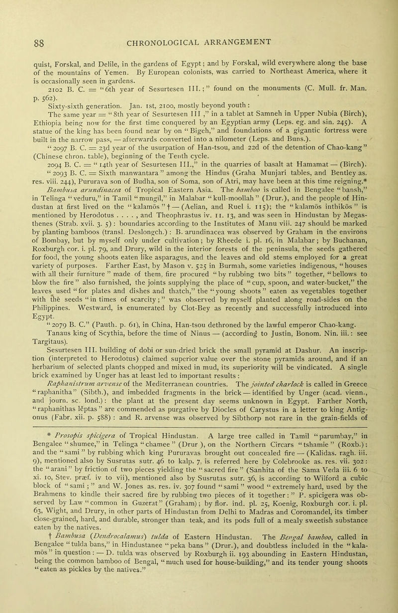 quist, Forskal, and Delile, in the gardens of Egypt; and by Forskal, wild everywhere along the base of the mountains of Yemen. By European colonists, was carried to Northeast America, where it is occasionally seen in gardens. 2102 B. C. = “6th year of Sesurtesen III.;” found on the monuments (C. Mull. fr. Man. p. 562). Sixty-sixth generation. Jan. 1st, 2100, mostly beyond youth : The same year = “8th year of Sesurtesen III.,” in a tablet at Samneh in Upper Nubia (Birch), Ethiopia being now for the first time conquered by an Egyptian army (Leps. eg. and sin. 245). A statue of the king has been found near by on “ Bigeh,” and foundations of a gigantic fortress were built in the narrow pass, — afterwards converted into a nilometer (Leps. and Buns.). “2097 B. C. = 23d year of the usurpation of Han-tsou, and 22d of the detention of Chao-kang” (Chinese chron. table), beginning of the Tenth cycle. 2094 B. C. = “ 14th year of Sesurtesen III.,” in the quarries of basalt at Hamamat— (Birch). “ 2093 B. C. = Sixth manwantara ” among the Hindus (Graha Munjari tables, and Bentley as. res. viii. 244), Pururava son of Budha, son of Soma, son of Atri, may have been at this time reigning.* Bambino, aritndinacea of Tropical Eastern Asia. The bamboo is called in Bengalee “bansh,” in Telinga “veduru,” in Tamil “mungil,” in Malabar “kull-moollah ” (Drur.), and the people of Hin- dustan at first lived on the “kalamos”f—(Aelian, and Ruel i. 115); the “kalamos inthikds ” is mentioned by Herodotus . . . . , and Theophrastus iv. u. 13, and was seen in Hindustan by Megas- tbenes (Strab. xvii. 3. 5) : boundaries according to the Institutes of Manu viii. 247 should be marked by planting bamboos (transl. Deslongch.) : B. arundinacea was observed by Graham in the environs of Bombay, but by myself only under cultivation; by Rheede i. pi. 16, in Malabar; by Buchanan, Roxburgh cor. i. pi. 79, and Drury, wild in the interior forests of the peninsula, the seeds gathered for food, the young shoots eaten like asparagus, and the leaves and old stems employed for a great variety of purposes. Farther East, by Mason v. 525 in Burmah, some varieties indigenous, “houses with all their furniture” made of them, fire procured “by rubbing two bits” together, “bellows to blow the fire” also furnished, the joints supplying the place of “cup, spoon, and water-bucket,” the leaves used “for plates and dishes and thatch,” the “young shoots” eaten as vegetables together with the seeds “ in times of scarcity;” was observed by myself planted along road-sides on the Philippines. Westward, is enumerated by Clot-Bey as recently and successfully introduced into Egypt. “2079 B. C.” (Pauth. p. 61), in China, Han-tsou dethroned by the lawful emperor Chao-kang. Tanaus king of Scythia, before the time of Ninus — (according to Justin, Bonom. Nin. iii.: see Targitaus). Sesurtesen III. building of dobi or sun-dried brick the small pyramid at Dashur. An inscrip- tion (interpreted to Herodotus) claimed superior value over the stone pyramids around, and if an herbarium of selected plants chopped and mixed in mud, its superiority will be vindicated. A single brick examined by Unger has at least led to important results : Raphanistrum arvense of the Mediterranean countries. The jointed charlock is called in Greece “raphanitha” (Sibth.), and imbedded fragments in the brick — identified by Unger (acad. vienn., and journ. sc. lond.): the plant at the present day seems unknown in Egypt. Farther North, “raphanithas Uptas ” are commended as purgative by Diodes of Carystus in a letter to king Antig- onus (Fabr. xii. p. 588) : and R. arvense was observed by Sibthorp not rare in the grain-fields of * Prosopis spicigera of Tropical Hindustan. A large tree called in Tamil “parumbay,” in Bengalee “shumee,” in Telinga “ chamee ” (Drur ), on the Northern Circars “tshamie” (Roxb.); and the “sami ” by rubbing which king Pururavas brought out concealed fire — (Kalidas. ragh. iii. 9), mentioned also by Susrutas sutr. 46 to kalp. 7. is referred here by Colebrooke as. res. vii. 302 : the “ arani ” by friction of two pieces yielding the “sacred fire” (Sanhita of the Sama Veda iii. 6 to xi. 10, Stev. praef. iv to vii), mentioned also by Susrutas sutr. 36, is according to Wilforcl a cubic block of “sami ; ” and W. Jones as. res. iv. 307 found “sami ” wood “ extremely hard, used by the Brahmens to kindle their sacred fire by rubbing two pieces of it together:” P. spicigera was ob- served by Law “common in Guzerat” (Graham); by flor. ind. pi. 25, Koenig, Roxburgh cor. i. pi. 63* Wight, and Drury, in other parts of Hindustan from Delhi to Madras and Coromandel, its timber close-grained, hard, and durable, stronger than teak, and its pods full of a mealy sweetish substance eaten by the natives. f Bambusa (Dendrocalamus) lulda of Eastern Hindustan. The Bengal bamboo, called in Bengalee “tuldabans,” in Hindustanee “peka bans” (Drur.), and doubtless included in the “kala- mos ” in question : — D. tulda was observed by Roxburgh ii. 193 abounding in Eastern Hindustan, being the common bamboo of Bengal, “much used for house-building,” and its tender young shoots “eaten as pickles by the natives.”