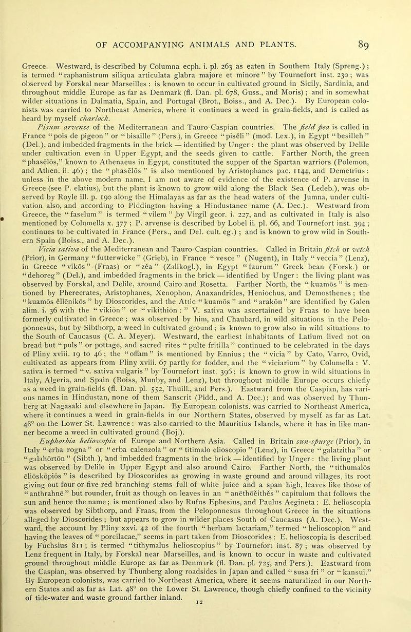 Greece. Westward, is described by Columna ecph. i. pi. 263 as eaten in Southern Italy (Spreng.) ; is termed “ raphanistrum siliqua articulata glabra majore et minore ” by Tournefort inst. 230; was observed by Forskal near Marseilles : is known to occur in cultivated ground in Sicily, Sardinia, and throughout middle Europe as far as Denmark (fl. Dan. pi. 678, Guss., and Moris) ; and in somewhat wilder situations in Dalmatia, Spain, and Portugal (Brot., Boiss., and A. Dec.). By European colo- nists was carried to Northeast America, where it continues a weed in grain-fields, and is called as heard by myself charlock. Pisutn arvense of the Mediterranean and Tauro-Caspian countries. The field pea is called in France “pois de pigeon” or “bisaille” (Pers.), in Greece “pisSli ” (mod. Lex.), in Egypt “besilleh” (Del.), and imbedded fragments in the brick — identified by Unger : the plant was observed by Delile under cultivation even in Upper Egypt, and the seeds given to cattle. Farther North, the green “phaselos,” known to Athenaeus in Egypt, constituted the supper of the Spartan warriors (Polemon, and Athen. ii. 46) ; the “phaselos ” is also mentioned by Aristophanes pac. 1144, and Demetrius: unless in the above modern name, I am not aware of evidence of the existence of P. arvense in Greece (see P. elatius), but the plant is known to grow wild along the Black Sea (Ledeb.), was ob- served by Royle ill. p. 190 along the Himalayas as far as the head waters of the Jumna, under culti- vation also, and according to Piddington having a Hindustanee name (A. Dec.). Westward from Greece, the “faselum” is termed “vilem ” .by Virgil geor. i. 227, and as cultivated in Italy is also mentioned by Columella x. 377 ; P. arvense is described by Lobel ii. pi. 66, and Tournefort inst. 394 ; continues to be cultivated in France (Pers., and Del. cult, eg.) ; and is known to grow wild in South- ern Spain (Boiss., and A. Dec.). Vida sativa of the Mediterranean and Tauro-Caspian countries. Called in Britain fitch or vetch (Prior), in Germany “ futterwicke ” (Grieb), in France “ vesce ” (Nugent), in Italy “ veccia ” (Lenz), in Greece “vikos” (Fraas) or “zSa” (Zalikogh), in Egypt “faurum” Greek bean (Forsk.) or “dehoreg” (Del.), and imbedded fragments in the brick — identified by Unger: the living plant was observed by Forskal, and Delile, around Cairo and Rosetta. Farther North, the “ kuamos ” is men- tioned by Pherecrates, Aristophanes, Xenophon, Anaxandrides, Heniochus, and Demosthenes ; the “kuamos Sllenikos ” by Dioscorides, and the Attic “ kuamos ” and “arakon” are identified by Galen alim. i. 36 with the “ vikion ” or “ vikithion : ” V. sativa was ascertained by Fraas to have been formerly cultivated in Greece ; was observed by him, and Chaubard, in wild situations in the Pelo- ponnesus, but by Sibthorp, a weed in cultivated ground; is known to grow also in wild situations to the South of Caucasus (C. A. Meyer). Westward, the earliest inhabitants of Latium lived not on bread but “puls” or pottage, and sacred rites “ pulte fritilla ” continued to be celebrated in the days of Pliny xviii. 19 to 46; the “ ofifam ” is mentioned by Ennius; the “ vicia ” by Cato, Varro, Ovid, cultivated as appears from Pliny xviii. 67 partly for fodder, and the “ viciarium ” by Columella : V. sativa is termed “v. sativa vulgaris” by Tournefort inst. 396; is known to grow in wild situations in Italy, Algeria, and Spain (Boiss, Munby, and Lenz), but throughout middle Europe occurs chiefly as a weed in grain-fields (fl. Dan. pi. 552, Thuill., and Pers.). Eastward from the Caspian, has vari- ous names in Hindustan, none of them Sanscrit (Pidd., and A. Dec.); and was observed by Tbun- berg at Nagasaki and elsewhere in Japan. By European colonists, was carried to Northeast America, where it continues a weed in grain-fields in our Northern States, observed by myself as far as Lat. 48° on the Lower St. Lawrence : was also carried to the Mauritius Islands, where it has in like man- ner become a weed in cultivated ground (Boj.). Euphorbia helioscopia of Europe and Northern Asia. Called in Britain sun-spurge (Prior), in Italy “ erba rogna” or “erba calenzola” or “ titimalo elioscopio ” (Lenz), in Greece “galatzitha” or “galahorton” (Sibth.), find imbedded fragments in the brick — identified by Unger: the living plant was observed by Delile in Upper Egypt and also around Cairo. Farther North, the “tithumalos elioskopibs ” is described by Dioscorides as growing in waste ground and around villages, its root giving out four or five red branching stems full of white juice and a span high, leaves like those of “ anthrahne ” but rounder, fruit as though on leaves in an “ anetho^ith^s ” capitulum that follows the sun and hence the name; is mentioned also by Rufus Ephesius, and Paulus Aegineta : E. helioscopia was observed by Sibthorp, and Fraas, from the Peloponnesus throughout Greece in the situations alleged by Dioscorides ; but appears to grow in wilder places South of Caucasus (A. Dec.). West- ward, the account by Pliny xxvi. 42 of the fourth “ herbam lactariam,” termed “ helioscopion ” and having the leaves of “ porcilacae,” seems in part taken from Dioscorides : E. helioscopia is described by Fuchsius 811 ; is termed “tithymalus helioscopius ” by Tournefort inst. 87; was observed by Lenz frequent in Italy, by Forskal near Marseilles, and is known to occur in waste and cultivated ground throughout middle Europe as far as Denmark (fl. Dan. pi. 725, and Pers.). Eastward from the Caspian, was observed by Thunberg along roadsides in Japan and called “ susa fri ” or “ kansui.” By European colonists, was carried to Northeast America, where it seems naturalized in our North- ern States and as far as Lat. 48° on the Lower St. Lawrence, though chiefly confined to the vicinity of tide-water and waste ground farther inland.