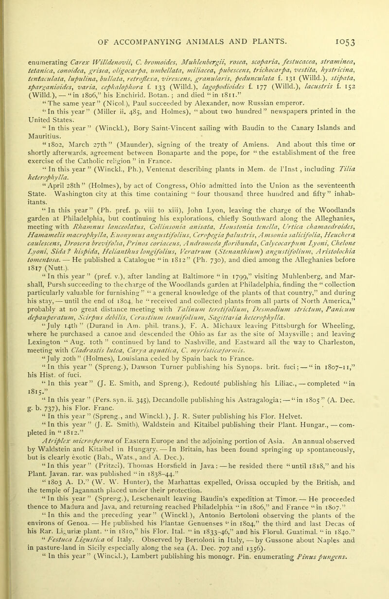 enumerating Car ex Willdenovii, C. bromoides, Muhlenberg ii, rosea, scopana, festucacca, straminea, tetanica, conoidea, grisea, oligocarpa, nmbellata, miliacea, pubescens, trichocarpa, vestita, hystncina, tentaculata, lupulina, bullata, retroflexa, virescens, granularis, pedunculala f. 131 (Willd.), stipata, sparganioides, varia, cephalopliora f. 133 (Willd.), lagopodioides f. 177 (Willd.), lacustns f. 152 (Willd.), — “ in 1806,” his Enchirid. Botan. ; and died “in 1811.” “The same year” (Nicol.), Paul succeeded by Alexander, now Russian emperor. “In this year” (Miller ii. 485, and Holmes), “about two hundred” newspapers printed in the United States. “ In this year” (WinckL), Bory Saint-Vincent sailing with Baudin to the Canary Islands and Mauritius. “1802, March 27th” (Maunder), signing of the treaty of Amiens. And about this time or shortly afterwards, agreement between Bonaparte and the pope, for “the establishment of the free exercise of the Catholic religion ” in France. “ In this year ” (Winckl., Ph.), Ventenat describing plants in Mem. de l’lnst , including Tilia heterophylla. “April 28th” (Holmes), by act of Congress, Ohio admitted into the Union as the seventeenth State. Washington city at this time containing “four thousand three hundred and fifty” inhab- itants. “In this year” (Ph. pref. p. viii to xiii), John Lyon, leaving the charge of the Woodlands garden at Philadelphia, but continuing his explorations, chiefly Southward along the Alleghanies, meeting with Rhamnus lanceolatus, Coliinsonia anisata, Houstonia tenella, Urtica chamaedroides, Hamamelis macrophylla, Kuonymus angustifolius, Ceropegiapalustris, Amsonia salicifolia, Heuchera caulescens, Drosera brevifoha, Prinos coriaceus, A ndromeda floribunda, Calycocarptt7n Lyoni, Chelone Lyoni, Sida? hispida, Helianthas longifolius, Veratrum (Stenanthium) angustifolium, Aristolochia tomentosa. — He published a Catalogue “in 1812” (Ph. 730), and died among the Alleghanies before 1817 (Nutt.). “In this year” (pref. v.), after landing at Baltimore “in 1799,” visiting Muhlenberg, and Mar- shall, Pursh succeeding to the charge of the Woodlands garden at Philadelphia, finding the “ collection particularly valuable for furnishing” “ a general knowledge of the plants of that country,” and during his stay, — until the end of 1804, he “received and collected plants from all parts of North America,” probably at no great distance meeting with Talinum terctifolium, Desmodium strictum, Panicum depauperatum, Scirpus debilis, Cerastium tenuifolium, Sagit/aua heterophylla. “July 14th” (Durand in Am. phil. trans.), F. A. Michaux leaving Pittsburgh for Wheeling, where he purchased a canoe and descended the Ohio as far as the site of Maysville ; and leaving Lexington “ Aug. 10th ” continued by land to Nashville, and Eastward all the way to Charleston, meeting with Cladrastis lutea, Carya aquatica, C. niyristicceformis. “July 20th ” (Holmes), Louisiana ceded by Spain back to France. “In this year” (Spreng.), Dawson Turner publishing his Synops. brit. fuci; — “in 1807-11,” his Hist, of fuci. “In this year” (J. E. Smith, and Spreng.), Redoutd publishing his Liliac.,—completed “in 1815.” “ In this year” (Pers. syn. ii. 345), Decandolle publishing his Astragalogia; — “in 1805” (A. Dec. g. b. 737), his Flor. Franc. “ In this year” (Spreng., and Winckl.), J. R. Suter publishing his Flor. Helvet. “ In this year” (J. E. Smith), Waldstein and Kitaibel publishing their Plant. Hungar.,—com- pleted in “ 1812.” Atriplex microsperma of Eastern Europe and the adjoining portion of Asia. An annual observed by Waldstein and Kitaibel in Hungary. — In Britain, has been found springing up spontaneously, but is clearly exotic (Bab., Wats., and A. Dec.). “In this year” (Pritzel), Thomas Horsfield in Java:—he resided there “until 1818,” and his Plant. Javan, rar. was published “in 1838-44.” “ 1803 A. D.” (W. W. Hunter), the Marhattas expelled, Orissa occupied by the British, and the temple of Jagannath placed under their protection. “In this year” (Spreng.), Leschenault leaving Baudin’s expedition at Timor. — He proceeded thence to Madura and Java, and returning reached Philadelphia “in 1806,” and France “in 1807.” “In this and the preceding year” (Winckl), Antonia Bertoloni observing the plants of the environs of Genoa. — He published his Plantae Genuenses“in 1804,” the third and last Decas of his Rar. Li^uriae plant, “in t8io,” his Flor. Ital. “ in 1833-46,” and his Florul. Guatimal. “ in 1840.” “ Festuca Ligustica of Italy. Observed by Bertoloni in Italy, — by Gussone about Naples and in pasture-land in Sicily especially along the sea (A. Dec. 707 and 1356). “ In this year” (Winckl.), Lambert publishing his monogr. Pin. enumerating Pitiuspungens.