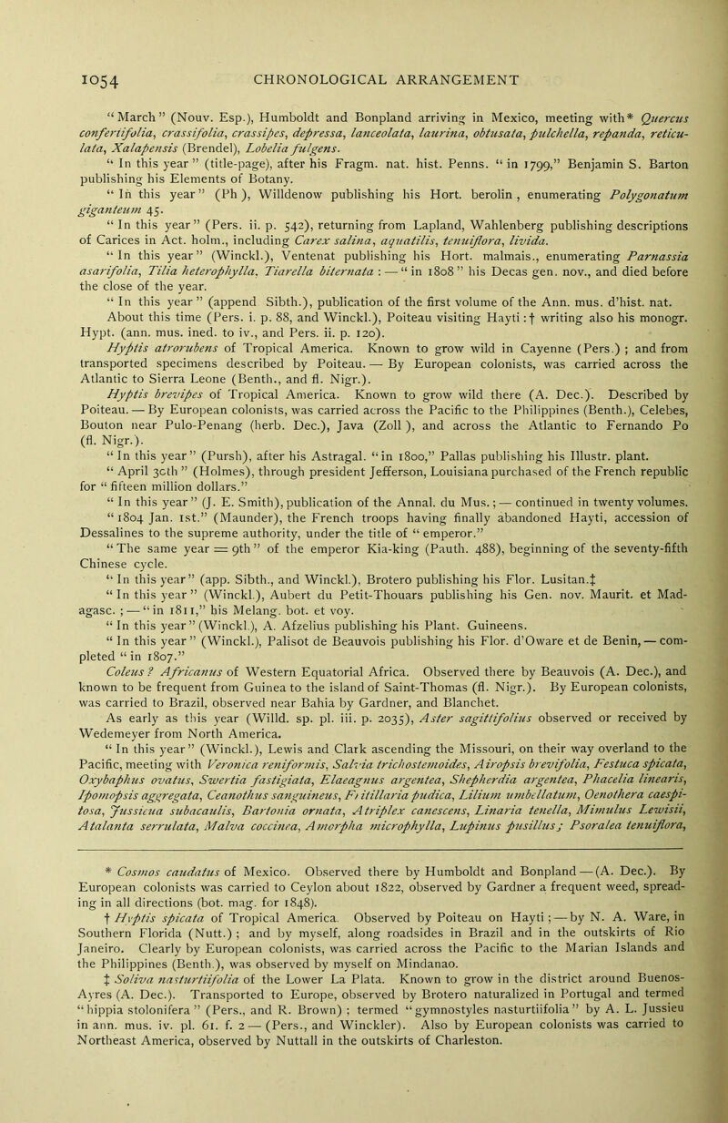 “March” (Nouv. Esp.), Humboldt and Bonpland arriving in Mexico, meeting with* Quercus conferiifolia, crassifolia, crassipes, depressa, lanceolata, laurina, obtusata, pulchella, repanda, reticu- lata, Xalapensis (Brendel), Lobelia fulgens. “ In this year” (title-page), after his Fragm. nat. hist. Penns, “in 1799,” Benjamin S. Barton publishing his Elements of Botany. “In this year” (Ph), Willdenow publishing his Hort. berolin , enumerating Polygonatum giganteuin 45. “ In this year” (Pers. ii. p. 542), returning from Lapland, Wahlenberg publishing descriptions of Carices in Act. holm., including Carex salina, aquatilis, tenuiflora, livida. “In this year” (Winckl.), Ventenat publishing his Hort. malmais., enumerating Parnassia asarifolia, Tilia heterophylla, Tiarella biternata : —“in 1808” his Decas gen. nov., and died before the close of the year. “ In this year” (append Sibth.), publication of the first volume of the Ann. mus. d’hist. nat. About this time (Pers. i. p. 88, and Winckl.), Poiteau visiting Hayti :f writing also his monogr. Hypt. (ann. mus. ined. to iv., and Pers. ii. p. 120). Hyptis atrorubens of Tropical America. Known to grow wild in Cayenne (Pers.) ; and from transported specimens described by Poiteau. — By European colonists, was carried across the Atlantic to Sierra Leone (Benth., and fl. Nigr.). Hyptis brevipes of Tropical America. Known to grow wild there (A. Dec.). Described by Poiteau. — By European colonists, was carried across the Pacific to the Philippines (Benth.), Celebes, Bouton near Pulo-Penang (herb. Dec.), Java (Zoll ), and across the Atlantic to Fernando Po (fl. Nigr.). “ In this year” (Pursh), after his Astragal, “in 1800,” Pallas publishing his Illustr. plant. “ April 30th ” (Holmes), through president Jefferson, Louisiana purchased of the French republic for “ fifteen million dollars.” “ In this year” (J. E. Smith), publication of the Annal. du Mus.; — continued in twenty volumes. “1804 Jan. 1st.” (Maunder), the French troops having finally abandoned Hayti, accession of Dessalines to the supreme authority, under the title of “ emperor.” “ The same year — 9th ” of the emperor Kia-king (Pauth. 488), beginning of the seventy-fifth Chinese cycle. “ In this year” (app. Sibth., and Winckl.), Brotero publishing his Flor. Lusitan.J “In this year” (Winckl.), Aubert du Petit-Thouars publishing his Gen. nov. Maurit. et Mad- agasc. ; — “in 1811,” his Melang. bot. et voy. “ In this year” (Winckl.), A. Afzelius publishing his Plant. Guineens. “ In this year” (Winckl.), Palisot de Beauvois publishing his Flor. d’Oware et de Benin, — com- pleted “ in 1807.” Coleus? Africanus of Western Equatorial Africa. Observed there by Beauvois (A. Dec.), and known to be frequent from Guinea to the island of Saint-Thomas (fl. Nigr.). By European colonists, was carried to Brazil, observed near Bahia by Gardner, and Blanchet. As early as this year (Willd. sp. pi. iii. p. 2035), Aster sagittifolius observed or received by Wedemeyer from North America. “ In this year” (Winckl.), Lewis and Clark ascending the Missouri, on their way overland to the Pacific, meeting with Veronica reniformis, Salvia trichostemoides, Airopsis brevifolia, Festuca spicata, Oxybaphus ovatus, Swertia fastigiata, Elaeagmis argentea, Shepherdia argentea, Phacelia linearis, Lpomopsis aggregata, Ceanothus sanguineus. Ft itillaria pudica, Lilium umbellatum, Oenothera caespi- tosa, Jussieua subacaulis, Bartonia ornata, A triplex canescens, Linaria tenella, Mimulus Lewisu, Atalanta serrulata, Malva coccinea, Amorpha microphylla, Lupinus pusillusj Psoralea tenuiflora, * Cosmos caudatus of Mexico. Observed there by Humboldt and Bonpland—(A. Dec.). By European colonists was carried to Ceylon about 1822, observed by Gardner a frequent weed, spread- ing in all directions (bot. mag. for 1848). f Hyptis spicata of Tropical America. Observed by Poiteau on Hayti; — by N. A. Ware, in Southern Florida (Nutt.) ; and by myself, along roadsides in Brazil and in the outskirts of Rio Janeiro. Clearly by European colonists, was carried across the Pacific to the Marian Islands and the Philippines (Benth.), was observed by myself on Mindanao. t Soliva nasturtiifolia of the Lower La Plata. Known to grow in the district around Buenos- Ayres (A. Dec.). Transported to Europe, observed by Brotero naturalized in Portugal and termed “hippia stolonifera” (Pers., and R. Brown) ; termed “gymnostyles nasturtiifolia” by A. L. Jussieu in ann. mus. iv. pi. 61. f. 2—(Pers., and Winckler). Also by European colonists was carried to Northeast America, observed by Nuttall in the outskirts of Charleston.