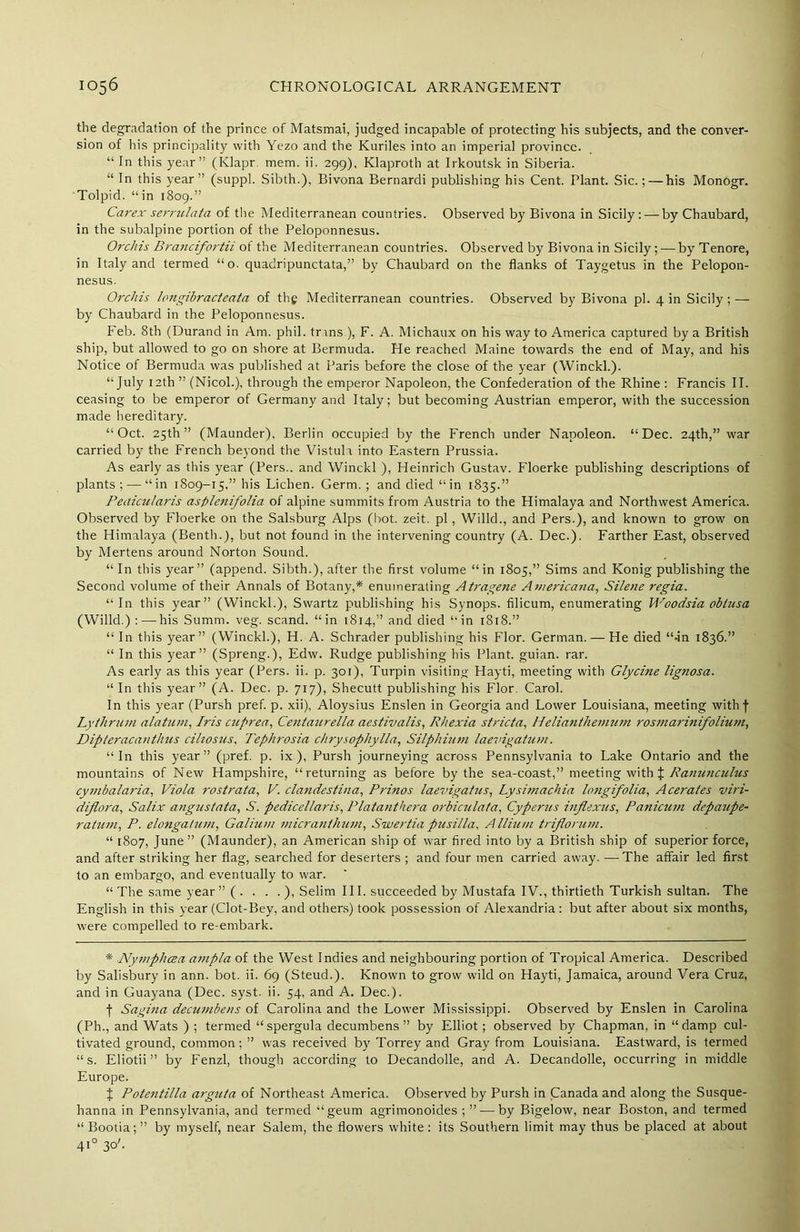 the degradation of the prince of Matsmai, judged incapable of protecting his subjects, and the conver- sion of his principality with Yezo and the Kuriles into an imperial province. “ In this year” (Klapr. mem. ii. 299), Klaproth at Irkoutsk in Siberia. “ In this year” (suppl. Sibth.), Bivona Bernardi publishing his Cent. Plant. Sic.; — his Monogr. Tolpid. “in 1809.” Carex serrulata of the Mediterranean countries. Observed by Bivona in Sicily: — by Chaubard, in the subalpine portion of the Peloponnesus. Orchis Brancifortii ot the Mediterranean countries. Observed by Bivona in Sicily;—byTenore, in Italy and termed “o. quadripunctata,” by Chaubard on the flanks of Taygetus in the Pelopon- nesus. Orchis hmgibracteata of thg Mediterranean countries. Observed by Bivona pi. 4 in Sicily ; — by Chaubard in the Peloponnesus. Feb. 8th (Durand in Am. phil. trans ), F. A. Michaux on his way to America captured by a British ship, but allowed to go on shore at Bermuda. He reached Maine towards the end of May, and his Notice of Bermuda was published at Paris before the close of the year (Winckl.). “July 12th ” (Nicol.), through the emperor Napoleon, the Confederation of the Rhine : Francis II. ceasing to be emperor of Germany and Italy; but becoming Austrian emperor, with the succession made hereditary. “Oct. 25th” (Maunder), Berlin occupied by the French under Napoleon. “Dec. 24th,” war carried by the French beyond the Vistula into Eastern Prussia. As early as this year (Pers.. and Winckl ), Heinrich Gustav. Floerke publishing descriptions of plants ;•—“in 1809-15.” his Lichen. Germ. ; and died “in 1835.” Peaicularis aspleyiifolia of alpine summits from Austria to the Himalaya and Northwest America. Observed by Floerke on the Salsburg Alps (hot. zeit. pi, Willd., and Pers.), and known to grow on the Himalaya (Benth.), but not found in the intervening country (A. Dec.). Farther East, observed by Mertens around Norton Sound. “ In this year” (append. Sibth.), after the first volume “in 1805,” Sims and Konig publishing the Second volume of their Annals of Botany,* enumerating Atragene Americana, Silene regia. “In this year” (Winckl.), Swartz publishing his Synops. filicum, enumerating Woodsia oblusa (Willd.):—his Summ. veg. scand. “in 1814,” and died “in 1818.” “ In this year” (Winckl.), H. A. Schrader publishing his Flor. German. — He died “-in 1836.” “ In this year” (Spreng.), Edw. Rudge publishing his Plant, guian. rar. As early as this year (Pers. ii. p. 301), Turpin visiting Hayti, meeting with Glycine lignosa. “In this year” (A. Dec. p. 717), Shecutt publishing his Flor. Carol. In this year (Pursh pref. p. xii), Aloysius Enslen in Georgia and Lower Louisiana, meeting with f Lythrum alatnm, Iris cuprea, Centaurella aestivalis, Rhexia stricta, IIelia7ithemum rosmarinifolhim, Dipteraca>ithus ciliosus, Tephrosia chrysophylla, Silphium laevigatum. “In this year” (pref. p. ix), Pursh journeying across Pennsylvania to Lake Ontario and the mountains of New Hampshire, “returning as before by the sea-coast,” meeting with X Ranunculus cymbalaria, Viola rostrata, V. clandestina, Prinos laevigatus, Lysi?nachia longifolia, A cerates viri- diflora, Salix angustata, S. pedicellaris, Platanthera orbiculata, Cyperus inflexus, Panicwn depaupe- ratnm, P. elongatum, Galhim micranthum, Swertia pzisilla. Allium triflorum. “ 1807, June ” (Maunder), an American ship of war fired into by a British ship of superior force, and after striking her flag, searched for deserters ; and four men carried away. •—-The affair led first to an embargo, and eventually to war. “The same year” (. . . . ), Selim III. succeeded by Mustafa IV., thirtieth Turkish sultan. The English in this year (Clot-Bey, and others) took possession of Alexandria: but after about six months, were compelled to re-embark. * Nymphcea ampla of the West Indies and neighbouring portion of Tropical America. Described by Salisbury in ann. bot. ii. 69 (Steud.). Known to grow wild on Hayti, Jamaica, around Vera Cruz, and in Guayana (Dec. syst. ii. 54, and A. Dec.). f Sagina deciunbens of Carolina and the Lower Mississippi. Observed by Enslen in Carolina (Ph., and Wats ) ; termed “spergula decumbens ” by Elliot; observed by Chapman, in “damp cul- tivated ground, common ; ” was received by Torrey and Gray from Louisiana. Eastward, is termed “ s. Eliotii ” by Fenzl, though according to Decandolle, and A. Decandolle, occurring in middle Europe. J Potentilla arg2ita of Northeast America. Observed by Pursh in Canada and along the Susque- hanna in Pennsylvania, and termed “geum agrimonoides ; ” — by Bigelow, near Boston, and termed “Bootia;” by myself, near Salem, the flowers white: its Southern limit may thus be placed at about 410 30'.