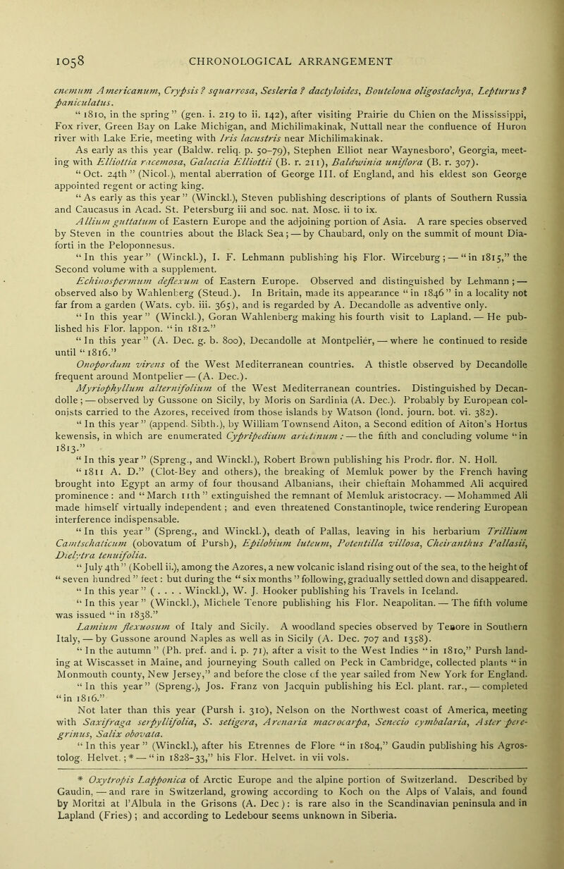 cnemum Americanum, Crypsis? squarrcsa, Sesleria? dactyloides, Bouteloua oligostachya, Lepturus ? paniculatus. “ 1810, in the spring” (gen. i. 219 to ii. 142), after visiting Prairie du Chien on the Mississippi, Fox river, Green Bay on Lake Michigan, and Michilimakinak, Nuttall near the confluence of Huron river with Lake Erie, meeting with Iris lacustris near Michilimakinak. As early as this year (Baldw. reliq. p. 50-79), Stephen Elliot near Waynesboro’, Georgia, meet- ing with Elliottia racemosa, Galactia Elliottii (B. r. 211), Baldwinia unijiora (B. r. 307). “Oct. 24th ” (Nicol.), mental aberration of George III. of England, and his eldest son George appointed regent or acting king. “As early as this year” (Winckl.), Steven publishing descriptions of plants of Southern Russia and Caucasus in Acad. St. Petersburg iii and soc. nat. Mosc. ii to ix. Allium guttatum of Eastern Europe and the adjoining portion of Asia. A rare species observed by Steven in the countries about the Black Sea; — by Chaubard, only on the summit of mount Dia- forti in the Peloponnesus. “In this year” (Winckl.), I. F. Lehmann publishing hig Flor. Wirceburg; — “in 1815,” the Second volume with a supplement. Echinospermum deflexum of Eastern Europe. Observed and distinguished by Lehmann; — observed also by Wahlenberg (Steud.). In Britain, made its appearance “in 1846” in a locality not far from a garden (Wats. cyb. iii. 365), and is regarded by A. Decandolle as adventive only. “In this year” (Winckl.), Goran Wahlenberg making his fourth visit to Lapland. — He pub- lished his Flor. lappon. “in 1812,” “In this year” (A. Dec. g. b. 800), Decandolle at Montpelier, — where he continued to reside until “ 1816.” Onopordum virens of the West Mediterranean countries. A thistle observed by Decandolle frequent around Montpelier — (A. Dec.). Myriophyllum alternifolium of the West Mediterranean countries. Distinguished by Decan- dolle ; — observed by Gussone on Sicily, by Moris on Sardinia (A. Dec.). Probably by European col- onists carried to the Azores, received from those islands by Watson (lond. journ. bot. vi. 382). “ In this year” (append. Sibth.), by William Townsend Aiton, a Second edition of Aiton’s Hortus kewensis, in which are enumerated Cypripedium arietinum : — the fifth and concluding volume “ in 1813.” “ In this year” (Spreng., and Winckl.), Robert Brown publishing his Prodr. flor. N. Holl. “ 1811 A. D.” (Clot-Bey and others), the breaking of Memluk power by the French having brought into Egypt an army of four thousand Albanians, their chieftain Mohammed Ali acquired prominence : and “ March 11 th ” extinguished the remnant of Memluk aristocracy. — Mohammed Ali made himself virtually independent; and even threatened Constantinople, twice rendering European interference indispensable. “In this year” (Spreng., and Winckl.), death of Pallas, leaving in his herbarium Trillium Camlschaticum (obovatum of Pursh), Epilobium luteum, Putentilla uillosa, Cheiranthus Ballasii, Dielytra teuuifolia. “ July 4th” (Kobell ii.), among the Azores, a new volcanic island rising out of the sea, to the height of “ seven hundred ” feet: but during the “ six months ” following, gradually settled down and disappeared. “ In this year” ( . . . . Winckl.), W. J. Hooker publishing his Travels in Iceland. “In this year” (Winckl.), Michele Tenore publishing his Flor. Neapolitan. — The fifth volume was issued “in 1838.” Laminin flexuosum of Italy and Sicily. A woodland species observed by Teaore in Southern Italy, — by Gussone around Naples as well as in Sicily (A. Dec. 707 and 1358). “ In the autumn” (Ph. pref. and i. p. 71), after a visit to the West Indies “in i8to,” Pursh land- ing at Wiscasset in Maine, and journeying South called on Peck in Cambridge, collected plants “in Monmouth county, New Jersey,” and before the close of the year sailed from New York for England. “In this year” (Spreng.), Jos. Franz von Jacquin publishing his Eel. plant, rar., — completed “in 1816.” Not later than this year (Pursh i. 310), Nelson on the Northwest coast of America, meeting with Saxifraga serpyllifolia, S', se tiger a, Arcnaria macrocarpa, Senecio cymbalaria, Aster pete- grinus, Salix obovata. “ In this year ” (Winckl.), after his Etrennes de Flore “ in 1804,” Gaudin publishing his Agros- tolog. Helvet. ;*—“in 1828-33,” his Flor. Helvet. in vii vols. * Oxytropis Lapponica of Arctic Europe and the alpine portion of Switzerland. Described by Gaudin, — and rare in Switzerland, growing according to Koch on the Alps of Valais, and found by Moritzi at l’Albula in the Grisons (A. Dec): is rare also in the Scandinavian peninsula and in Lapland (Fries) ; and according to Ledebour seems unknown in Siberia.