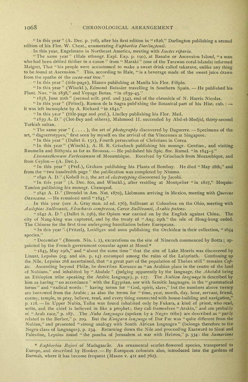 “ In this year ” (A. Dec. p. 716), after his first edition in “ >826,” Darlington publishing a second edition of his Flor. W. Chest., enumerating Euphorbia Darlingtonii. In this year, Engelmann in Northeast America, meeting with Isoetes riparia. “The same year” (Hale ethnogr. Expl. Exp. p. 190), at Banabe or Ascension Island, “a man who had been drifted thither in a canoe ” from “ Maraki ” (one of the Tarawan coral-islands) informed Maigret, That “his people were accustomed to make a sweet drink called takarave, unlike any thing to be found at Ascension.” This, according to Hale, “is a beverage made of the sweet juice drawn from the spathe of the cocoa-nut tree.” “ In this year” (title-page), Blanco publishing at Manila his Flor. Filipin. “In this year” (Winckl.), Edmond Boissier travelling in Southern Spain. — He published his Plant. Nov. “in 1838,” and Voyage Botan. “in 1839-45.” “ 1838, June 20th ” (second edit. pref. and 354), end of the chronicle of N. Harris Nicolas. “ In this year ” (Pritzel), Ramon de la Sagra pubhshing the Botanical part of his Hist. cub. : — it was left incomplete by A. Richard “in 1842.” “ In this year” (title-page and pref.), Lindley publishing his Flor. Med. “1839 A. D.” (Clot-Bey and others), Mahmood II. succeeded by Abd-el-Medjid, thirty-second Turkish sultan. “The same year” (....), the art of photography discovered by Daguerre. — Specimens of the art, “ daguerrotypes,” first seen by myself on the arrival of the Vincennes at Singapore. “ In this year” (Dallet ii. 131), Fourth persecution of Christians in Corea. “In this year” (Winckl.), A. H. R. Grisebach publishing his monogr. Gentian., and visiting Roumelia and Bithynia as far as Broussa. — He published his Spic. flor. Rumel. “in 1S43-5.” Limnanthemum Forbesianum of Mozambique. Received by Grisebach from Mozambique, and from Ceylon — (A. Dec.). “In this year” (Pref.), Graham publishing his Plants of Bombay. He died “May 28th,” and from the “two hundredth page ” the publication was completed by Niramo. “ 1840 A. D.” (Kobell iv.), the art of electrotyping discovered by Jacobi. “In this year” (A. Dec. 800, and Winckl.), after residing at Montpelier “in 1827,” Moquin- Tandon publishing his monogr. Chenopod. “ 1841 A. D.” (Brendel in Am. Nat. 1870), Liebmann arriving in Mexico, meeting with Quercus Oaxacana. — He remained until “ 1843.” In this year (see A. Gray man. 2d ed. 176), Sullivant at Columbus on the Ohio, meeting with Asclepias Sullivanti, Eleocharis compressa, Carex Sullivanti, Arabis patens. “ 1842 A. D.” (Dallet ii. 256), the Opium war carried on by the English against China. The city of Nang-king was captured, and by the treaty of “Aug. 29th” the isle of Hong-kong ceded. The Chinese for the first time undergoing humiliation before Europeans. “In this year ”. (Pritzel), Loddiges and sons publishing the Orchideae in their collection, “1654 species.” “ December” (Bonom. Nin. i. 2), excavations on the site of Nineveh commenced by Botta; ap- pointed by the French government consular agent at Mosul.* “ 1843, May 19th,” and “about the same time” that the site of Lake Moeris was discovered by Linant, Lepsius (eg. and sin. p. 14) encamped among the ruins of the Labyrinth. Continuing up the Nile, Lepsius 268 ascertained, that “a great part of the population of Thebes still” remains Cop- tic. Ascending beyond Philae, he describes Korusco as “an Arabian place in the centre of the land of Nubians,” and inhabited by “ Ababde ” (judging apparently by the language, the Ababdeh being an Ethiopian tribe speaking the Arabic language), p. 127. The Nubian language is described by him as having “ no accordance” with the Egyptian, nor with Semitic languages, in the “grammatical forms ” and “radical words : ” having terms for “ God, spirit, slave,” but the numbers above twenty are borrowed from the Arabic ; as also the terms for “ time, year, month, day, hour, servant, friend, enemy, temple, to pray, believe, read, and everything connected with house-building and navigation,” p. 128.— In Upper Nubia, Taiba was found inhabited only by Fukara, a kind of priest, who read, write, and the chief is believed in like a prophet; they call themselves “Arakin,” and are probably of “Arab race,” p. 187. The Nuba languages (spoken by a Negro tribe) are described as “parily related to the Berber,” p. 209. But the Kongara Language of Dar Fur was “quite different from the Nubian,” and presented “strong analogy with South African languages” (belongs therefore to the Negro class of languages), p. 234. Returning down the Nile and proceeding Eastward to Sinai and Palestine, Lepsius found “the pascha of Jerusalem at war with Hebron,” p. 334: the Samarians * Euphorbia Bojeri of Madagascar. An ornamental scarlet-flowered species, transported to Europe, and described by Hooker. — By European colonists also, introduced into the gardens cf Burmah, where it has become frequent (Mason v. 421 and 762).