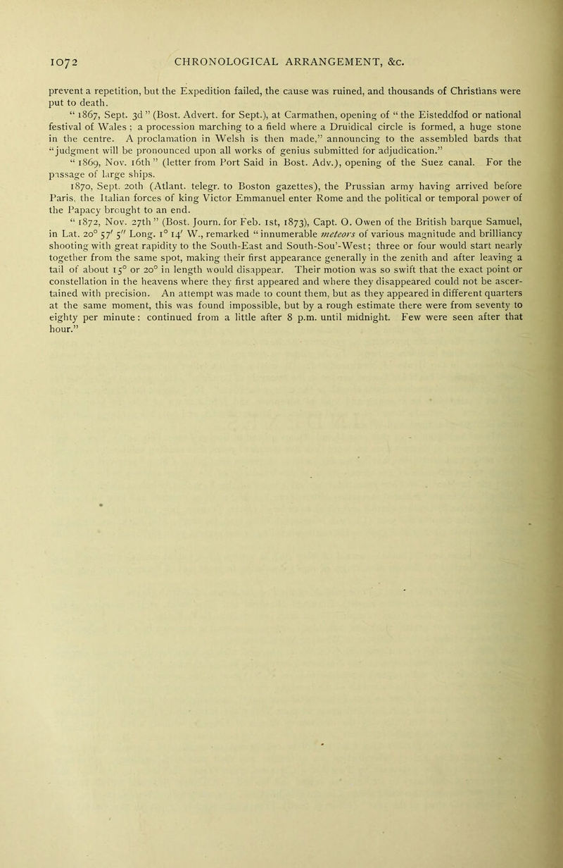 prevent a repetition, but the Expedition failed, the cause was ruined, and thousands of Christians were put to death. “ 1867, Sept. 3d ” (Bost. Advert, for Sept.), at Carmathen, opening of “ the Eisteddfod or national festival of Wales ; a procession marching to a field where a Druidical circle is formed, a huge stone in the centre. A proclamation in Welsh is then made,” announcing to the assembled bards that “judgment will be pronounced upon all works of genius submitted for adjudication.” “ 1869, Nov. 16th” (letter from Port Said in Bost. Adv.), opening of the Suez canal. For the passage of large ships. 1870, Sept. 20th (Atlant. telegr. to Boston gazettes), the Prussian army having arrived before Paris, the Italian forces of king Victor Emmanuel enter Rome and the political or temporal power of the Papacy brought to an end. “ 1872, Nov. 27th” (Bost. Journ. for Feb. 1st, 1873), Capt. O. Owen of the British barque Samuel, in Lat. 20° 57' 5 Long. i° 14' W., remarked “innumerable meteors of various magnitude and brilliancy shooting with great rapidity to the South-East and South-Sou’-West; three or four would start nearly together from the same spot, making their first appearance generally in the zenith and after leaving a tail of about 150 or 20° in length would disappear. Their motion was so swift that the exact point or constellation in the heavens where they first appeared and where they disappeared could not be ascer- tained with precision. An attempt was made to count them, but as they appeared in different quarters at the same moment, this was found impossible, but by a rough estimate there were from seventy to eighty per minute: continued from a little after 8 p.m. until midnight. Few were seen after that hour.”