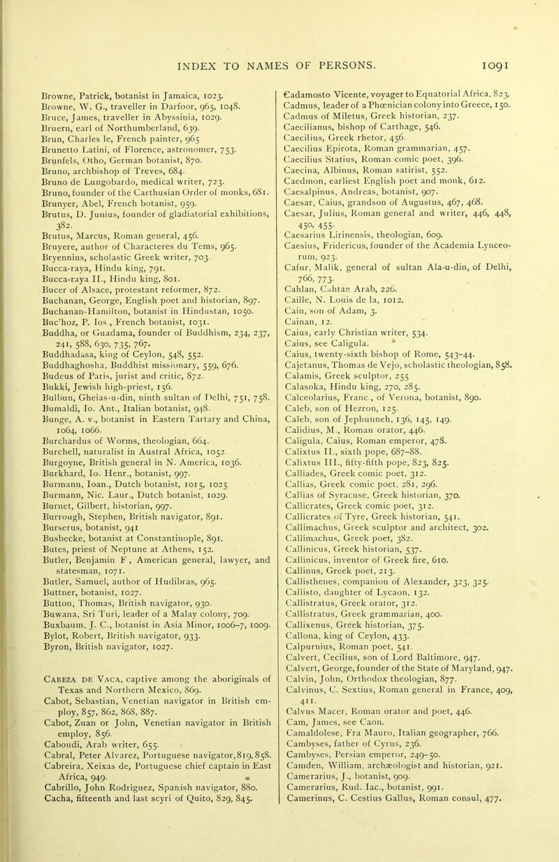 Browne, Patrick, botanist in Jamaica, 1023. Browne, W. G., traveller in Darfoor, 965, 1048. Brace, James, traveller in Abyssinia, 1029. Bruern, earl of Northumberland, 639. Brun, Charles le, French painter, 965 Brunetto Latini, of Florence, astronomer, 753. Brunfels, Otho, German botanist, 870. Bruno, archbishop of Treves, 684. Bruno de Lungobardo, medical writer, 723. Bruno, founder of the Carthusian Order of monks, 6S1. Brunyer, Abel, French botanist, 959. Brutus, D. Junius, founder of gladiatorial exhibitions, 382. Brutus, Marcus, Roman general, 456. Bruyere, author of Characteres du Terns, 965. Bryennius, scholastic Greek writer, 703. Bucca-raya, Hindu king, 791. Bucca-raya II., Hindu king, 801. Bucer of Alsace, protestant reformer, 872. Buchanan, George, English poet and historian, 897. Buchanan-Hamilton, botanist in Hindustan, 1050. Buc’hoz, P. Ios , French botanist, 1031. Buddha, or Guadama, founder of Buddhism, 234, 237, 241, 588, 630, 735, 767. Buddhadasa, king of Ceylon, 548, 552. Buddhaghosha, Buddhist missionary, 559, 676. Budeus of Paris, jurist and critic, 872. Bulcki, Jewish high-priest, 156. Bulbun, Gheias-u-din, ninth sultan of Delhi, 751, 758. Bumaldi, Io. Ant., Italian botanist, 948. Bunge, A. v., botanist in Eastern Tartary and China, 1064, 1066. Burchardus of Worms, theologian, 664. Burchell, naturalist in Austral Africa, 1052. Burgoyne, British general in N. America, 1036. Burkhard, Io. Henr., botanist, 997. Burmann, loan., Dutch botanist, 1015, 1025 Burmann, Nic. Laur., Dutch botanist, 1029. Burnet, Gilbert, historian, 997. Burrough, Stephen, British navigator, 891. Burserus, botanist, 941 Busbecke, botanist at Constantinople, 891. Butes, priest of Neptune at Athens, 152. Butler, Benjamin F , American general, lawyer, and statesman, 1071. Butler, Samuel, author of Hudibras, 965. Buttner, botanist, 1027. Button, Thomas, British navigator, 930. Buwana, Sri Turi, leader of a Malay colony, 709. Buxbaum, J. C., botanist in Asia Minor, 1006-7, 1009. Bylot, Robert, British navigator, 933. Byron, British navigator, 1027. Cabeza df. Vaca, captive among the aboriginals of Texas and Northern Mexico, 869. Cabot, Sebastian, Venetian navigator in British em- ploy, 857, 862, 868, 887. Cabot, Zuan or John, Venetian navigator in British employ, 856. Caboudi, Arab writer, 655. Cabral, Peter Alvarez, Portuguese navigator,819,858. Cabreira, Xeixas de, Portuguese chief captain in East Africa, 949. • Cabrillo, John Rodriguez, Spanish navigator, 880. Cacha, fifteenth and last scyri of Quito, 829, 845. Cadamosto Vicente, voyager to Equatorial Africa, 823. Cadmus, leader of a Phoenician colony into Greece, 150. Cadmus of Miletus, Greek historian, 237. Caecilianus, bishop of Carthage, 546. Caecilius, Greek rhetor, 456. Caecilius Epirota, Roman grammarian, 457. Caecilius .Statius, Roman comic poet, 396. Caecina, Albinus, Roman satirist, 552. Caedmon, earliest English poet and monk, 612. Caesalpinus, Andreas, botanist, 907. Caesar, Caius, grandson of Augustus, 467, 468. Caesar, Julius, Roman general and writer, 446, 448, 45°- 455- Caesarius Lirinensis, theologian, 609. Caesius, Fridericus, founder of the Academia Lynceo- rum, 923. Cafur, Malik, general of sultan Ala-u-din, of Delhi, 766, 773- Cahlan, Cahtar Arab, 226. Caille, N. Louis de la, 1012. Cain, son of Adam, 3. Cainan, 12. Caius, early Christian writer, 534. Caius, see Caligula. Caius, twenty-sixth bishop of Rome, 543-44. Cajetanus, Thomas de Vejo, scholastic theologian, 858. Calamis, Greek sculptor, 255 Calasoka, Hindu king, 270, 285. Calceolarius, Franc., of Verona, botanist, 890. Caleb, son of Hezron, 125. Caleb, son of Jephunneh, 136, 145, 149. Calidius, M., Roman orator, 446. Caligula, Caius, Roman emperor, 478. Calixtus II., sixth pope, 6S7-88. Calixtus III., fifty-fifth pope, 823, 825. Calliades, Greek comic poet, 312. Callias, Greek comic poet, 281, 296. Callias of Syracuse, Greek historian, 370. Callicrates, Greek comic poet, 312. Callicrates of Tyre, Greek historian, 541. Callimachus, Greek sculptor and architect, 302. Callimachus, Greek poet, 382. Callinicus, Greek historian, 537. Callinicus, inventor of Greek fire, 610. Callinus, Greek poet, 213. Callisthenes, companion of Alexander, 323, 325. Callisto, daughter of Lycaon, 132. Callistratus, Greek orator, 312. Callistratus, Greek grammarian, 400. Callixenus, Greek historian, 375. Callona, king of Ceylon, 433. Calpurnius, Roman poet, 541. Calvert, Cecilius, son of Lord Baltimore, 947. Calvert, George, founder of the State of Maryland, 947. Calvin, John, Orthodox theologian, 877. Calvinus, C. Sextius, Roman general in France, 409, 411. Calvus Macer, Roman orator and poet, 446. Cam, James, see Caon. Camaldolese, Fra Mauro, Italian geographer, 766. Cambyses, father of Cyrus, 236. Cambyses, Persian emperor, 249-50. Camden, William, archaeologist and historian, 921. Camerarius, J., botanist, 909. Camerarius, Rud. lac., botanist, 991. Camerinus, C. Cestius Gallus, Roman consul, 477.