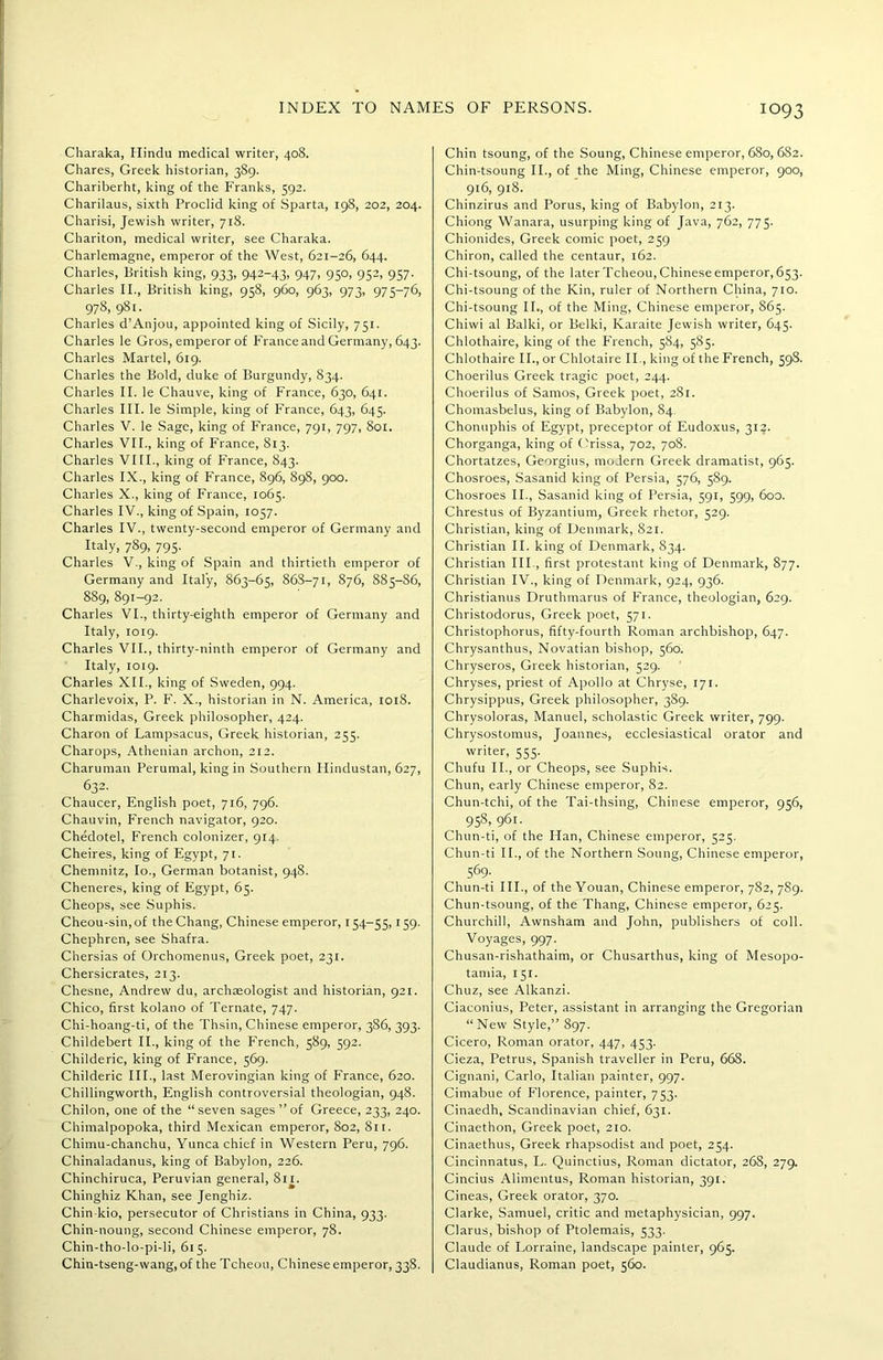 Charaka, Hindu medical writer, 408. Chares, Greek historian, 389. Chariberht, king of the Franks, 592. Charilaus, sixth Proclid king of Sparta, 198, 202, 204. Charisi, Jewish writer, 718. Chariton, medical writer, see Charaka. Charlemagne, emperor of the West, 621-26, 644. Charles, British king, 933, 942-43, 947, 950, 952, 957. Charles II., British king, 958, 960, 963, 973, 975-76, 978, 981. Charles d’Anjou, appointed king of Sicily, 751. Charles le Gros, emperor of France and Germany, 643. Charles Martel, 619. Charles the Bold, duke of Burgundy, 834. Charles II. le Chauve, king of France, 630, 641. Charles III. le Simple, king of France, 643, 645. Charles V. le Sage, king of France, 791, 797, 801. Charles VII., king of France, 813. Charles VIII., king of France, 843. Charles IX., king of France, 896, 898, 900. Charles X., king of France, 1065. Charles IV., king of Spain, 1057. Charles IV., twenty-second emperor of Germany and Italy, 789, 795. Charles V., king of Spain and thirtieth emperor of Germany and Italy, 863-65, 86S-71, 876, 885-86, 889, 891-92. Charles VI., thirty-eighth emperor of Germany and Italy, 1019. Charles VII., thirty-ninth emperor of Germany and Italy, 1019. Charles XII., king of Sweden, 994. Charlevoix, P. F. X., historian in N. America, 1018. Charmidas, Greek philosopher, 424. Charon of Lampsacus, Greek historian, 255. Charops, Athenian archon, 212. Charuman Perumal, king in Southern Hindustan, 627, 632. Chaucer, English poet, 716, 796. Chauvin, French navigator, 920. Chedotel, French colonizer, 914. Cheires, king of Egypt, 71. Chemnitz, Io., German botanist, 948. Cheneres, king of Egypt, 65. Cheops, see Suphis. Cheou-sin,of the Chang, Chinese emperor, 154-55,159. Chephren, see Shafra. Chersias of Orchomenus, Greek poet, 231. Chersicrates, 213. Chesne, Andrew du, archaeologist and historian, 921. Chico, first kolano of Ternate, 747. Chi-hoang-ti, of the Thsin, Chinese emperor, 386, 393. Childebert II., king of the French, 589, 592. Childeric, king of France, 569. Childeric III., last Merovingian king of France, 620. Chillingworth, English controversial theologian, 948. Chilon, one of the “seven sages”of Greece, 233, 240. Chimalpopoka, third Mexican emperor, 802, 811. Chimu-chanchu, Yunca chief in Western Peru, 796. Chinaladanus, king of Babylon, 226. Chinchiruca, Peruvian general, 811. Chinghiz Khan, see Jenghiz. Chin-kio, persecutor of Christians in China, 933. Chin-noung, second Chinese emperor, 78. Chin-tho-lo-pi-li, 615. Chin-tseng-wang, of the Tcheou, Chinese emperor, 338. Chin tsoung, of the Soung, Chinese emperor, 680, 6S2. Chin-tsoung II., of the Ming, Chinese emperor, 900, 916, 918. Chinzirus and Porus, king of Babylon, 213. Chiong Wanara, usurping king of Java, 762, 775. Chionides, Greek comic poet, 259 Chiron, called the centaur, 162. Chi-tsoung, of the later Tcheou, Chinese emperor, 653. Chi-tsoung of the Kin, ruler of Northern China, 710. Chi-tsoung II., of the Ming, Chinese emperor, 865. Chiwi al Balki, or Belki, Karaite Jewish writer, 645. Chlothaire, king of the French, 584, 585. Chlothaire II., or Chlotaire II., king of the French, 59S. Choerilus Greek tragic poet, 244. Choerilus of Samos, Greek poet, 281. Chomasbelus, king of Babylon, 84. Chonuphis of Egypt, preceptor of Eudoxus, 312. Chorganga, king of Orissa, 702, 708. Chortatzes, Georgius, modern Greek dramatist, 965. Chosroes, Sasanid king of Persia, 576, 589. Chosroes II., Sasanid king of Persia, 591, 599, 600. Chrestus of Byzantium, Greek rhetor, 529. Christian, king of Denmark, 821. Christian II. king of Denmark, 834. Christian III., first protestant king of Denmark, 877. Christian IV., king of Denmark, 924, 936. Christianus Druthmarus of France, theologian, 629. Christodorus, Greek poet, 571. Christophorus, fifty-fourth Roman archbishop, 647. Chrysanthus, Novatian bishop, 560. Chryseros, Greek historian, 529. Chryses, priest of Apollo at Chryse, 171. Chrysippus, Greek philosopher, 3S9. Chrysoloras, Manuel, scholastic Greek writer, 799. Chrysostomus, Joannes, ecclesiastical orator and writer, 555. Chufu II., or Cheops, see Suphis. Chun, early Chinese emperor, 82. Chun-tchi, of the Tai-thsing, Chinese emperor, 956, 958, 961. Chun-ti, of the Han, Chinese emperor, 525. Chun-ti II., of the Northern Soung, Chinese emperor, 569- Chun-ti III., of the Youan, Chinese emperor, 782, 7S9. Chun-tsoung, of the Thang, Chinese emperor, 625. Churchill, Awnsham and John, publishers of coll. Voyages, 997. Chusan-rishathaim, or Chusarthus, king of Mesopo- tamia, 151. Chuz, see Alkanzi. Ciaconius, Peter, assistant in arranging the Gregorian “ New Style,” 897. Cicero, Roman orator, 447, 453. Cieza, Petrus, Spanish traveller in Peru, 668. Cignani, Carlo, Italian painter, 997. Cimabue of Florence, painter, 753. Cinaedh, Scandinavian chief, 631. Cinaethon, Greek poet, 210. Cinaethus, Greek rhapsodist and poet, 254. Cincinnatus, L. Quinctius, Roman dictator, 268, 279. Cincius Alimentus, Roman historian, 391. Cineas, Greek orator, 370. Clarke, Samuel, critic and metaphysician, 997. Clarus, bishop of Ptolemais, 533. Claude of Lorraine, landscape painter, 965. Claudianus, Roman poet, 560.