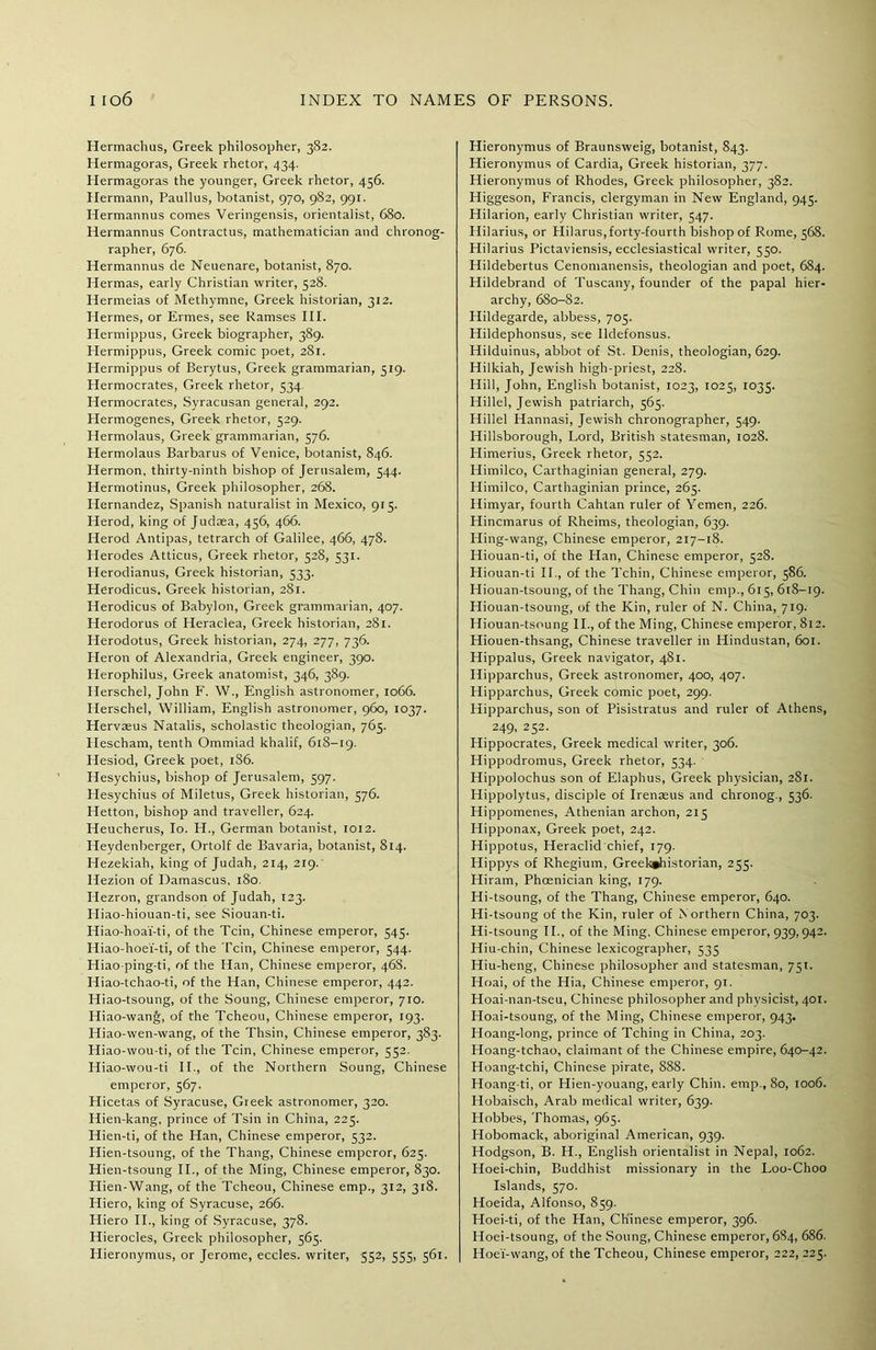 Hermachus, Greek philosopher, 382. Hermagoras, Greek rhetor, 434. Hermagoras the younger, Greek rhetor, 456. Hermann, Paullus, botanist, 970, 982, 991. Hermannus comes Veringensis, orientalist, 680. Hermannus Contractus, mathematician and chronog- rapher, 676. Hermannus de Neuenare, botanist, 870. Hermas, early Christian writer, 528. Hermeias of Methymne, Greek historian, 312. Hermes, or Ermes, see Ramses III. Hermippus, Greek biographer, 389. Hermippus, Greek comic poet, 281. Hermippus of Berytus, Greek grammarian, 519. Hermocrates, Greek rhetor, 534. Hermocrates, Syracusan general, 292. Hermogenes, Greek rhetor, 529. Hermolaus, Greek grammarian, 576. Hermolaus Barbarus of Venice, botanist, 846. Hermon, thirty-ninth bishop of Jerusalem, 544. Hermotinus, Greek philosopher, 268. Hernandez, Spanish naturalist in Mexico, 915. Herod, king of Judaea, 456, 466. Herod Antipas, tetrarch of Galilee, 466, 478. Herodes Atticus, Greek rhetor, 528, 331. Herodianus, Greek historian, 533. Herodicus, Greek historian, 281. Herodicus of Babylon, Greek grammarian, 407. Herodorus of Heraclea, Greek historian, 281. Herodotus, Greek historian, 274, 277, 736. Heron of Alexandria, Greek engineer, 390. Herophilus, Greek anatomist, 346, 389. Herschel, John F. W., English astronomer, 1066. Herschel, William, English astronomer, 960, 1037. Hervaeus Natalis, scholastic theologian, 765. Hescham, tenth Ommiad khalif, 618-19. Hesiod, Greek poet, 186. Hesychius, bishop of Jerusalem, 597. Hesychius of Miletus, Greek historian, 576. Hetton, bishop and traveller, 624. Heucherus, Io. H., German botanist, 1012. Heydenberger, Ortolf de Bavaria, botanist, 814. Hezekiah, king of Judah, 214, 219. Hezion of Damascus, 180. Elezron, grandson of Judah, 123. Hiao-hiouan-ti, see Siouan-ti. Hiao-hoa'f-ti, of the Tcin, Chinese emperor, 545. Hiao-hoe'f-ti, of the Tcin, Chinese emperor, 544. Hiao-ping-ti, of the Han, Chinese emperor, 46S. Hiao-tchao-ti, of the Han, Chinese emperor, 442. Hiao-tsoung, of the Soung, Chinese emperor, 710. Hiao-wang, of the Tcheou, Chinese emperor, 193. Hiao-wen-wang, of the Thsin, Chinese emperor, 383. Hiao-wou-ti, of the Tcin, Chinese emperor, 552. Hiao-wou-ti II., of the Northern Soung, Chinese emperor, 567. Hicetas of Syracuse, Greek astronomer, 320. Hien-kang, prince of Tsin in China, 225. Hien-ti, of the Han, Chinese emperor, 532. Hien-tsoung, of the Thang, Chinese emperor, 625. Hien-tsoung II., of the Ming, Chinese emperor, 830. Hien-Wang, of the Tcheou, Chinese emp., 312, 318. Hiero, king of Syracuse, 266. Hiero II., king of Syracuse, 378. Hierocles, Greek philosopher, 565. Hieronymus, or Jerome, eccles. writer, 552, 555, 561. Hieronymus of Braunsweig, botanist, 843. Hieronymus of Cardia, Greek historian, 377. Hieronymus of Rhodes, Greek philosopher, 382. Higgeson, Francis, clergyman in New England, 945. Hilarion, early Christian writer, 547. Hilarius, or Hilarus,forty-fourth bishop of Rome, 568. Hilarius Pictaviensis, ecclesiastical writer, 550. Hildebertus Cenomanensis, theologian and poet, 684. Hildebrand of Tuscany, founder of the papal hier- archy, 680-82. Hildegarde, abbess, 705. Hildephonsus, see Ildefonsus. Hilduinus, abbot of St. Denis, theologian, 629. Hilkiah, Jewish high-priest, 228. Hill, John, English botanist, 1023, 1025, 1035. Hillel, Jewish patriarch, 565. Hillel Hannasi, Jewish chronographer, 549. Hillsborough, Lord, British statesman, 1028. Himerius, Greek rhetor, 552. Himilco, Carthaginian general, 279. Himilco, Carthaginian prince, 265. Himyar, fourth Cahtan ruler of Yemen, 226. Hincmarus of Rheims, theologian, 639. Hing-wang, Chinese emperor, 217-18. Hiouan-ti, of the Han, Chinese emperor, 528. Hiouan-ti II., of the Tchin, Chinese emperor, 586. Hiouan-tsoung, of the Thang, Chin emp., 615, 618-19. Hiouan-tsoung, of the Kin, ruler of N. China, 719. Hiouan-tsoung II., of the Ming, Chinese emperor, 812. Hiouen-thsang, Chinese traveller in Hindustan, 601. Hippalus, Greek navigator, 481. Hipparchus, Greek astronomer, 400, 407. Hipparchus, Greek comic poet, 299. Hipparchus, son of Pisistratus and ruler of Athens, 249, 252. Hippocrates, Greek medical writer, 306. Hippodromus, Greek rhetor, 534. Hippolochus son of Elaphus, Greek physician, 281. Hippolytus, disciple of Irenseus and chronog., 536. Hippomenes, Athenian archon, 215 Hipponax, Greek poet, 242. Hippotus, Heraclid chief, 179. Hippys of Rhegium, Greek»historian, 255. Hiram, Phoenician king, 179. Hi-tsoung, of the Thang, Chinese emperor, 640. Hi-tsoung of the Kin, ruler of N orthern China, 703. Hi-tsoung II., of the Ming, Chinese emperor, 939,942. Hiu-chin, Chinese lexicographer, 535 Hiu-heng, Chinese philosopher and statesman, 751. Hoai, of the Hia, Chinese emperor, 91. Hoai-nan-tseu, Chinese philosopher and physicist, 401. Hoai-tsoung, of the Ming, Chinese emperor, 943. Hoang-long, prince of Tching in China, 203. Hoang-tchao, claimant of the Chinese empire, 640-42. Hoang-tchi, Chinese pirate, 888. Hoang-ti, or Hien-youang, early Chin, emp., 80, 1006. Hobaisch, Arab medical writer, 639. Hobbes, Thomas, 965. Hobomack, aboriginal American, 939. Hodgson, B. H., English orientalist in Nepal, 1062. Hoei-chin, Buddhist missionary in the Loo-Choo Islands, 570. Hoeida, Alfonso, 859. Hoei-ti, of the Han, Chinese emperor, 396. Hoei-tsoung, of the Soung, Chinese emperor, 684, 686. Hoei'-wang, of the Tcheou, Chinese emperor, 222, 225.