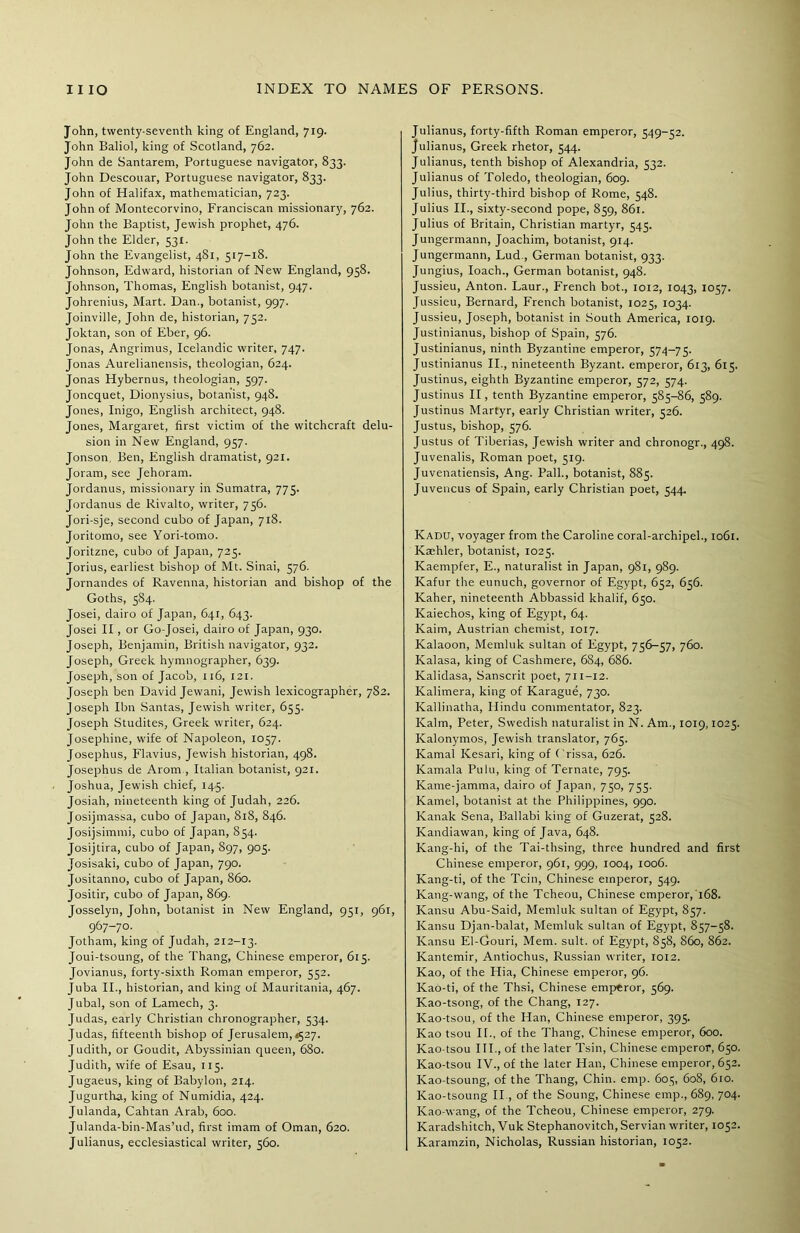 John, twenty-seventh king of England, 719. John Baliol, king of Scotland, 762. John de Santarem, Portuguese navigator, 833. John Descouar, Portuguese navigator, 833. John of Halifax, mathematician, 723. John of Montecorvino, Franciscan missionary, 762. John the Baptist, Jewish prophet, 476. John the Elder, 53X. John the Evangelist, 481, 517-18. Johnson, Edward, historian of New England, 958. Johnson, Thomas, English botanist, 947. Johrenius, Mart. Dan., botanist, 997. Joinville, John de, historian, 752. Joktan, son of Eber, 96. Jonas, Angrimus, Icelandic writer, 747. Jonas Aurelianensis, theologian, 624. Jonas Hybernus, theologian, 597. Joncquet, Dionysius, botanist, 948. Jones, Inigo, English architect, 948. Jones, Margaret, first victim of the witchcraft delu- sion in New England, 957. Jonson, Ben, English dramatist, 921. Joram, see Jehoram. Jordanus, missionary in Sumatra, 775. Jordanus de Rivalto, writer, 756. Jori-sje, second cubo of Japan, 718. Joritomo, see Yori-tomo. Joritzne, cubo of Japan, 725. Jorius, earliest bishop of Mt. Sinai, 576. Jornandes of Ravenna, historian and bishop of the Goths, 584. Josei, dairo of Japan, 641, 643. Josei II , or Go-Josei, dairo of Japan, 930. Joseph, Benjamin, British navigator, 932. Joseph, Greek hymnographer, 639. Joseph, son of Jacob, 116, 121. Joseph ben David Jewani, Jewish lexicographer, 782. Joseph Ibn Santas, Jewish writer, 655. Joseph Studites, Greek writer, 624. Josephine, wife of Napoleon, 1057. Josephus, Flavius, Jewish historian, 498. Josephus de Arom , Italian botanist, 921. Joshua, Jewish chief, 145. Josiah, nineteenth king of Judah, 226. Josijmassa, cubo of Japan, 818, 846. Josijsimmi, cubo of Japan, 854. Josijtira, cubo of Japan, S97, 905. Josisaki, cubo of Japan, 790. Jositanno, cubo of Japan, 860. Jositir, cubo of Japan, 869. Josselyn, John, botanist in New England, 951, 961, 967-70. Jotham, king of Judah, 212-13. Joui-tsoung, of the Thang, Chinese emperor, 615. Jovianus, forty-sixth Roman emperor, 552. Juba II., historian, and king of Mauritania, 467. Jubal, son of Lantech, 3. Judas, early Christian chronographer, 534. Judas, fifteenth bishop of Jerusalem, <527. Judith, or Goudit, Abyssinian queen, 680. Judith, wife of Esau, 115. Jugaeus, king of Babylon, 214. Jugurtha, king of Numidia, 424. Julanda, Cahtan Arab, 600. Julanda-bin-Mas’ud, first imam of Oman, 620. Julianus, ecclesiastical writer, 560. Julianus, forty-fifth Roman emperor, 549-52. Julianus, Greek rhetor, 544. Julianus, tenth bishop of Alexandria, 532. Julianus of Toledo, theologian, 609. Julius, thirty-third bishop of Rome, 548. Julius II., sixty-second pope, 859, 861. Julius of Britain, Christian martyr, 545. Jungermann, Joachim, botanist, 914. Jungermann, Lud., German botanist, 933. Jungius, loach., German botanist, 948. Jussieu, Anton. Laur., French bot., 1012, 1043, 1057. Jussieu, Bernard, French botanist, 1025, 1034. Jussieu, Joseph, botanist in South America, 1019. Justinianus, bishop of Spain, 576. Justinianus, ninth Byzantine emperor, 574-75. Justinianus II., nineteenth Byzant. emperor, 613, 615. Justinus, eighth Byzantine emperor, 572, 574. Justinus II, tenth Byzantine emperor, 585-86, 589. Justinus Martyr, early Christian writer, 526. Justus, bishop, 576. Justus of Tiberias, Jewish writer and chronogr., 498. Juvenalis, Roman poet, 519. Juvenatiensis, Ang. Pall., botanist, 885. Juvencus of Spain, early Christian poet, 544. Kadu, voyager from the Caroline coral-archipel., 1061. Kaehler, botanist, 1025. Kaempfer, E., naturalist in Japan, 981, 9S9. Kafur the eunuch, governor of Egypt, 652, 656. Kaher, nineteenth Abbassid khalif, 650. Kaiechos, king of Egypt, 64. Kaim, Austrian chemist, 1017. Kalaoon, Memluk sultan of Egypt, 756-57, 760. Kalasa, king of Cashmere, 684, 686. Kalidasa, Sanscrit poet, 711-12. Kalimera, king of Karague, 730. Kallinatha, Hindu commentator, 823. Kalm, Peter, Swedish naturalist in N. Am., 1019,1025. Kalonymos, Jewish translator, 765. Kamal Kesari, king of Crissa, 626. Kamala Pulu, king of Ternate, 795. Kame-jamma, dairo of Japan, 750, 755. Kamel, botanist at the Philippines, 990. Kanak Sena, Ballabi king of Guzerat, 528. Kandiawan, king of Java, 648. Kang-hi, of the Tai-thsing, three hundred and first Chinese emperor, 961, 999, 1004, 1006. Kang-ti, of the Tcin, Chinese emperor, 549. Kang-wang, of the Tcheou, Chinese emperor, 168. Kansu Abu-Said, Memluk sultan of Egypt, 857. Kansu Djan-balat, Memluk sultan of Egypt, 857-58. Kansu El-Gouri, Mem. suit, of Egypt, 858, S60, 862. Kantemir, Antiochus, Russian writer, 1012. Kao, of the Hia, Chinese emperor, 96. Kao-ti, of the Thsi, Chinese emperor, 569. Kao-tsong, of the Chang, 127. Kao-tsou, of the Han, Chinese emperor, 395. Kao tsou II., of the Thang, Chinese emperor, 600. Kao-tsou III., of the later Tsin, Chinese emperor, 650. Kao-tsou IV., of the later Han, Chinese emperor, 652. Kao-tsoung, of the Thang, Chin. emp. 605, 608, 610. Kao-tsoung II., of the Soung, Chinese emp., 689, 704. Kao-wang, of the Tcheou, Chinese emperor, 279. Karadshitch, Vuk Stephanovitch, Servian writer, 1052. Karamzin, Nicholas, Russian historian, 1052.