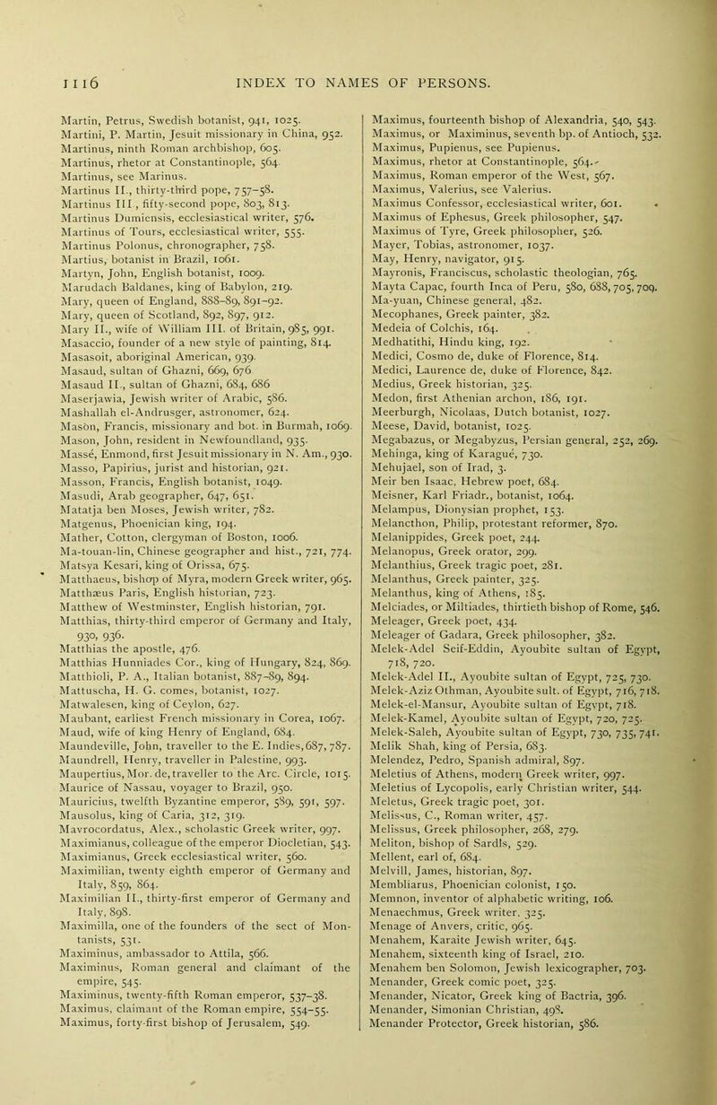 Martin, Petrus, Swedish botanist, 941, 1025. Martini, P. Martin, Jesuit missionary in China, 952. Martinus, ninth Roman archbishop, 605. Martinus, rhetor at Constantinople, 564. Martinus, see Marinus. Martinus II., thirty-third pope, 757-58. Martinus III , fifty-second pope, 803, 813. Martinus Dumiensis, ecclesiastical writer, 576. Martinus of Tours, ecclesiastical writer, 555. Martinus Polonus, chronographer, 758. Martius, botanist in Brazil, 1061. Martyn, John, English botanist, 1009. Marudach Baldanes, king of Babylon, 219. Mary, queen of England, 888-89, 891-92. Mary, queen of Scotland, 892, 897, 912. Mary II., wife of William III. of Britain, 985, 991. Masaccio, founder of a new style of painting, 814. Masasoit, aboriginal American, 939. Masaud, sultan of Ghazni, 669, 676 Masaud II., sultan of Ghazni, 6S4, 686 Maserjawia, Jewish writer of Arabic, 5S6. Mashallah el-Andrusger, astronomer, 624. Mason, Francis, missionary and bot. in Burmah, 1069. Mason, John, resident in Newfoundland, 935. Masse, Enmond, first Jesuit missionary in N. Am., 930. Masso, Papirius, jurist and historian, 921. Masson, Francis, English botanist, 1049. Masudi, Arab geographer, 647, 651. Matatja ben Moses, Jewish writer, 782. Matgenus, Phoenician king, 194. Mather, Cotton, clergyman of Boston, 1006. Ma-touan-lin, Chinese geographer and hist., 721, 774. Matsya Kesari, king of Orissa, 675. Matthaeus, bishop of Myra, modern Greek writer, 965. Matthaeus Paris, English historian, 723. Matthew of Westminster, English historian, 791. Matthias, thirty-third emperor of Germany and Italy, 93°> 936- Matthias the apostle, 476. Matthias Hunniades Cor., king of Hungary, 824, 869. Matthioli, P. A., Italian botanist, 887-89, 894. Mattuscha, IT G. comes, botanist, 1027. Matwalesen, king of Ceylon, 627. Maubant, earliest French missionary in Corea, 1067. Maud, wife of king Henry of England, 684. Maundeville, John, traveller to the E. Indies,687, 787. Maundrell, Henry, traveller in Palestine, 993. Maupertius, Mor. de, traveller to the Arc. Circle, 1015. Maurice of Nassau, voyager to Brazil, 950. Mauricius, twelfth Byzantine emperor, 5S9, 591, 597. Mausolus, king of Caria, 312, 319. Mavrocordatus, Alex., scholastic Greek writer, 997. Maximianus, colleague of the emperor Diocletian, 543. Maximianus, Greek ecclesiastical writer, 560. Maximilian, twenty eighth emperor of Germany and Italy, 859, 864. Maximilian II., thirty-first emperor of Germany and Italy, 89S. Maximilla, one of the founders of the sect of Mon- tanists, 531. Maximinus, ambassador to Attila, 566. Maximinus, Roman general and claimant of the empire, 545. Maximinus, twenty-fifth Roman emperor, 537-38. Maximus, claimant of the Roman empire, 554—55. Maximus, forty-first bishop of Jerusalem, 549. Maximus, fourteenth bishop of Alexandria, 540, 543. Maximus, or Maximinus, seventh bp. of Antioch, 532. Maximus, Pupienus, see Pupienus. Maximus, rhetor at Constantinople, 564.-- Maximus, Roman emperor of the West, 567. Maximus, Valerius, see Valerius. Maximus Confessor, ecclesiastical writer, 601. . Maximus of Ephesus, Greek philosopher, 547. Maximus of lyre, Greek philosopher, 526. Mayer, Tobias, astronomer, 1037. May, Henry, navigator, 915. Mayronis, Franciscus, scholastic theologian, 765. Mayta Capac, fourth Inca of Peru, 580, 688,705,700. Ma-yuan, Chinese general, 482. Mecophanes, Greek painter, 382. Medeia of Colchis, 164. Medhatithi, Hindu king, 192. Medici, Cosmo de, duke of Florence, 814. Medici, Laurence de, duke of Florence, 842. Medius, Greek historian, 325. Medon, first Athenian archon, 186, 191. Meerburgh, Nicolaas, Dutch botanist, 1027. Meese, David, botanist, 1025. Megabazus, or Megabyzus, Persian general, 252, 269. Mehinga, king of Karague, 730. Mehujael, son of Irad, 3. Meir ben Isaac, Hebrew poet, 684. Meisner, Karl Friadr., botanist, 1064. Melampus, Dionysian prophet, 153. Melancthon, Philip, protestant reformer, 870. Melanippides, Greek poet, 244. Melanopus, Greek orator, 299. Melanthius, Greek tragic poet, 281. Melanthus, Greek painter, 325. Melanthus, king of Athens, 185. Melciades, or Miltiades, thirtieth bishop of Rome, 546. Meleager, Greek poet, 434. Meleager of Gadara, Greek philosopher, 382. Melek-Adel Seif-Eddin, Ayoubite sultan of Egypt, 718, 720. Melek-Adel II., Ayoubite sultan of Egypt, 725, 730. Melek-Aziz Othman, Ayoubite suit, of Egypt, 716, 718. Melek-el-Mansur, Ayoubite sultan of Egypt, 718. Melek-Kamel, Ayoubite sultan of Egvpt, 720, 725. Melek-Saleh, Ayoubite sultan of Egypt, 730, 735, 741. Melik Shah, king of Persia, 683. Melendez, Pedro, Spanish admiral, 897. Meletius of Athens, modern Greek writer, 997. Meletius of Lycopolis, early Christian writer, 544. Meletus, Greek tragic poet, 301. Melissus, C., Roman writer, 457. Melissus, Greek philosopher, 268, 279. Meliton, bishop of Sardis, 529. Mellent, earl of, 684. Melvill, James, historian, 897. Membliarus, Phoenician colonist, 150. Memnon, inventor of alphabetic writing, 106. Menaechmus, Greek writer, 325. Menage of Anvers, critic, 965. Menahem, Karaite Jewish writer, 645. Menahem, sixteenth king of Israel, 210. Menahem ben Solomon, Jewish lexicographer, 703. Menander, Greek comic poet, 325. Menander, Nicator, Greek king of Bactria, 396. Menander, Simonian Christian, 498. Menander Protector, Greek historian, 586.