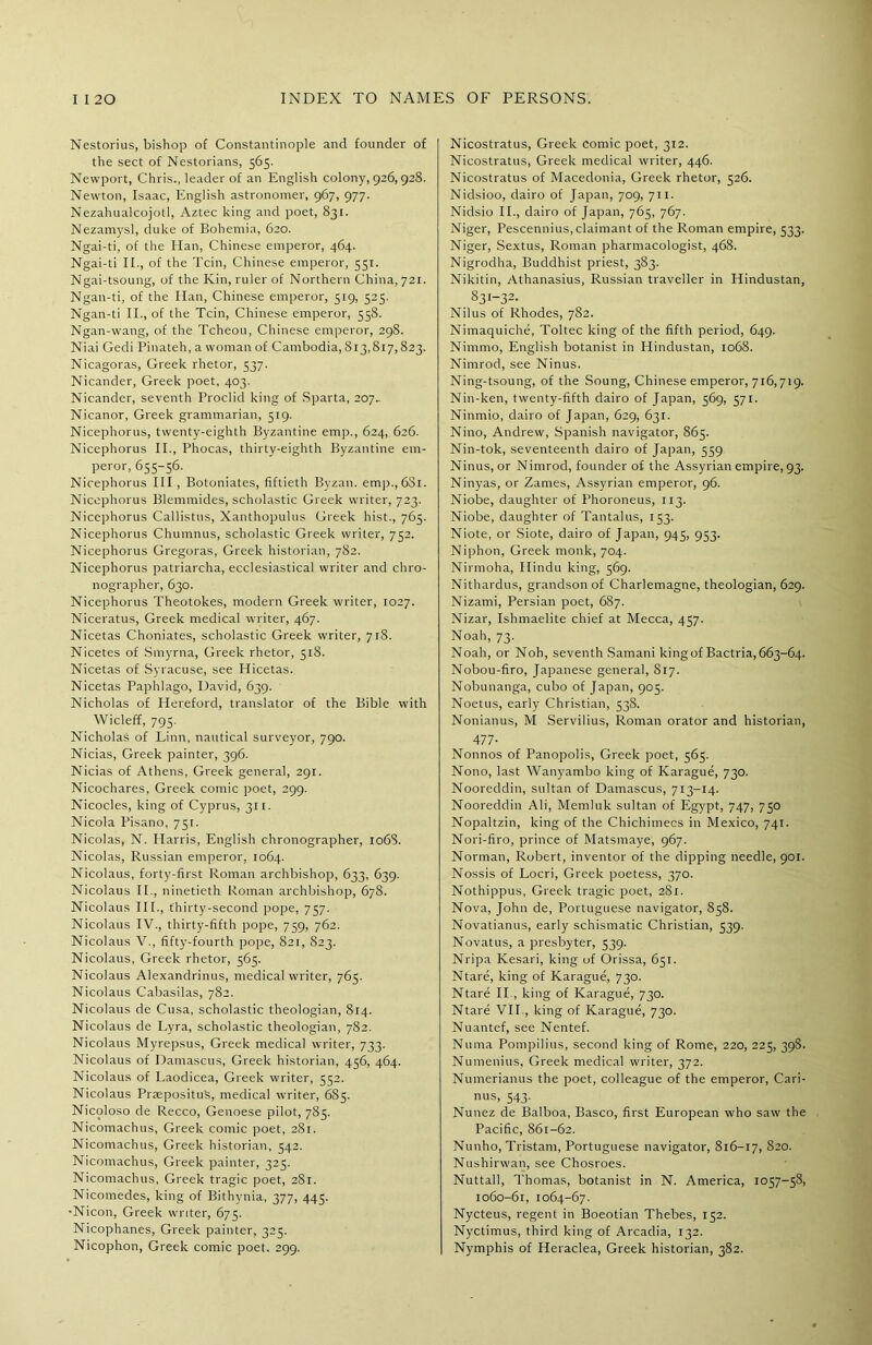 Nestorius, bishop of Constantinople and founder of the sect of Nestorians, 565. Newport, Chris., leader of an English colony, 926,928. Newton, Isaac, English astronomer, 967, 977. Nezahualcojotl, Aztec king and poet, 831. Nezamysl, duke of Bohemia, 620. Ngai-ti, of the Han, Chinese emperor, 464. Ngai-ti II., of the Tcin, Chinese emperor, 551. Ngai-tsoung, of the Kin, ruler of Northern China, 721. Ngan-ti, of the Han, Chinese emperor, 519, 525. Ngan-ti II., of the Tcin, Chinese emperor, 558. Ngan-wang, of the Tcheou, Chinese emperor, 298. Niai Gedi Pinateh, a woman of Cambodia, 813,817,823. Nicagoras, Greek rhetor, 337. Nicander, Greek poet, 403. Nicander, seventh Proclid king of Sparta, 207- Nicanor, Greek grammarian, 519. Nicephorus, twenty-eighth Byzantine emp., 624, 626. Nicephorus II., Phocas, thirty-eighth Byzantine em- peror, 655-56. Nicephorus III, Botoniates, fiftieth Byzan. emp.,6Si. Nicephorus Blemmides, scholastic Greek writer, 723. Nicephorus Callistus, Xanthopulus Greek hist., 765. Nicephorus Chumnus, scholastic Greek writer, 752. Nicephorus Gregoras, Greek historian, 782. Nicephorus patriarcha, ecclesiastical writer and chro- nographer, 630. Nicephorus Theotokes, modern Greek writer, 1027. Niceratus, Greek medical writer, 467. Nicetas Choniates, scholastic Greek writer, 718. Nicetes of Smyrna, Greek rhetor, 518. Nicetas of Syracuse, see Hicetas. Nicetas Paphlago, David, 639. Nicholas of Hereford, translator of the Bible with Wicleff, 795. Nicholas of Linn, nautical surveyor, 790. Nicias, Greek painter, 396. Nicias of Athens, Greek general, 291. Nicochares, Greek comic poet, 299. Nicocles, king of Cyprus, 311. Nicola Pisano, 751. Nicolas, N. Harris, English chronographer, 1068. Nicolas, Russian emperor, 1064. Nicolaus, forty-first Roman archbishop, 633, 639. Nicolaus II., ninetieth Roman archbishop, 678. Nicolaus III., thirty-second pope, 757. Nicolaus IV., thirty-fifth pope, 759, 762. Nicolaus V., fifty-fourth pope, 821, 823. Nicolaus, Greek rhetor, 565. Nicolaus Alexandrinus, medical writer, 765. Nicolaus Cabasilas, 782. Nicolaus de Cusa, scholastic theologian, 814. Nicolaus de Lyra, scholastic theologian, 782. Nicolaus Myrepsus, Greek medical writer, 733. Nicolaus of Damascus, Greek historian, 456, 464. Nicolaus of Laodicea, Greek writer, 552. Nicolaus PraeposituS, medical writer, 685. Nicoloso de Recco, Genoese pilot, 785. Nicomachus, Greek comic poet, 281. Nicomachus, Greek historian, 542. Nicomachus, Greek painter, 325. Nicomachus, Greek tragic poet, 281. Nicomedes, king of Bithyriia, 377, 445. •Nicon, Greek writer, 675. Nicophanes, Greek painter, 325. Nicophon, Greek comic poet. 299. Nicostratus, Greek comic poet, 312. Nicostratus, Greek medical writer, 446. Nicostratus of Macedonia, Greek rhetor, 526. Nidsioo, dairo of Japan, 709, 711. Nidsio II., dairo of Japan, 765, 767. Niger, Pescennius, claimant of the Roman empire, 533. Niger, Sextus, Roman pharmacologist, 468. Nigrodha, Buddhist priest, 383. Nikitin, Athanasius, Russian traveller in Hindustan, 83[-32- Nilus of Rhodes, 782. Nimaquiche, Toltec king of the fifth period, 649. Nirnmo, English botanist in Hindustan, 1068. Nimrod, see Ninus. Ning-tsoung, of the Soung, Chinese emperor, 716,719. Nin-ken, twenty-fifth dairo of Japan, 569, 571. Ninmio, dairo of Japan, 629, 631. Nino, Andrew, Spanish navigator, 865. Nin-tok, seventeenth dairo of Japan, 559 Ninus, or Nimrod, founder of the Assyrian empire, 93. Ninyas, or Zames, Assyrian emperor, 96. Niobe, daughter of Phoroneus, 113. Niobe, daughter of Tantalus, 153. Niote, or Siote, dairo of Japan, 945, 953. Niphon, Greek monk, 704. Nirmoha, Hindu king, 569. Nithardus, grandson of Charlemagne, theologian, 629. Nizami, Persian poet, 687. Nizar, Ishmaelite chief at Mecca, 457. Noah, 73. Noah, or Noh, seventh Samani kingof Bactria,663-64. Nobou-firo, Japanese general, 817. Nobunanga, cubo of Japan, 905. Noetus, early Christian, 538. Nonianus, M Servilius, Roman orator and historian, 477- Nonnos of Panopolis, Greek poet, 565. Nono, last Wanyambo king of Karague, 730. Nooreddin, sultan of Damascus, 713-14. Nooreddin Ali, Memluk sultan of Egypt, 747, 750 Nopaltzin, king of the Chichimecs in Mexico, 741. Nori-firo, prince of Matsmaye, 967. Norman, Robert, inventor of the dipping needle, 901. Nossis of Locri, Greek poetess, 370. Nothippus, Greek tragic poet, 281. Nova, John de, Portuguese navigator, 858. Novatianus, early schismatic Christian, 539. Novatus, a presbyter, 539. Nripa Kesari, king of Orissa, 651. Ntare, king of Karague, 730. Ntare II., king of Karague, 730. Ntare VII., king of Karague, 730. Nuantef, see Nentef. Numa Pompilius, second king of Rome, 220, 225, 39S. Numenius, Greek medical writer, 372. Numerianus the poet, colleague of the emperor, Cari- nus, 543. Nunez de Balboa, Basco, first European who saw the Pacific, 861-62. Nunho, Tristam, Portuguese navigator, 816-17, 820. Nushirwan, see Chosroes. Nuttall, Thomas, botanist in N. America, 1057-58, 1060-61, 1064-67. Nycteus, regent in Boeotian Thebes, 152. Nyctimus, third king of Arcadia, 132. Nymphis of Heraclea, Greek historian, 382.