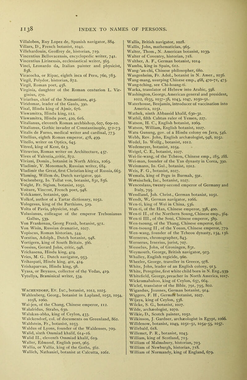 Villalobos, Ruy Lopez de, Spanish navigator, 884. Villars, D., French botanist, 1042. Villehardouin, Geoffrey de, historian, 719. Vincentius Bellovacensis, encyclopedic writer, 741. Vincentius Lirinensis, ecclesiastical writer, 565. Vinci, Leonardo da, Italian painter and physicist, 858. Viracocha, or Ripac, eighth inca of Peru, 760, 783. Virgil, Polydor, historian, 872. Virgil, Roman poet, 458. Virginia, daughter of the Roman centurion L. Vir- ginius, 270. Viriathus, chief of the Numantians, 403. Viridomar, leader of the Gauls, 390. Visal, Hindu king of Ajmir, 676. Viswamitra, Hindu king, 1x2. Viswamitra, Hindu poet, 420, 616. Vitalianus, eleventh Roman archbishop, 607, 609-10. Vitalianus, Gothic invader of Constantinople, 572-73. Vitalis de Furno, medical writer and cardinal, 773. Vitellius, eighth Roman emperor, 478, 499. Vitello, writer on Optics, 645. Vitred, king of Kent, 613. Vitruvius, Roman writer on Architecture, 457. Vives of Valentia,.critic, 872. Viviani, Domin., botanist in North Africa, 1063. Vladimir, V. Monomach, Russian writer, 6S4. Vladimir the Great, first Christian king of Russia, 663. Vlaming, Willem de, Dutch navigator, 992. Voc’nenberg, Io. Tollat von, botanist, 831, 856. Voight, Fr. Sigism, botanist, 1052. Voiture, Vincent, French poet, 948. Volckamer, botanist, 990. Volkof, author of a Tartar dictionary, 1052. Vologesus, king of the Parthians, 529. Volta of Pavia, physicist, 1046. Volusianus, colleague of the emperor Trebonianus Gallus, 539. Von Frankenau, Georg Frank, botanist, 971. Von Wisin, Russian dramatist, 1027. Vopiscus, Roman historian, 544. Vorstius, Adolph., Dutch botanist, 948. Vortigern, king of South Britain, 566. Vossius, Gerard John, critic, 948. Vrichasena, Hindu king, 424. Vries, M. G., Dutch navigator, 953. Vrihaspati, Hindu king, 401, 424. Vrishaparvan, Hindu king, 98. Vyasa, or Beyauss, collector of the Vedas, 419. Vytullya, Braminical writer, 534. Wachendorf, Ev. Iac., botanist, 1012, 1025. Wahlenberg, Georg., botanist in Lapland, 1052, 1054, 1058, 1060. Wai-jen, of the Chang, Chinese emperor, 112. Walafridus, Strabo, 630. Walakan-abha, king of Ceylon, 433. Walckendorf, col. of documents on Greenland, 862. Waldstein, Fr., botanist, 1053. Waldus of Lyons, founder of the Waldenses, 709. Walid, sixth Ommiad khalif, 614-16. Walid II., eleventh Ommiad khalif, 6x9. Waller, Edmund, English poet, 965. Wallia, or Vallia, king of the Goths, 562. Wallich, Nathaniel, botanist at Calcutta, 1061. Wallis, British navigator, 1028. Wallis, John, mathematician, 965. Walter, Thom., N. American botanist, 1039. Walter of Coventry, historian, 718. Walther, A. F., German botanist, 1014. Warnba, king in Spain, 612. Wang-’an-chi, Chinese philosopher, 680. Wangenheim, Fr. Adol., botanist in N. Amer., 1036. Wang-mang, usurping Chinese emp., 468, 470-71, 475. Wang-tching, see Chi-hoang-ti. Warka, translator of Hebrew into Arabic, 598. Washington, George, American general and president, 1022, 1035, 1037-38, 1043, I047> 1050-51. Waterhouse, Benjamin, introducer of vaccination into America, 1051. Wathek, ninth Abbassid khalif, 630-31. Wathil, fifth Cahtan ruler of Yemen, 227. Watson, H. C., English botanist, 1069. Watson, William, English botanist, 1027. Watu Gunung, gov. of a Hindu colony on Java, 546. Webb, Rev. John, English archaeologist, 948, 1052. Wedel, Io. Wolfg., botanist, 1012. Wedemeyer, botanist, 1054. Weigel, C. E., botanist, 1027. Wei-lie-wang, of the Tcheou, Chinese emp., 285, 288. Wei-man, founder of the Yan dynasty in Corea, 390. Weinmann, Io. Gul., botanist, 1012. Weis, F. G , botanist, 1027. Wemala, king of Pegu in Burmah, 591. Wernischek, lac., botanist, 1027. Wenceslaus, twenty-second emperor of Germany and Italy, 795. Wendland, Joh. Christ., German botanist, xo5l. Wendt, W. German navigator, 1066. Wen-ti, king of Wei in China, 536. Wen-ti, of the Han, Chinese emperor, 398, 400. Wen-ti II., of the Northern Soung, Chinese emp., 564. Wen-ti III., of the Soui, Chinese emperor, 589. Wen-tsoung, of the Thang, Chinese emperor, 628. Wen-tsoung II, of the Youan, Chinese emperor, 779. Wen-wang, founder of the Tcheou dynasty, 154, 156. Wernerus, chronographer, 843. Wernerus, Irnerius, jurist, 707. Wesselus, John, of Groningen, 831. Weymouth, George, British navigator, 923. Whalley, English regicide, 960. Wheeler, George, traveller in Greece, 978. White, John, leader of an English colony, 913. White, Peregrine, first white child born in N. Eng.,939. Whitefield, George, preacher in North America, 1017. Wickramabahoo, king of Ceylon, 657, 664. Wiclef, translator of the Bible, 791, 795, 802. Wigandus, Joannes, German botanist, 914. Wiggers, F. H , German botanist, 1027. Wijaya, king of Ceylon, 538. Wilcke, S. G., botanist, 1027. Wilde, archaeologist, 1070. Wilkie,. D., Scotch painter, 1052. Wilkinson, J. Gardner, archaeologist in Egypt, 1066. Willdenow, botanist, 1049, 1051-52, 1054-55, 1057. Willebald, 618. Willemet, P. R., botanist, 1043. William, king of Scotland, 715. Wiiliam of Malmsbury, historian, 703. William of Newburgh, historian, 718. William of Normandy, king of England, 679.