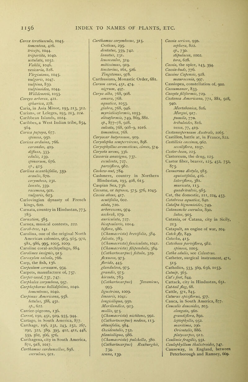 Carex teretiuscula, 1045. tomentosa, 426. triceps, 1044. tripartita, 1040. ustulata, 1052. Vahlii, 1046. vesicaria, 8 28. Virginiana, 1045. vulgaris, 1047. vulpina, 839. vulpinoidea, 1044. Willdenovii, 1053. Carey a arborea, 421. sphcerica, 278. Caria, in Asia Minor, 193, 213, 312. Carians, or Leleges, 193, 213, 222. Caribbean Islands, 1024. Caribbes, a West Indian tribe, 854, 964. Carica papaya, 677. spinosa, 950. Carissa arduina, 766. carandas, 409. diffusa, 333. edulis, 239. spinarum, 676. sp., 425. Carlina acanthifolia, 359. araulis, 870. corymbosa, 231. lanata, 359. racemosa, 921. vulgaris, 623. Carlovingian dynasty of French kings, 620. Carnata, country in Hindustan, 773, 783- Carnation, 585. Carnea, musical contests, 222. Carob-tree, 141. Carolina, one of the original North American colonies, 963, 965, 970, 9S1, 986, 995, 1005, 1009. Caroline coral-archipelago, 8S4. Carolinea insignis, 915. Caroxylon salsola, 766. Carp, the fish, 136. Carpesium cernuum, 934. Carpets, manufacture of, 757. Carpet-weed, 737, 747. Carphalea corymbosa, 957. Carphephorus bellidifolius, 1040. tomentosus, 1040. Carpinus Americana, 958. betulus, 388, 451. sp., 622. Carrier-pigeons, 136. Carrot, 190, 451, 929, 935, 944. Cartago, in South America, 877. Carthage, 196, 231, 243, 252, 267, 292, 322, 389, 395, 402, 411, 448, 559, 562, 566, 576. Carthagena, city in South America, 871, 918, 1017. Carthamus carduncellus, 898. coeruleus, 921. Carthamus corymbosus, 315. Creticus, 295. dentatus, 359, 742. lanatus, 231. leucocaulos, 324. mitissimus, 919. tinctorius, 161, 526. Tingitanus, 978. Carthusians, Monastic Order, 681. Carum carui, 451, 474. nigrum, 497. Carya alba, 768, 908. amara, 768. aquatica, 1053. glabra, 768, 946. myristicceformis, 1053. olivceformis, 749, 869, 881. sp-, 877-78, 928. sulcata, 76S, 908-9, 1016. tomentosa, 768. Caryocar butyrosum, 909. Caryolopha sempervirens, 898. Caryophyllus aromaticus, cloves, 574. Caryota urens, 336. Casearia anavigna, 737. escidenta, 727. parviflora, 982. Cashew-nut, 784. Cashmere, country in Northern Hindustan, 193, 408, 615. Caspian Sea, 736. Cassava, or tapioca, 575, 576, 1045. Cassia absus, 417. acidifolia, 602. alata, 720. arborescens, 974. aschrek, 179. auriculata, 727. bicapsidaris, 1004. bifiora, 986. (Chamcecrista) brevifolia, 384. falcata, 783. (Chamcecrista) fascicidata, 1041. (Chamcecrista) filipendida, 384. (Cathartocarpus) fistula, 329. fiexuosa, 975. florida, 445. glandulosa, 975. grandis, 975. hirsuta, 783. (Cathartocarpies) favanicus, 993- ligustrina, 1009. linearis, 1041. longisiliqua, 950. Marilandica, 923. mollis, 975. (Chamcecrista) nictitates, 992. (Cathartocarpus) nodosa, 113. obhisifolia, 984. Occidentalis, 752. platiisiliqua, 986. (Chamcecrista) pidchella, 380. (Cathartocarpus) Roxburgkii, 734- senna, 139. Cassia sericea, 950. sophera, 822. sp., 730. stipiclacea, 1002. tora, 628. Cassia, the spice, 143, 394. Cassia-buds, 776. Cassine Capensis, 928. maurocenia, 997. Cassiopea, constellation of, 900. Cassumanar, 833. Cassyta filiform is, 729. Castanea Americana, 771, 881, 928, 940. Martabanica, 816. Morgai, 917. pumila, 77s. tribuloides, 816. vesca, 77, 419. Castanospermum Australe, 1065. Castillon, battle at, in France, 822. Castilleia coccinea, 962. sessilifiora, 1057. Castor-bean, 225. Castoreum, the drug, 125. Castor fiber, beaver, 125, 452, 752, 875. Casuanna distyla, 985. equisetifolia, 416. lateriflora, 381. muricata, 113. quadrivalvis, 98 5. Cat, the domestic, hi, 224, 453. Catabrosa aquatica, 840. Catalpa bignonioides, 749. Catananche coendea, 890. lutea, 905. Catania, or Catana, city in Sicily, 213- Catapult, an engine of war, 204. Catch-fly, 849. Catechu, 415. Catesbaea parviflora, 9S2. spinosa, 1005. Catha edulis, see Celastrus. Catheter, surgical instrument, 471, 515- Catholics, 533, 569, 656, 1053. Catnip, 563. Cat's foot, 844. Cattack, city in Hindustan, 651. Cat-tail flag, 68. Cattle, 571, 845. Caturus spieflorus, 577. Cauca, in South America, 877. Caucalis daucoides, 203. elongata, 960. grandiflora, 892. leptophylla, 952. maritima, 296. Orieutalis, 886. platycarpos, 912. Caulinia fragilis, 931. Caidophyllum thalictroides, 747. Causeway, in England, between Peterborough and Ramsey, 669.