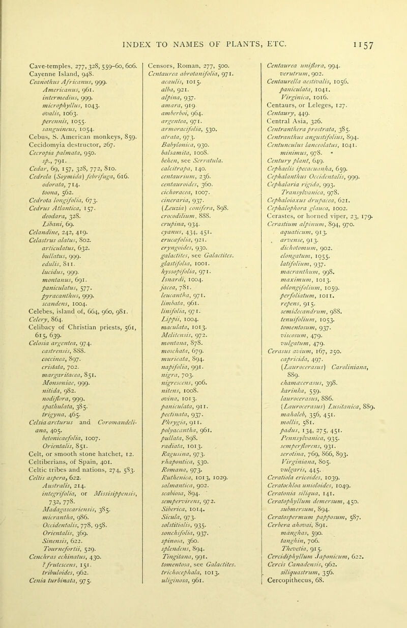 Cave-temples, 277,328,559-60,606. Cayenne Island, 948. Ceanothus Africanus, 999. Americanus, 961. intermedins, 999. microphyllus, 1043. oval is, 1063. perennis, 1055. sanguineus, 1054. Cebus, S. American monkeys, 859. Cecidomyia destructor, 267. Cecropia palmata, 950. sp., 791. Cedar, 69, 157, 328, 772, 810. Cedrela (Soy in ida) febrifuga, 616. odorata, 714. toona, 562. Cedrota longifolia, 673. Cedrus Atlantica, 157. deodara, 328. Libani, 69. Celandine, 242, 419. Celastrus alatus, 802. articulatus, 632. bullatus, 999. edulis, 8 u. lucidus, 999. montanus, 691. paniculatus, 577. pyracanthus, 999. scandens, 1004. Celebes, island of, 664, 960, 981. Celery, 864. Celibacy of Christian priests, 561, 615, 639. Celosia argentea, 974. castrensis, 888. coccinea, 897. cristata, 702. margaritacea, 851. Monsoniae, 999. nitida, 982. nodiflora, 999. spathulata, 385. trigyna, 465. Celsia arcturus and Coromandeli- ana, 405. betonicaefolia, 1007. Orientalis, 851. Celt, or smooth stone hatchet, 12. Celtiberians, of Spain, 401. Celtic tribes and nations, 274, 583. Celtis aspera, 622. Australis, 214. integrifolia, or Missisippensis, 732> 773- Madagascarieusis, 385. micrantha, 986. Occidentalis, 778, 958. Orientalis, 369. Sinensis, 622. Tournefortii, 529. Ceuckras echinatus, 430. ? frutescens, 151. tribuloides, 962. Cenia turbinata, 975. Censors, Roman, 277, 500. Centaurea abrotanifolia, 971. acauiis, 1015. alba, 921. alpina, 937. aniara, 919. amberboi, 964. argentea, 971. armoracifolia, 530. atrata, 973. Babylonica, 930. balsamita, 1008. behen, see Serratula. calcitrapa, 140. centaurium, 236. centauroides, 360. cichoracea, 1007. cineraria, 937. (Leuzia) conifera, 898. crocodilium, 888. crupina, 934. cyanus, 434, 451. eruccefolia, 921. eryngoides, 930. galactites, see Galactites. glastifolui, loot. hyssopifolia, 971. Isnardi, 1004. jacea, 781. leucantha, 971. limbata, 961. linifolia, 971. Lippii, 1004. maculata, 1013. Melite 11sis, 972. montana, 878. moschata, 679. muricata, 894. napifolia, 99.1. nigra, 703. nigrescens, 906. nitens, 1008. ovina, 1013. paniculata, 911. pectinata, 937. Phrygia, 911. polyacantha, 961. pullata, 898. radiata, 1013. Ragusina, 973. rhapontica, 530. Romana, 973. Ruthenica, 1013, 1029. salmantica, 902. scabiosa, 894. sempervirens, 972. Siberica, 1014. Sicilia, 973. solstitia/is, 935. sonchifolia, 937. spinosa, 360. splendens, 894. Tingitana, 991. tomentosa, see Galactites. trichocephala, 1013. uliginosa, 961. Centaurea uniflora, 994. verutrum, 902. Centaurella aestivalis, 1056. paniculata, 1041. Virginica, 1016. Centaurs, or Leleges, 127. Centaury, 449. Central Asia, 326. Centranthera prostrata, 385. Centranthus angustifolius, 894. Centunculus lanceolatus, 1041. minimus, 978. Century plant, 649. Cephaelis ipecacuanha, 659. Cephalanthus Occidentalis, 999. Cephalaria rigida, 993. Transylvanica, 978. Cepkaloiaxus drupacea, 621. Cephalophora glauca, 1002. Cerastes, or horned viper, 23, 179. Cerastium alpinum, 894, 970. aquaticum, 913. , arvense, 913. dichotomum, 902. elongatum, 1055. latifolium, 937. macranthum, 998. maximum, 1013. oblongifolium, 1059. perfoliatum, ion. repens, 915. semidecandrum, 9S8. tenuifolium, 1053. tomentosum, 937. viscosum, 479. vulgatum, 479. Cerasus avium, 167, 250. capricida, 497. (Laurocerasus) Caroliniana, 889. chamcecerasus, 398. karinka, 559. laurocerasus, 886. [Laurocerasus) Lusitanica, 8S9. mahaleb, 356, 451. mollis, 581. padus, 134, 275, 451. Pennsylvanica, 935. semperflorens, 931. serotina, 769, 866, 893. Virginiana, 805. vulgaris, 445. Ceratiola ericoides, 1039. Ceratochloa unioloides, 1049. Ceratonia siliqua, 141. Ceratophyllian demersum, 450. submersum, 894. Ceratospermum papposum, 587. Cerbera ahovai, 891. manghas, 590. tanghin, 706. Thevetia, 915. Cercidiphyllum Japonicum, 622, Cercis Canadensis, 962. siliquastrum, 356. Cercopithecus, 68.