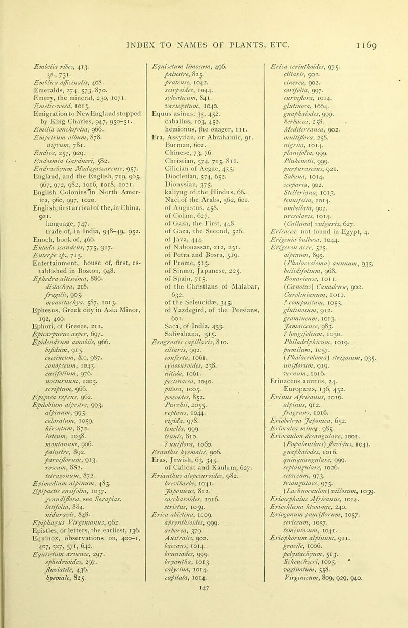 Embelia ribes, 413. sp., 731. Emblica officinalis, 408. Emeralds, 274, 373, 870. Emery, the mineral, 230, 1071. Emetic-weed, 1015. Emigration to NewEnglandstopped by King Charles, 947, 950-51. Emilia sonchifolia, 966. Empetrum album, 878. nigrum, 781. Endive, 257, 929. Endosmia Gardneri, 582. Endrachyum Madagascarense, 957. England, and the English, 719, 965, 967,972, 982, 1016, 1018, 1021. English Colonies'll! North Amer- ica, 960, 997, 1020. English, first arrival of the, in China, 921- language, 747. trade of, in India, 948-49, 952. Enoch, book of, 466. Entada scandens, 775, 917. Enterpe sp., 715. Entertainment, house of, first, es- tablished in Boston, 948. Ephedra altissima, 886. distachya, 218. fragilis, 905. monostachya, 587, 1013. Ephesus, Greek city in Asia Minor, 192, 400. Ephori, of Greece, 211. Epicarpurus asper, 697. Epidendrum amabile, 966. bijidum, 915. coccineum, &c, 987. conopseum, 1043. ensifolium, 976. nocturnum, 1005. scriptum, 966. Epigaea repens, 962. Epilobium alpestre, 993. alpinum, 995. coloratum, 1059. hirsutum, 872. luteum, 1058. montanum, 906. palustre, 892. parviflorum, 913. roseum, 882. tetragonum, 872. Epimedium alpinum, 485. Epipactis ensifolia, 1037. grandiflora, see Serapias. latifolia, 8S4. niduravis, 84S. Epiphagus Virginianus, 962. Epistles, or letters, the earliest, 136. Equinox, observations on, 400-1, 407, 527> 57 L 642. Equisetum arvense, 297. ephedrioides, 297. fluviatile, 436. hyemale, 825. Equisetum limosum, 496. palustre, 825. pratcnse, 1042. scirpoides, 1044. sylvaticum, 841. vanegatum, 1040. Equus asinus, 35, 452. caballus, 103, 452. hemionus, the onager, hi. Era, Assyrian, or Abrahamic, 91. Burman, 602. Chinese, 73, 76. Christian, 574, 715, Sir. Cilician of Aegae, 455. Diocletian, 574, 652. Dionysian, 375. kaliyug of the Hindus, 66. Naci of the Arabs, 562, 601. of Augustus, 45S. of Colam, 627. of Gaza, the First, 44S. of Gaza, the Second, 526. of Java, 444. of Nabonassar, 212, 251. of Petra and Bosra, 519. of I’rome, 515. of Sinmu, Japanese, 225. of Spain, 715. of the Christians of Malabar, 632. of the Seleucidas, 345. of Yazdegird, of the Persians, 601. Saca, of India, 453. Salivahana, 515. Eragrostis capillaris, 810. ciliaris, 992. conferta, 1061. cynosuroides, 238. nitida, 1061. pectinacea, 1040. pilosa, 1005. poceoides, 852. Purshii, J055. reptans, 1044. rigida, 978. tenella, 999- tenuis, 810. I uniflora, 1060. Eranihis hyemalis, 906. Eras, Jewish, 63, 345. of Calicut and Kaulam, 627. Erianthus alopecuroides, 982. brevibarbe, 1041. faponicus, 812. sacckaroides, 1016. strictus, 1059. Erica abietina, IC09. apsynthioides, 999. arborea, 379. Australis, 902. baccans, 1014. bruniades, 999. bryantha, 1013 calycina, 1014. capitata, 1014. Erica cerinthoides, 975. ciliaris, 902. cinerea, 902. corifolia, 997. curviflora, 1014. glutinosa, 1004. gnaphalodes, 999. herbacea, 258. . Mediterranea, 902. multflora, 258. nigrita, 1014. planifolia, 999. Plukenetii, 999. purpurasccns, 921. Sabana, 1014. scoparia, 902. Stclleriana, 1013. tenuifolia, 1014. umbellata, 902. urceolaris, 1014. (Calluna) vulgaris, 627. Ericaccce not found in Egypt, 4. Erigenia bttlbosa, 1044. Erigeron acre, 525. alpinum, 895. (Phalacroloma) annuum, 935. bellidifolium, 968. Bonariense, 1 o 1 r. (Ccenotus) Canadense, 902. Caroliniamim, ion. ? composition, 1055. glutinosum, 912. gramineum, 1013. Jamaicense, 9S3. ? longifolium, 1050. Philadclphicum, 1019. pumilum, 105 7. (Phalacroloma) strigosum, 935. unflorum, 919. vermitn, 1016. Erinaceus auritus, 24. Europaeus, 136, 452. Erinus Africanus, 1016. alpinus, 912. fragrans, 1016. Eriobotrya Japonica, 652. Eriocalea minor, 985. Eriocaulon decangulare, 1001. (Papalanthus) flavidus, 1041. gnaphalodes, 1016. quinquangulare, 999. septangulare, 1026. setaceum, 973. triangulare, 975. (Lachnocaulon) villosum, 1039. Eriocephalus Africanus, 1014. Eriochlcena htwa-nie, 240. Eriogonum paucflorum, 1057. sericeum, 1057. tomentosum, 1041. Eriophorum alpinum, 911. gracile, 1006. polystachyum, 513. Scheuchzeri, 1005. ' vaginatum, 558. Virginicum, 809, 929, 940. 147