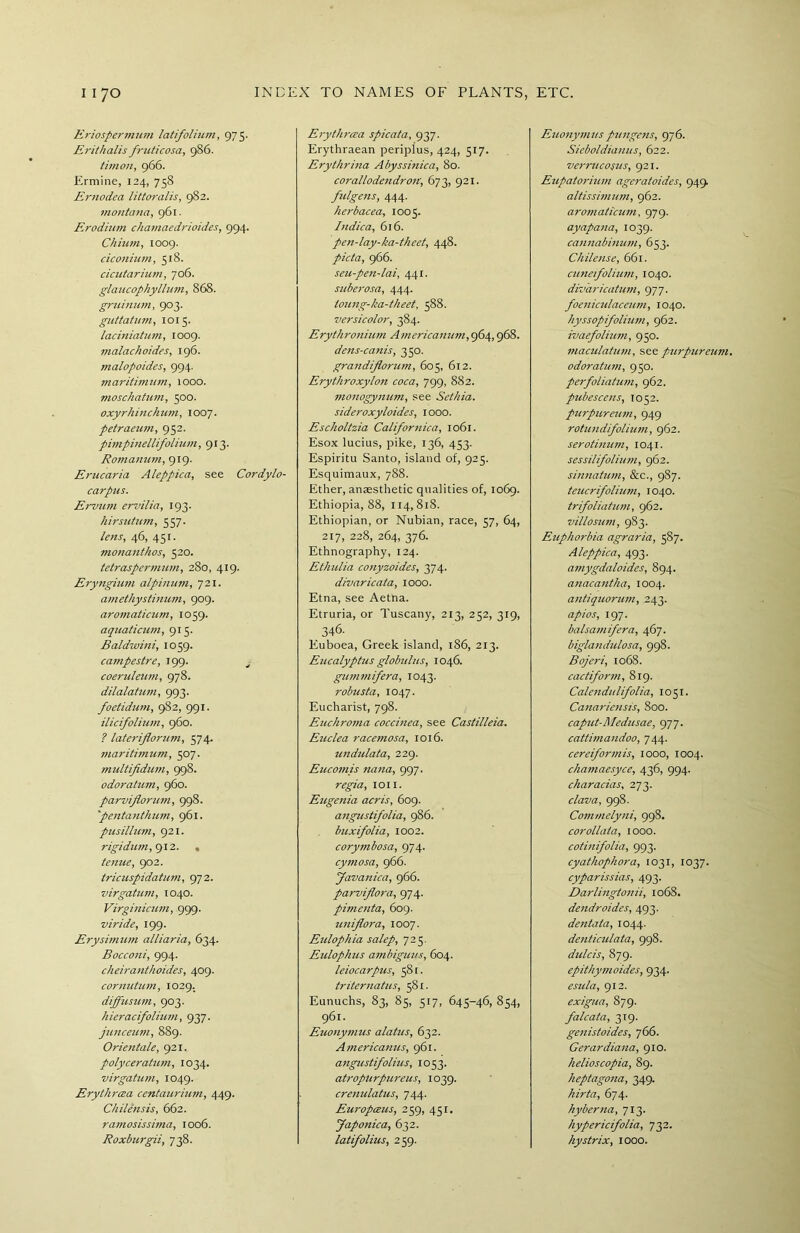 Eriospernnim latifolium, 975. Erithalis fruticosa, 986. timon, 966. Ermine, 124, 758 Ernodea littoralis, 9S2. montana, 961. F.rodium chamaedrioides, 994. Chium, 1009. ciconhnn, 518. cicutarium, 706. glaiicophyllum, 868. gruinum, 903. guttatum, 1015. laciniatum, 1009. malachoides, 196. malopoides, 994. maritivium, 1000. moschatum, 500. oxyrhinchutn, 1007. petraeum, 952. pimpinellifolium, 913. Romanum, 919. Erucaria Aleppica, see Cordylo- carpus. Ervum ervilia, 193. hirsutum, 557. lens, 46, 451. monanthos, 520. tctraspermum, 280, 419. Eryngium alpinum, 721. amethystinum, 909. aromaticum, 1059. aquaticum, 915. Baldwini, 1059. campestre, 199. coeruleum, 978. dilalatum, 993. foetidum, 982, 991. ilicifolium, 960. ? lateriflorum, 574. maritimum, 507. multifidum, 998. odoratum, 960. parviflorum, 998. ''pentanthum, 961. pusillum, 921. rigidum, 912. , tenue, 902. tricuspidatum, 972. virgatum, 1040. Virginicum, 999. viride, 199. Erysiynum alii aria, 634. Bocconi, 994. cheiranthoides, 409. cornutum, 1029. diffusum, 903. hieracifolium, 937. junceum, 889. Orientate, 921. polyceratum, 1034. virgatum, 1049. Erythrcea centaurium, 449. Chilensis, 662. ramosissima, 1006. Roxburgii, 738. Erythrcea spicata, 937. Erythraean periplus, 424, 517. Erythrina Abyssinica, 80. corallodendron, 673, 921. fulgens, 444. herbacea, 1003. Indica, 616. pen-lay-ka-theet, 448. picta, 966. seu-pen-lai, 441. suberosa, 444. toung-ka-theet, 588. versicolor, 384. Erythronium Americanum, 964,968. dens-canis, 350. grandiflorum, 605, 612. Erythroxylon coca, 799, 882. monogynum, see Sethia. sideroxyloides, 1000. Escholtzia Californica, 1061. Esox lucius, pike, 136, 453. Espiritu Santo, island of, 925. Esquimaux, 788. Ether, anaesthetic qualities of, 1069. Ethiopia, 88, 114,818. Ethiopian, or Nubian, race, 57, 64, 217, 228, 264, 376. Ethnography, 124. Ethulia conyzoides, 374. divaricata, 1000. Etna, see Aetna. Etruria, or Tuscany, 213, 232, 319, 346. Euboea, Greek island, 186, 213. Eucalyptus globulus, 1046. gummifera, 1043. robusta, 1047. Eucharist, 798. Euchroma coccinea, see Castilleia. Euclea racemosa, 1016. undulata, 229. Eucomis nana, 997. regia, ion. Eugenia acris, 609. angustifolia, 986. buxifolia, 1002. corymbosa, 974. cymosa, 966. Javanica, 966. parviflora, 974. pimenta, 609. uniflora, 1007. Eidophia salep, 723. Eulophus ambiguus, 604. leiocarpus, 581. triternatus, 581. Eunuchs, 83, 85, 517, 645-46, 854, 961. Euony7)ius alatus, 632. Ajnericanus, 961. angustifolius, 1053. atroplirpureus, 1039. crenulatus, 744. Europceus, 259, 451. Japonic a, 632. latifolius, 259. Euonymus pungc7is, 976. Sieboldia7ius, 622. verrucosus, 921. Eupatoriimi ageratoides, 949. altissimum, 962. aro7naticu77i, 979. ayapa7ia, 1039. ca7mabi7iu7/i, 653. Chilesise, 661. c7i7ie7foliu7/i, 1040. divaricatum, 977. foe7iic7ilace7im, 1040. hyssopifolium, 962. ivaefolhwi, 950. 77iaculat/i77i, see purpuresim. odoratu77i, 950. perfoliatU77i, 962. pubesce/is, 1052. purpureu77i, 949 rotu7idifoliu77i, 962. serothiu77i, 1041. sessilifoliu77i, 962. si7i7iatU77i, &c., 987. teucrifolium, 1040. trifoliatii77i, 962. villoszini, 983. Euphorbia agraria, 587. Aleppica, 493. amygdaloides, 894. anaca7itha, 1004. a7itiquorw/i, 243. apios, 197. balsa77iifera, 467. bigla7idulosa, 998. Bojeri, 1068. cactifor77i, 819. Calesidulifolia, 1051. Ca7iarie7isis, 800. caput-Medusae, 977. cattima7idoo, 744. cereifor7nis, 1000, 1004. cha77iaesyce, 436, 994. characias, 273. clava, 998. Commely/ii, 998. corollata, 1000. coti7iifolia, 993. cyathophora, 1031, 1037. cyparissias, 493. Darli7igto77ii, 1068. desidroides, 493. desitata, 1044. desiticulata, 998. dulcis, 879. epithy77ioides, 934. esula, 912. exigua, 879. falcata, 319. gesiistoides, 766. Gerardia7ia, 910. helioscopia, 89. heptagosia, 349. hirta, 674. hyber7ia, 713. hypericifolia, 732. hystrix, 1000.